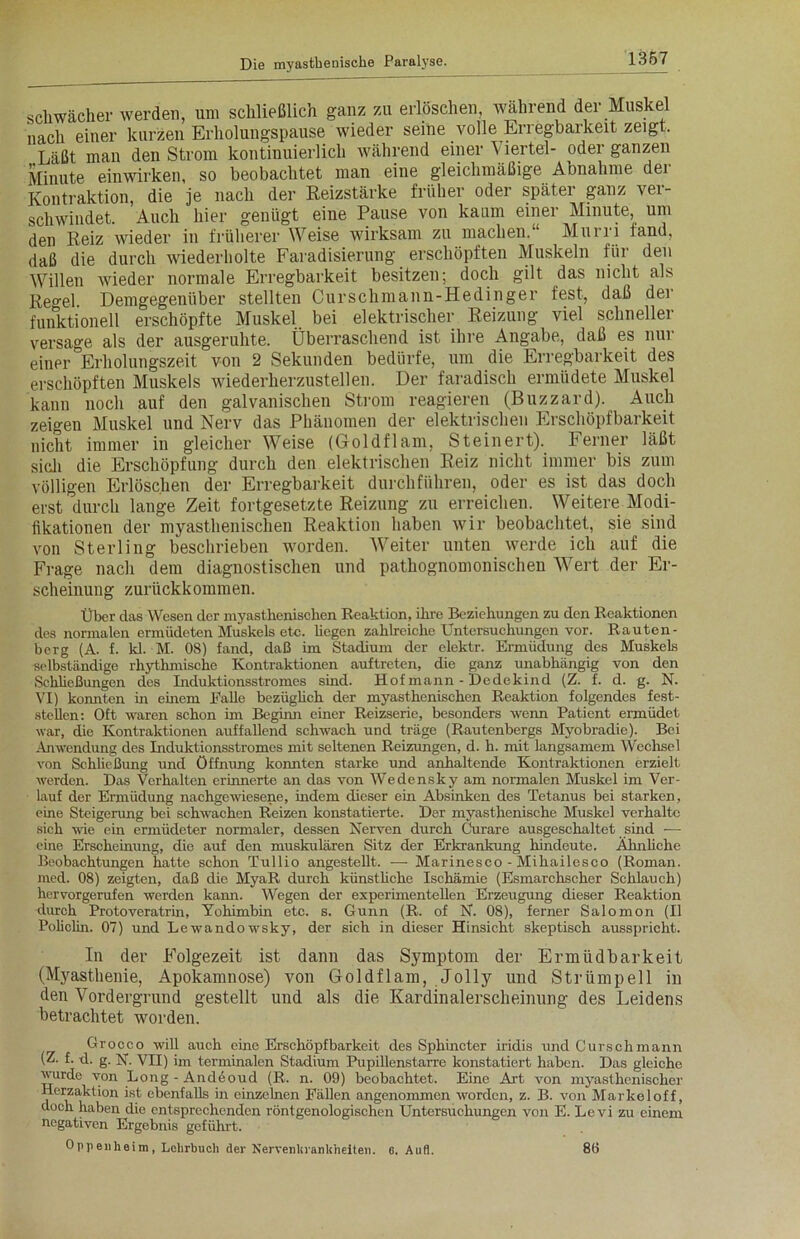 schwächer werden, um schließlich ganz zu erlöschen, während der Muskel nach einer kurzen Erholungspause wieder seine volle Erregbarkeit zeigt. Läßt man den Strom kontinuierlich während einer V iertel- oder ganzen Minute einwirken, so beobachtet man eine gleichmäßige Abnahme der Kontraktion, die je nach der Reizstärke früher oder später ganz ver- schwindet. Auch hier genügt eine Pause von kaum einer Minute, um den Reiz wieder in früherer Weise wirksam zu machen.“ Mun i fand, daß die durch wiederholte Faradisierung erschöpften Muskeln für den Willen wieder normale Erregbarkeit besitzen; doch gilt das nicht als Reo-el. Demgegenüber stellten Curschmann-Hedinger fest, daß der funktionell erschöpfte Muskel bei elektrischer Reizung viel schneller versage als der ausgeruhte. Überraschend ist ihre Angabe, daß es nur einer °Erholungszeit von 2 Sekunden bedürfe, um die Erregbarkeit des erschöpften Muskels wiederherzustellen. Der faradisch ermüdete Muskel kann noch auf den galvanischen Strom reagieren (Buzzard). Auch zeigen Muskel und Nerv das Phänomen der elektrischen Erschöpfbarkeit nicht immer in gleicher Weise (Goldflam, Steinert). Ferner läßt sich die Erschöpfung durch den elektrischen Reiz nicht immer bis zum völligen Erlöschen der Erregbarkeit durchführen, oder es ist das doch erst durch lange Zeit fortgesetzte Reizung zu erreichen. Weitere Modi- fikationen der myasthenischen Reaktion haben wir beobachtet, sie sind von Sterling beschrieben worden. Weiter unten werde ich auf die Frage nach dem diagnostischen und pathognomonischen Wert der Er- scheinung zurückkommen. Über das Wesen der myasthenischen Reaktion, ihre Beziehungen zu den Reaktionen des normalen ermüdeten Muskels etc. hegen zahlreiche Untersuchungen vor. Rauten- berg (A. f. kl. M. 08) fand, daß im Stadium der elektr. Ermüdung des Muskels selbständige rhythmische Kontraktionen auftreten, die ganz unabhängig von den Schließungen des Induktionsstromes sind. Hof mann - Dedekind (Z. f. d. g. N. VI) konnten in einem Fähe bezüglich der myasthenischen Reaktion folgendes fest- steilen: Oft waren schon im Beginn einer Reizserie, besonders wenn Patient ermüdet war, die Kontraktionen auffallend schwach und träge (Rautenbergs Myobradie). Bei Anwendung des Induktionsstromes mit seltenen Reizungen, d. h. mit langsamem Wechsel von Schließung und Öffnung konnten starke und anhaltende Kontraktionen erzielt werden. Das Verhalten erinnerte an das von Wedensky am normalen Muskel im Ver- lauf der Ermüdung nachgewiesene, indem dieser ein Absinken des Tetanus bei starken, eine Steigerung bei schwachen Reizen konstatierte. Der myasthenische Muskel verhalte sich wie ein ermüdeter normaler, dessen Nerven durch Curare ausgeschaltet sind -— eine Erscheinung, die auf den muskulären Sitz der Erkrankung hindeute. Ähnliche Beobachtungen hatte schon Tullio angestellt. -—- Marinesco - Mihailesco (Roman, med. 08) zeigten, daß die MyaR durch künstüche Ischämie (Esmarchscher Schlauch) hervorgerufen werden kann. Wegen der experimentellen Erzeugung dieser Reaktion durch Protoveratrin, Yohimbin etc. s. Gunn (R. of N. 08), ferner Salomon (II Policlin. 07) und Lewandowsky, der sich in dieser Hinsicht skeptisch ausspricht. In der Folgezeit ist dann das Symptom der Ermüdbarkeit (Myasthenie, Apokamnose) von Goldflam, Jolly und Strümpell in den Vordergrund gestellt und als die Kardinalersclieinung des Leidens betrachtet worden. Grocco will auch eine Erschöpfbarkeit des Sphincter iridis und Curschmann (Z. f. d. g. N. VII) im terminalen Stadium Pupillenstarre konstatiert haben. Das gleiche wurde von Long - Andöoud (R. n. 09) beobachtet. Eine Art von myasthenischer Herzaktion ist ebenfalls in einzelnen Fällen angenommen worden, z. B. von Markei off, doch haben die entsprechenden röntgenologischen Untersuchungen von E. Lcvi zu einem negativen Ergebnis geführt. Oppenheim, Lehrbuch der Nervenkrankheiten. 6. Aufl. 80