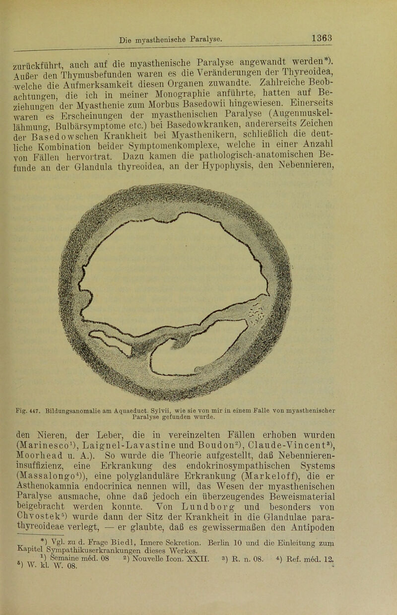 zurückführt, auch auf die myasthenische Paralyse angewandt werden ). Außer den Thymusbefunden waren es die Veränderungen der Thyreoidea, welche die Aufmerksamkeit diesen Organen zuwandte. Zahlreiche Beob- achtungen, die ich in meiner Monographie anführte, hatten auf Be- ziehungen’der Myasthenie zum Morbus Basedowii hingewieseu. Einerseits waren es Erscheinungen der myasthenischen Paralyse (Augenmuskel- lähmung, Bulbärsymptome etc.) bei Basedowkranken, andererseits Zeichen der Basedowschen Krankheit bei Myasthenikern, schließlich die deut- liche Kombination beider Symptomenkomplexe, welche in einer Anzahl von Fällen hervortrat. Dazu kamen die pathologisch-anatomischen Be- funde an der Glandula thyreoidea, an der Hypopliysis, den Nebennieren, Fig. 447. Bildungsanomalie am Aquaeduct Sylvii, wie sie von mir in einem Falle von myasthenischer Paralyse gefunden wurde. den Nieren, der Leber, die in vereinzelten Fällen erhoben wurden (Marinesco1), Laignel-Lavastine und Boudon2), Claude-Vincent3), Moorhead u. A.). So wurde die Theorie aufgestellt, daß Nebennieren- insuffizienz, eine Erkrankung des endokrinosympathischen Systems (Massalongo4 *)), eine polyglanduläre Erkrankung (Markeloff), die er Asthenokamnia endocrinica nennen will, das Wesen der myasthenischen Paralyse ausmache, ohne daß jedoch ein überzeugendes Beweismaterial beigebracht werden konnte. Von Lundborg und besonders von Chvostek6) wurde dann der Sitz der Krankheit in die Glandulae para- thyreoideae verlegt, — er glaubte, daß es gewissermaßen den Antipoden *) Vgl. zu d. Frage Biedl, Innere Sekretion. Berlin 10 und die Einleitung zum Kapitel Sympathikuserkrankungen dieses Werkes. 1) Semaine m6d. 08 2) Nouvelle Icon. XXII. 3) R. n. 08. *) Ref. med. 12. 6) W. kl. W. 08. -