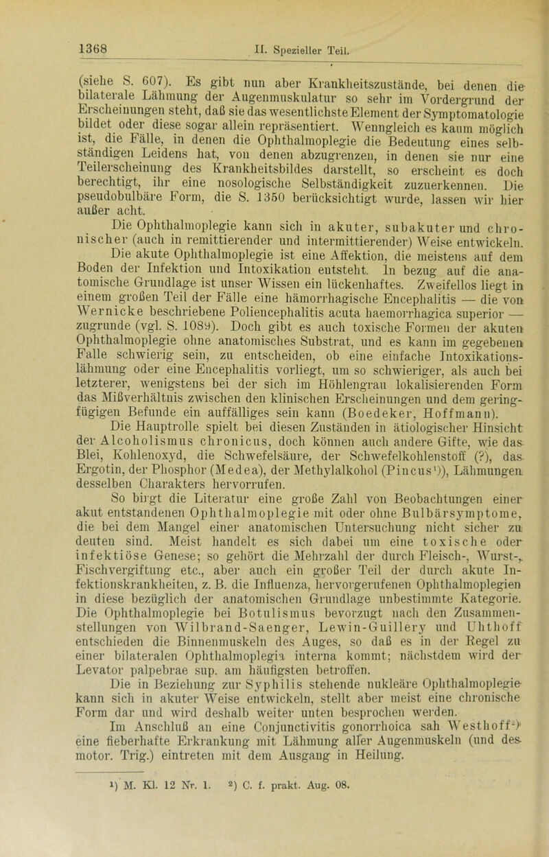 (siehe S. 607). Es gibt nun aber Kranklieitszustände, bei denen die bilaterale Lähmung der Augenmuskulatur so sehr im Vordergrund der Erscheinungen steht, daß sie das wesentlichste Element der Symptomatologie bildet oder diese sogar allein repräsentiert. Wenngleich es kaum möglich ist, die Fälle, in denen die Ophthalmoplegie die Bedeutung eines selb- ständigen Leidens hat, von denen abzugrenzen, in denen sie nur eine Teilerscheinung des Krankheitsbildes darstellt, so erscheint es doch berechtigt, ihr eine nosologische Selbständigkeit zuzuerkennen. Die pseudobulbäre Form, die S. 1350 berücksichtigt wurde, lassen wir hier außer acht. Die Ophthalmoplegie kann sich in akuter, subakuterund chro- nischer (auch in remittierender und intermittierender) Weise entwickeln. Die akute Ophthalmoplegie ist eine Affektion, die meistens auf dem Boden der Infektion und Intoxikation entsteht, ln bezug auf die ana- tomische Grundlage ist unser Wissen ein lückenhaftes. Zweifellos liegt in einem großen Teil der Fälle eine hämorrhagische Encephalitis — die von Wer nicke beschriebene Poliencephalitis acuta haemorrhagica superior — zugrunde (vgl. S. 108o). Doch gibt es auch toxische Formen der akuten Ophthalmoplegie ohne anatomisches Substrat, und es kann im gegebenen Falle schwierig sein, zu entscheiden, ob eine einfache Intoxikations- lähmung oder eine Encephalitis vorliegt, um so schwieriger, als auch bei letzterer, wenigstens bei der sich im Höhlengrau lokalisierenden Form das Mißverhältnis zwischen den klinischen Erscheinungen und dem gering- fügigen Befunde ein auffälliges sein kann (Boedeker, Hoffmann). Die Hauptrolle spielt bei diesen Zuständen in ätiologischer Hinsicht der Alcoholismus chronicus, doch können auch andere Gifte, wiedas Blei, Kohlenoxyd, die Schwefelsäure, der Schwefelkohlenstoff (?), das Ergotin, der Phosphor (Medea), der Methylalkohol (Pincus1)), Lähmungen desselben Charakters hervorrufen. So birgt die Literatur eine große Zahl von Beobachtungen einer akut entstandenen Ophthalmoplegie mit oder ohne Bulbärsymptome, die bei dem Mangel einer anatomischen Untersuchung nicht sicher zu deuteu sind. Meist handelt es sich dabei um eine toxische oder infektiöse Genese; so gehört die Mehrzahl der durch Fleisch-, Wurst-,. Fischvergiftung etc., aber auch ein großer Teil der durch akute In- fektionskrankheiten, z. B. die Influenza, hervovgerufenen Ophthalmoplegien in diese bezüglich der anatomischen Grundlage unbestimmte Kategorie. Die Ophthalmoplegie bei Botulismus bevorzugt nach den Zusammen- stellungen von AVilbrand-Saenger, Lewrin-Guillery und Uhthoff entschieden die Binnenmuskeln des Auges, so daß es in der Regel zu einer bilateralen Ophthalmoplegia interna kommt; nächstdem wird der Levator palpebrae sup. am häufigsten betroffen. Die in Beziehung zur Syphilis stehende nukleäre Ophthalmoplegie kann sich in akuter Weise entwickeln, stellt aber meist eine chronische Form dar und wird deshalb weiter unten besprochen werden. Im Anschluß an eine Conjunctivitis gonorrhoica sah Westhoff-> eine fieberhafte Erkrankung mit Lähmung alfer Augenmuskeln (und des- motor. Trig.) eintreten mit dem Ausgang in Heilung. !) M. Kl. 12 Nr. 1. 2) C. f. prakt. Aug. 08.