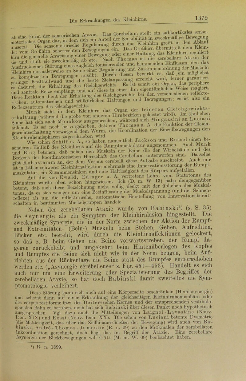 , . , < f ■„ -iw rierebellum stellt ein subkortikales senso- ftahcn. »utom,AlB0he» und willkürliche.. Haltungen und Belegungen; es .st also ein “'•TffÄTÄ^lun. das Organ der feineren Oleiohgewijhts- erhaltun (während die grobe von anderen Hirnbezirken geleistet wird). Im ähnlichen Sinne hat sich auch Monakow ausgesprochen, während sich Mingazzini &njLuoian anlehnt Es sei noch hervorgehoben, daß von Thomas u. A die Funktion der Gleich- gewichtserhaltung vorwiegend dem Wurm, die Koordination der Emzelbewegungen den Kleinhimhem^pMren Zfgu ^ ^ haben namentlich Jackson und Rüssel einen be- sonderen Einfluß des Kleinhirns auf die Rumpfmuskulatur angenommen. Auch Munk und Bing betonen, daß neben den Muskeln der Beine die der W irbelsäule und des Beckens der koordinatorischen Herrschaft des Cerebellum unterworfen sind. Dasselbe gibt Kohnstamm an, der dem Vermis cerebelli diese Aufgabe zuschreibt. Auch mir ist in Fällen schwerer Kleinhirnaffektion mehrmals eine Inneryationsstoning, der Rumpt- muskulatur, ein Zusammensinken und eine Haltlosigkeit des Körpers aufgefallen. Auf die von Ewald, Edinger u. A. vertretene Lehre vom Statotonus des Kleinhirns wurde oben schon hingewiesen. Ich (D. m. W. 13) ha.be demgegenüber betont, daß sich diese Bezeichnung nicht völlig deckt mit der üblichen des Muskel- tonus, da es sich weniger um eine Beeinflussung der Muskelspannung (und der Sehnen- reflexe) als um die reflektorische, automatische Herstellung von Innervationsbereit- schaften in bestimmten Muskelgruppen handele. Neben der zerebellaren Ataxie wurde von Babinski1) (s. S. 35) die Asynergie als ein Symptom der Kleinbirnläsion bingestellt. Die zweckmäßige Synergie, die in der Norm zwischen der Aktion der Rumpf- und Extremitäten- (Bein-) Muskeln beim Stehen, Geben, Aufrichten, Bücken etc. bestellt, wird durch die Kleinhirnaffektionen gelockert, so daß z. B. beim Gehen die Beine vorwärtsstreben, der Rumpf da- gegen zuriickbleibt und umgekehrt beim Hinteniiberlegeu des Kopfes und Rumpfes die Beine sich nicht wie in der Norm beugen, beim Auf- richten aus der Rückenlage die Beine statt des Rumpfes emporgehoben werden etc. („Asynergie cerebelleuse“ s. Fig. 451—453). Handelt es sich auch nur um eine Erweiterung oder Spezialisierung des Begriffes der zerebellaren Ataxie, so hat doch Babinski damit zweifellos die Sym- ptomatologie verfeinert. Diese Störung kann sich auch auf eine Körperseite beschränken (Hemiasynergie) und scheint dann auf einer Erkrankung der gleichseitigen Kleinhirnhemisphäre oder des corpus restiforme bzw. des Deiterssehen Kernes und der entsprechenden vestibulo- spinalen Bahn zu beruhen, doch hat sich Babinski über diesen Punkt noch hypothetisch ausgesprochen. Vgl. dazu auch die Mitteilungen von Laignel - Lavastine (Nouy. Icon. XIX) und Rossi (Xouv. Icon. XX). Die schon von Luciani betonte Dysmetrie (die Maßlosigkeit, das über das Ziclhinausschießen der Bewegung) wird auch von Ba- binski, Andre - Thomas - Jumentiö (R. n. 09) zu den Merkmalen der zerebellaren Inkoordination gerechnet, doch liegt das im Begriff der Ataxie. Eine zerebellare Asynergie der Blickbewegungen will Gött (M. m. IV. 09) beobachtet haben. B R. n. 1899.