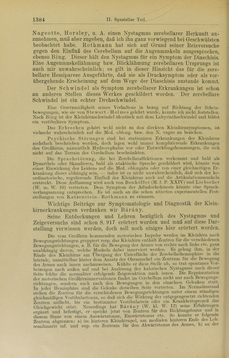 Nageotte, Horsley, u. A. einen Nystagmus zerebellarer Herkunft an- zunehmen, muß aberzugeben, daß ich ihn ganz vorwiegend bei Geschwülsten beobachtet habe. Rothmann hat sich auf Grund seiner Reizversuche gegen den Einfluß des Cerebellum auf die Augenmuskeln ausgesprochen, ebenso Bing. Dieser hält den Nystagmus für ein Symptom der Diaschisis. Eine Augenmuskellähmung bzw. Blicklähmung zerebellaren Ursprungs ist auch mir unwahrscheinlich; es gilt in dieser Hinsicht das für die zere- bellare Hemiparese Ausgeführte, daß sie als Drucksymptom oder als vor- übergehende Erscheinung auf dem Wege der Diaschisis zustande kommt. Der Schwindel als Symptom zerebellarer Erkrankungen ist schon an anderen Stellen dieses Werkes geschildert worden. Der zerebellare Schwindel ist ein echter Drehschwindel. Eine Gesetzmäßigkeit seines Verhaltens in bezug auf Richtung der Schein- bewegungen, wie sie von Stewart - Holmes gelehrt wurde, konnte ich nicht feststellen. Nach Bing ist der Kleinhirnschwindel identisch mit dem Labyrinthschwindel und bildet ein vestibuläres Symptom. Das Erbrechen gehört wohl nicht zu den direkten Kleinhirnsymptomen, ist vielmehr wahrscheinlich auf die Med. oblong, bzw. den N. vagus zu beziehen. Psychische Störungen sind bei stationären Erkrankungen des Kleinhirns mehrfach beschrieben worden, doch lagen wohl immer komplizierende Erkrankungen des Großhirns, namentlich Hydrocephalus vor oder Entwicklungshemmungen, die sich nicht auf das Terrain des Cerebellum beschränkten. Die Sprachstörung, die bei Zerebellaraffektionen vorkommt und bald als Dysarthrie oder Skandieren, bald als ataktische Sprache geschildert wird, könnte von einer Einwirkung des Leiden» auf die Med. oblongata oder von einer gleichzeitigen Er- krankung dieser abhängig sein, — indes ist es nicht unwahrscheinlich, daß sich der ko- ordinatorische, regulierende Einfluß des Kleinhirns auch auf die Artikulationsmuskeln erstreckt. Diese Auffassung wird auch von Bonhöffer (M. f. P. XXIV) und Liebscher (W. m. W. 10) vertreten. Dem Symptom der Adiadochokinesis könnte eine Sprach- verlangsamung entsprechen. Es ist auch an die schon zitierten experimentellen Fest- stellungen von Katzenstein - Rothmann zu erinnern. Wichtige Beiträge zur Symptomatologie und Diagnostik der Klein- hirnerkrankungen verdanken wir Bäräny. Seine Entdeckungen und Lehren bezüglich des Nystagmus und Zeigeversuchs sind schon S. 917 erörtert worden und muß auf diese Dar- stellung verwiesen werden, doch soll noch einiges hier erörtert werden. Die vom Großhirn kommenden motorischen Impulse werden im Kleinhirn nach Bewegungsrichtungen gruppiert resp. das Kleinhirn enthält Zentren für die verschiedenen Bewegungsrichtungen, z. B. für die Bewegung des Armes von rechts nach links etc. ganz unabhängig davon, welche Muskeln dabei innerviert werden. Es gelang ihm, in der Rinde des Kleinhirns am Übergang der Unterfläche der Zerebellarhemisphäre in die laterale, umnittelbar hinter dem Ansatz der Ohrmuschel ein Zentrum für die Bewegung des Armes nach innen nachzuweisen. Kühlte er diese Stelle ab, so trat spontanes X or- beizeigen nach außen auf und bei Auslösung des kalorischen Nystagmus nach dieser Seite fehlte die normaliter erfolgende Zeigereaktion nach innen. Die Repräsentation der motorischen Großhirninnervationen findet im Cerebellum nicht nur nach Bewegungs- richtungen, sondern auch nach den Bewegungen in den einzelnen Gelenken statt. In jeder Hemisphäre sind die Gelenke derselben Seite vertreten. Im Normalzustand stehen die Zentren für die verschiedenen Bewegungsrichtungen unter einem ständigen gleichmäßigen Vestibulartonus, so daß sich die Wirkung der entgegengesetzt richtenden Zentren aufhebt, bis ein bestimmter Vestibularreiz oder ein Krankheitsprozeß das Gleichgewicht stört. Neuerdings hat Baräny (W. kl. W. 12) seine Erfahrungen ergänzt und befestigt, er spricht jetzt von Zentren für den Richtungstonus und in diesem Sinne von einem Auswärtstonus, Einwärtstonus etc. So konnte er folgende Zentren abgrenzen: a) im hinteren Kleinhirnpol, am medialen hinteren Ende des Lob. semilunaris inf. und sup. ein Zentrum für den Abw'ärtstonus des Armes, b) an der