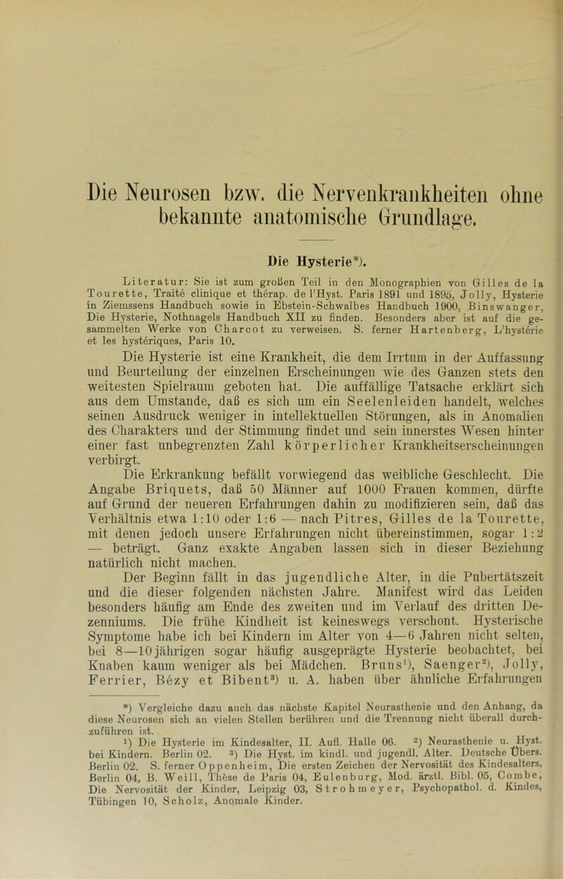 bekannte anatomische Grundlage. Die Hysterie*). Literatur: Sie ist zum großen Teil in den Monographien von Gilles de la Tourette, Traite clinique et therap. de l’Hyst. Paris 1891 und 189ö, Jolly, Hysterie in Ziemssens Handbuch sowie in Ebstein-Schwalbes Handbuch 1900, Binswanger, Die Hysterie, Nothnagels Handbuch XH zu finden. Besonders aber ist auf die ge- sammelten Werke von Charcot zu verweisen. S. ferner Hartenberg, L’hysterie et les hysteriques, Paris 10. Die Hysterie ist eine Krankheit, die dem Irrtum in der Auffassung und Beurteilung der einzelnen Erscheinungen wie des Ganzen stets den weitesten Spielraum geboten hat. Die auffällige Tatsache erklärt sich aus dem Umstande, daß es sich um ein Seelen lei den handelt, welches seinen Ausdruck weniger in intellektuellen Störungen, als in Anomalien des Charakters und der Stimmung findet und sein innerstes Wesen hinter einer fast unbegrenzten Zahl körperlicher Krankheitserscheinungen verbirgt. Die Erkrankung befällt vorwiegend das weibliche Geschlecht. Die Angabe Briquets, daß 50 Männer auf 1000 Frauen kommen, dürfte auf Grund der neueren Erfahrungen dahin zu modifizieren sein, daß das Verhältnis etwa 1:10 oder 1:6 — nach Pitres, Gilles de la Tourette, mit denen jedoch unsere Erfahrungen nicht übereinstimmen, sogar 1:2 — beträgt. Ganz exakte Angaben lassen sich in dieser Beziehung natürlich nicht machen. Der Beginn fällt in das jugendliche Alter, in die Pubertätszeit und die dieser folgenden nächsten Jahre. Manifest wird das Leiden besonders häufig am Ende des zweiten und im Verlauf des dritten De- zenniums. Die frühe Kindheit ist keineswegs verschont. Hysterische Symptome habe ich bei Kindern im Alter von 4—6 Jahren nicht selten, bei 8—10 jährigen sogar häufig ausgeprägte Hysterie beobachtet, bei Knaben kaum weniger als bei Mädchen. Bruns* 1), Saenger2), Jolly, Ferrier, Bezy et Bibent3) u. A. haben über ähnliche Erfahrungen *) Vergleiche dazu auch das nächste Kapitel Neurasthenie und den Anhang, da diese Neurosen sich an vielen Stellen berühren und die Trennung nicht überall durch- zuführen ist. i) Die Hysterie im Kindesalter, U. Aufl. Halle 06. 2) Neurasthenie u. Hyst. bei Kindern. Berlin 02. 3) Die Hyst. im kindl. und jugendl. Alter. Deutsche Übers. Berlin 02. S. ferner 0 ppenheim, Die ersten Zeichen der Nervosität des Kindesalters, Berlin 04, B. Weill, Thfese de Paris 04, Eulenburg, Mod. ärztl. Bibi. 05, Combe, Die Nervosität der Kinder, Leipzig 03, Strohmeyer, Psychopathol. d. Kindes, Tübingen 10, Scholz, Anomale Kinder.