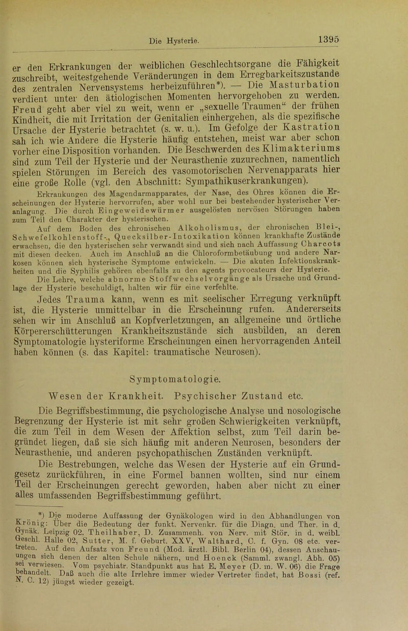 er den Erkrankungen der weiblichen Geschlechtsorgane die Fähigkeit zuschreibt, weitestgehende Veränderungen in dem Erregbarkeitszustande des zentralen Nervensystems herbeizuführen*). — Die Masturbation verdient unter den ätiologischen Momenten hervorgehoben zu werden. Freud geht aber viel zu weit, wenn er „sexuelle Traumen“ der frühen Kindheit, die mit Irritation der Genitalien einhergehen, als die spezifische Ursache der Hysterie betrachtet (s. w. u.). Im Gefolge der Kastration sah ich wie Andere die Hysterie häufig entstehen, meist war aber schon vorher eine Disposition vorhanden. Die Beschwerden des Klimakteriums sind zum Teil der Hysterie und der Neurasthenie zuzurechnen, namentlich spielen Störungen im Bereich des vasomotorischen Nervenapparats hier eine große Rolle (vgl. den Abschnitt: Sympathikuserkrankungen). Erkrankungen des Magendarmapparates, der Nase, des Ohres können die Er- scheinungen der Hysterie hervorrufen, aber wohl nur bei bestehender hysterischer Ver- anlagung. Die durch Eingeweidewürmer ausgelösten nervösen Störungen haben zum Teil den Charakter der hysterischen. Aul' dem Boden des chronischen Alkoholismus, der chronischen Blei-, Schwefelkohlenstoff-., Quecksilber-Intoxikation können krankhafte Zustände erwachsen, die den hysterischen sehr verwandt sind und sich nach Auffassung Oharcots mit diesen decken. Auch im Anschluß an die Chloroformbetäubung und andere Nar- kosen können sich hysterische Symptome entwickeln. — Die akuten Infektionskrank- heiten und die Syphilis gehören ebenfalls zu den agents provocateurs der Hysterie. Die Lehre, welche abnorme Stoffwechselvorgänge als Ursache und Grund- lage der Hysterie beschuldigt, halten wir für eine verfehlte. Jedes Trauma kann, wenn es mit seelischer Erregung verknüpft ist, die Hysterie unmittelbar in die Erscheinung rufen. Andererseits sehen wir im Anschluß an Kopfverletzungen, an allgemeine und örtliche Körpererschütterungen Krankheitszustände sich ausbilden, an deren Symptomatologie hysteriforme Erscheinungen einen hervorragenden Anteil haben können (s. das Kapitel: traumatische Neurosen). Symptomatologie. Wesen der Krankheit. Psychischer Zustand etc. Die Begriffsbestimmung, die psychologische Analyse und nosologische Begrenzung der Hysterie ist mit sehr großen Schwierigkeiten verknüpft, die zum Teil in dem Wesen der Affektion selbst, zum Teil darin be- gründet liegen, daß sie sich häufig mit anderen Neurosen, besonders der Neurasthenie, und anderen psychopathischen Zuständen verknüpft. Die Bestrebungen, welche das Wesen der Hysterie auf ein Grund- gesetz zurückführen, in eine Formel bannen wollten, sind nur einem Teil der Erscheinungen gerecht geworden, haben aber nicht zu einer alles umfassenden Begriffsbestimmung geführt. *) Die moderne Auffassung der Gynäkologen wird in den Abhandlungen von Krönig: Über die Bedeutung der funkt. Nervenkr. für die Diagn. und Ther. in d. Gynäk. Leipzig 02. Theilhaber, D. Zusammenh. von Nerv, mit Stör, in d. weibl. Gesclil. Halle 02, Sutter, M. f. Geburt. XXV, Walthard, G. f. Gyn. 08 etc. ver- treten. Auf den Aufsatz von Freund (Mod. ärztl. Bibi. Berlin 04), dessen Anschau- ungen sich denen der alten Schule nähern, und Hoenck (Samml. zwangt Abh. 05) sei verwiesen. Vom psychiatr. Standpunkt aus hat E. Meyer (D. in. W. 06) die Frage behandelt. Daß auch die alte Irrlehre immer wieder Vertreter findet, hat Bossi (ref. -N. G. 12) jüngst wieder gezeigt.