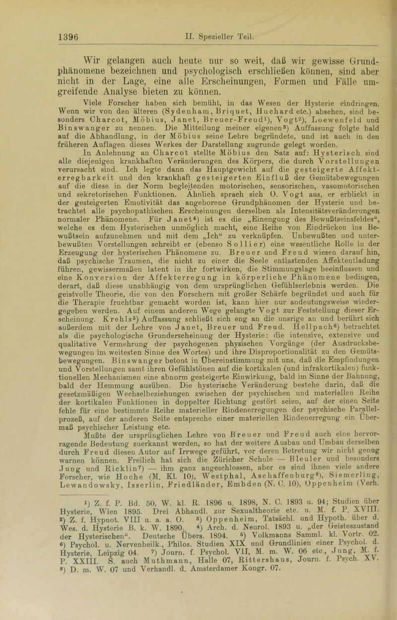 Wir gelangen auch heute nur so weit, daß wir gewisse Grund- phänoraene bezeichnen und psychologisch erschließen können, sind aber nicht in der Lage, eine alle Erscheinungen, Formen und Fälle um- greifende Analyse bieten zu können. Viele Forscher haben sich bemüht, in das Wesen der Hysterie eindringen. Wenn wir von den älteren (Sydenham, Briquet, Huchardetc.) absehen, sind be- sonders Oharcot, Möbius, Janet, Breuer-Freud1), Vogt2), Loewenfeld und Binswanger zu nennen. Die Mitteilung meiner eigenen3) Auffassung folgte bald auf die Abhandlung, in der Möbius seine Lehre begründete, und ist auch in den früheren Auflagen dieses Werkes der Darstellung zugrunde gelegt worden. In Anlehnung an Charcot stellte Möbius den Satz auf: Hysterisch sind alle diejenigen krankhaften Veränderungen des Körpers, die durch Vorstellungen verursacht sind. Ich legte dann das Hauptgewicht auf die gesteigerte Affekt- erregbarkeit und den krankhaft gesteigerten Einfluß der Gemütsbewegungen auf die diese in der Norm begleitenden motorischen, sensorischen, vasomotorischen und sekretorischen Funktionen. Ähnlich sprach sich 0. Vogt aus, er erblickt in der gesteigerten Emotivität das angeborene Grundphänomen der Hysterie und be- trachtet alle psychopathischen Erscheinungen derselben als Intensitätsveränderungen normaler Phänomene. Für Janet4) ist es die „Einengung des Bewußtseinsfeldes“, welche es dem Hysterischen unmöglich macht, eine Reihe von Eindrücken ins Be- wußtsein aufzunehmen und mit dem „Ich“ zu verknüpfen. Unbewußten und unter- bewußten Vorstellungen schreibt er (ebenso Sollier) eine wesentliche Rolle in der Erzeugung der hysterischen Phänomene zu. Breuer und Freud wiesen darauf hin, daß psychische Traumen, die nicht zu einer die Seele entlastenden Affektentladung führen, gewissermaßen latent in ihr fortwirken, die Stimmungslage beeinflussen und eine Konversion der Affekterregung in körperliche Phänomene bedingen, derart, daß diese unabhängig von dem ursprünglichen Gefühlserlebnis werden. Die geistvolle Theorie, die von den Forschern mit großer Schärfe begründet und auch für die Therapie fruchtbar gemacht worden ist, kann hier nur andeutungsweise wieder- gegeben werden. Auf einem anderen Wege gelangte Vogt zur Feststellung dieser Er- scheinung. Krehls5) Auffassung schließt sich eng an die unsrige an und berührt sich außerdem mit der Lehre von Janet, Breuer und Freud. Hellpach6) betrachtet als die psychologische Grunderscheinung der Hysterie: die intensive, extensive und qualitative Vermehrung der psychogenen physischen Vorgänge (der Ausdrucksbe- wegungen im weitesten Sinue des Wortes) und ihre Disproportionalität zu den Gemüts- bewegungen. Binswanger betont in Übereinstimmung mit uns, daß die Empfindungen und Vorstellungen samt ihren Gefühlstönen auf die kortikalen (und infrakortikalen) funk- tionellen Mechanismen eine abnorm gesteigerte Einwirkung, bald im Sinne der Bahnung, bald der Hemmung ausüben. Die hysterische Veränderung bestehe darin, daß die gesetzmäßigen Wechselbeziehungen zwischen der psychischen und materiellen Reihe der kortikalen Funktionen in doppelter Richtung gestört seien, auf der einen Seite fehle für eine bestimmte Reihe materieller Rindenerregungen der psychische Parallel- prozeß, auf der anderen Seite entspreche einer materiellen Rindenerregung ein Über- maß psychischer Leistung etc. Mußte der ursprünglichen Lehre von Breuer und Freud auch eine hervor- ragende Bedeutung zuerkannt werden, so hat der weitere Ausbau und Umbau derselben durch Freud diesen Autor auf Irrwege geführt, vor deren Betretung wir nicht genug warnen können. Freilich hat sich die Züricher Schule — Bleuler und besonders Jung und Ricklin7) — ihm ganz angeschlossen, aber es sind ihnen viele andere Forscher, wie Hoche (M. Kl. 10), Westphal, Aschaffenburg8), Siemerling, Lewandowsky, Isserlin, Friedländer, Embden (N. 0. 10), Oppenheim (V erh. x) Z. f. P. Bd. 50, W. kl. R. 1896 u. 1898, N. C. 1893 u. 94; Studien über Hysterie, Wien 1895. Drei Abhandl. zur Sexualtheorie etc. u. M. f. P. XVIII. *) Z. f. Hypnot. VIII u. a. a. 0. 3) Oppenheim, Tatsächl. und Hypoth. über d. Wes. d. Hysterie B. k. W. 1890.. 4) Arch. d. Neuroi. 1893 u. „der Geisteszustand der Hysterischen“. Deutsche Übers. 1894. ®) Volkmanns SammL kl. \ortr. 02. 6) Psychol. u. Nervenheilk., Philos. Studien XIX und Grundlinien einer Psychol. d. Hysterie, Leipzig 04. 7) Journ. f. Psychol. VII, M. m. W. 06 etc., Jung, 3L f. P. XXTIT S. auch Muthmann, Halle 07, Rittershaus, Journ. f. Psych. X\. 8) D. m. W. 07 und Verhandl. d. Amsterdamer Kongr. 07.