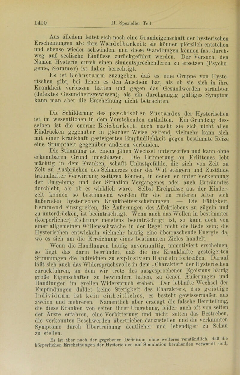 Aus alledem leitet, sich noch eine Grundeigenschaft der hysterischen Erscheinungen ab: ihre Wandelbarkeit; sie können plötzlich entstehen und ebenso wieder schwinden, und diese Wandlungen können fast durch- weg auf seelische Einflüsse zurückgeführt werden. Der Versuch, den Namen Hysterie durch einen sinnentsprechenderen zu ersetzen (Psycho- genie, Sommer) ist daher berechtigt. Es ist Kohnstamm zuzugeben, daß es eine Gruppe von Hyste- rischen gibt, bei denen es den Anschein hat, als ob sie sich in ihre Krankheit verbissen hätten und gegen das Gesundwerden sträubten (defektes Gesundheitsgewissen); als ein durchgängig gültiges Symptom kann man aber die Erscheinung nicht betrachten. Die Schilderung des psychischen Zustandes der Hysterischen ist im wesentlichen in dem Vorstehenden enthalten. Ein Grundzug des- selben ist die enorme Reizbarkeit, doch macht sie sich nicht allen Eindrücken gegenüber in gleicher Weise geltend, vielmehr kann sich mit einer krankhaft gesteigerten Empfindlichkeit gegen bestimmte Reize eine Stumpfheit gegenüber anderen verbinden. Die Stimmung ist einem jähen Wechsel unterworfen und kann ohne erkennbaren Grund Umschlägen. Die Erinnerung an Erlittenes lebt mächtig in dem Kranken, schafft Unlustgefühle, die sich von Zeit zu Zeit zu Ausbrüchen des Schmerzes oder der Wut steigern und Zustände traumhafter Verwirrung zeitigen können, in denen er unter Verkennung der Umgebung und der Situation Vergangenes oder auch Erträumtes durchlebt, als ob es wirklich wäre. Selbst Ereignisse aus der Kinder- zeit können so bestimmend werden für die im reiferen Alter sich äußernden hysterischen Krankheitserscheinungen. — Die Fähigkeit, hemmend einzugreifen, die Äußerungen des Affektlebens zu zügeln und zu unterdrücken, ist beeinträchtigt. Wenn auch das Wollen in bestimmter (körperlicher) Richtung meistens beeinträchtigt ist, so kann doch von einer allgemeinen Willensschwäche in der Regel nicht die Rede sein; die Hysterischen entwickeln vielmehr häufig eine überraschende Energie da, wo es sich um die Erreichung eines bestimmten Zieles handelt. Wenn die Handlungen häufig unvernünftig, unmotiviert erscheinen, so liegt das darin begründet, daß die ins Krankhafte gesteigerten Stimmungen die Individuen zu explosivem Handeln fortreißeu. Darauf läßt sich auch das Widerspruchsvolle in dem „Charakter“ der Hysterischen zurückführen, an dem wir trotz des ausgesprochenen Egoismus häufig große Eigenschaften zu bewundern haben, zu denen Äußerungen und Handlungen im grellen Widerspruch stehen. Der lebhafte Wechsel der Empfindungen duldet keine Stetigkeit des Charakters, das geistige Individuum ist kein einheitliches, es besteht gewissermaßen aus zweien und mehreren. Namentlich aber erzeugt die falsche Beurteilung, die diese Kranken von seiten ihrer Umgebung, leider auch oft von seiten der Ärzte erfahren, eine Verbitterung und nicht selten das Bestreben, die verkannten Beschwerden übertrieben darzustellen und die verkannten Symptome durch Übertreibung deutlicher und lebendige]1 zu Schau zu stellen. Es ist aber nach der gegebenen Definition ohne weiteres verständlich, daß die körperlichen Erscheinungen der Hysterie den auf Simulation beruhenden verwandt sind,