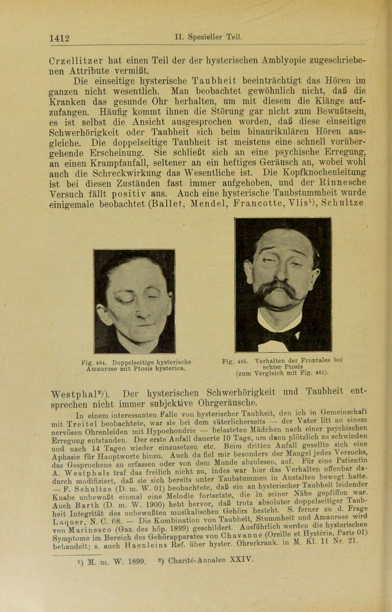 Crzellitzer hat einen Teil der der hysterischen Amblyopie zugeschriebe- nen Attribute vermißt. Die einseitige hysterische Taubheit beeinträchtigt das Hören im ganzen nicht wesentlich. Man beobachtet gewöhnlich nicht, daß die Kranken das gesunde Ohr herhalten, um mit diesem die Klänge auf- zufangen. Häufig kommt ihnen die Störung gar nicht zum Bewußtsein, es ist selbst die Ansicht ausgesprochen worden, daß diese einseitige Schwerhörigkeit oder Taubheit sich beim binaurikulären Hören aus- gleiche. Die doppelseitige Taubheit ist meistens eine schnell vorüber- gehende Erscheinung. Sie schließt sich an eine psychische Erregung, an einen Krampfanfall, seltener an ein heftiges Geräusch an, wobei wohl auch die Schreckwirkung das Wesentliche ist. Die Kopfknochenleitung ist bei diesen Zuständen fast immer aufgehoben, und der Rinnesche Versuch fällt positiv aus. Auch eine hysterische Taubstummheit wurde einigemale beobachtet (Ballet, Mendel, Francotte, Vlis1), Schultze Fig. 404. Doppelseitige hysterische Amaurose mit Ptosis hysterica. Fig. 465. Verhalten der Frontales bei echter Ptosis (zum Vergleich mit Fig. 401). Westphal2)). Der hysterischen Schwerhörigkeit und Taubheit ent- sprechen nicht immer subjektive Ohrgeräusche. In einem interessanten Falle von hysterischer Taubheit, den ich in Gemeinschaft mit Treitel beobachtete, war sie bei dem väterlicherseits — der Vater litt an einem nervösen Ohrenleiden mit Hypochondrie — belasteten Mädchen nach einer psychischen Erregung entstanden. Der erste Anfall dauerte 10 Tage, um dann plötzlich zu schwinden und nach 14 Tagen wieder einzusetzen etc. Beim dritten Anfall gesellte sich eine Aphasie für Hauptworte hinzu. Auch da fiel mir besonders der Mangel jedes ^ ersuchs das Gesprochene zu erfassen oder von dem Munde abzulesen, auf. Für eine Patientin A. Westphals traf das freilich nicht zu, indes war hier das \ erhalten offenbar da- durch modifiziert, daß sie sich bereits unter Taubstummen.n Anstalten be^gt hatte^, - F. Schultze (D. m. W. 01) beobachtete, daß ein an hysterischer laubheit leidender Knabe unbewußt einmal eine Melodie fortsetzte, die in seiner Nahe Bep 'Oen war. Auch Barth (D. m. W. 1900) hebt hervor, daß trotz absoluter d°PP®l8e'^edr Jä- heit Integrität des unbewußten musikalischen Gehörs besteht. S. ferner zu d. Frage Luquer N.O. 08. - Die Kombination von Taubheit, Stummheit und Amaurose wird von Marinesco (Gaz. des höp. 1899) geschildert. Ausführlich^ Symptome im Bereich des Gehörapparates von Ohavanne (Ore.lle et Hystene.1 ans behandelt; s. auch Haenleins Ref. über hyster. Ohrerkrank, in M. Kl. 11 Nr. n. i) M. m. W. 1899. 2) Charite-Annalen XXIV.