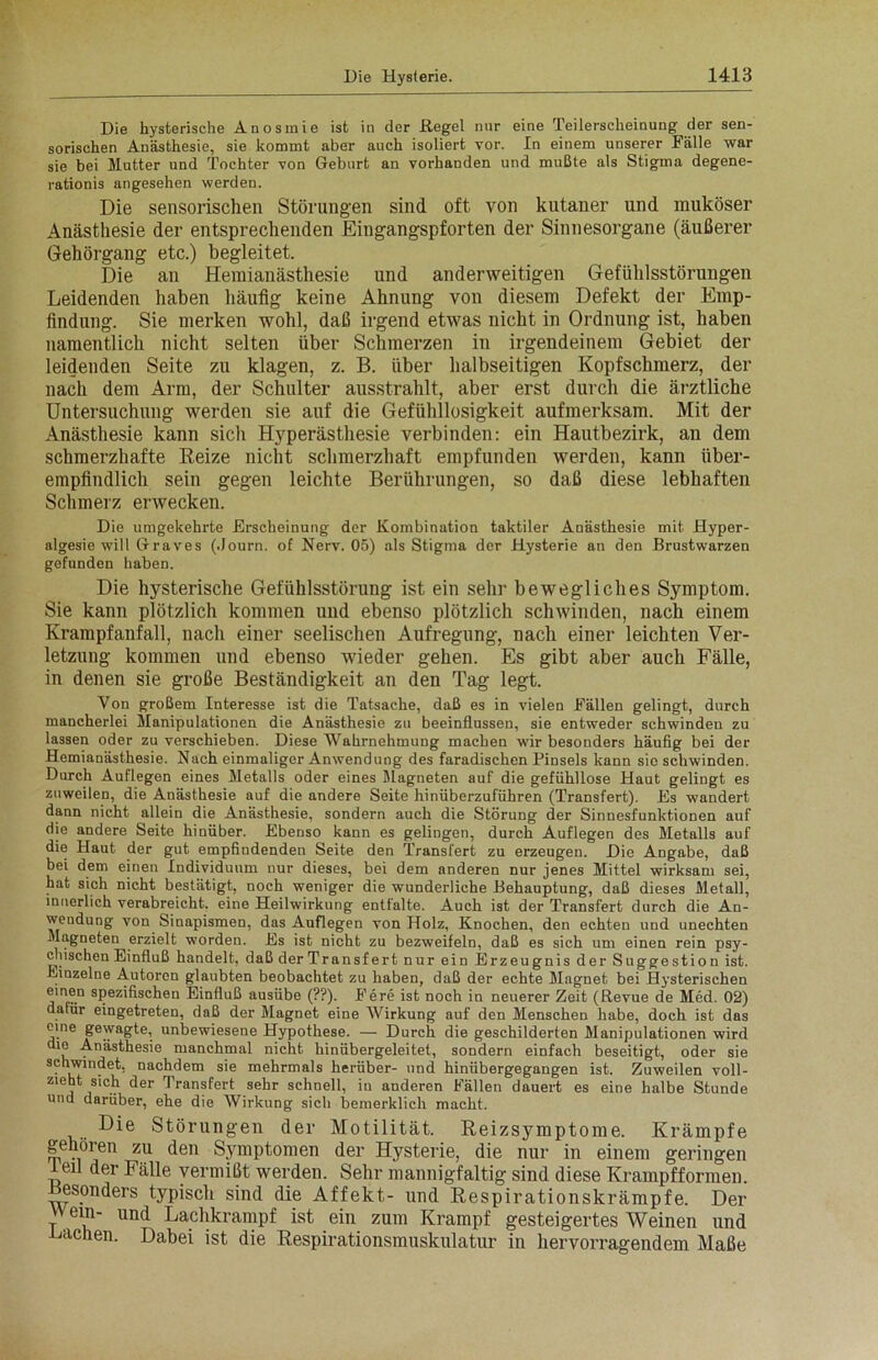 Die hysterische Anosmie ist in der Hegel nnr eine Teilerscheinung der sen- sorischen Anästhesie, sie kommt aber auch isoliert vor. In einem unserer Fälle war sie bei Mutter und Tochter von Geburt an vorhanden und mußte als Stigma degene- rationis angesehen werden. Die sensorischen Störungen sind oft von kutaner und muköser Anästhesie der entsprechenden Eingangspforten der Sinnesorgane (äußerer Gehörgang etc.) begleitet. Die an Hemianästhesie und anderweitigen Gefühlsstörungen Leidenden haben häufig keine Ahnung von diesem Defekt der Emp- findung. Sie merken wohl, daß irgend etwas nicht in Ordnung ist, haben namentlich nicht selten über Schmerzen in irgendeinem Gebiet der leidenden Seite zu klagen, z. B. über halbseitigen Kopfschmerz, der nach dem Arm, der Schulter ausstrahlt, aber erst durch die ärztliche Untersuchung werden sie auf die Gefühllosigkeit aufmerksam. Mit der Anästhesie kann sich Hyperästhesie verbinden: ein Hautbezirk, an dem schmerzhafte Reize nicht schmerzhaft empfunden werden, kann über- empfindlich sein gegen leichte Berührungen, so daß diese lebhaften Schmerz erwecken. Die umgekehrte Erscheinung der Kombination taktiler Anästhesie mit Hyper- algesie will Graves (.Journ. of Nerv. 05) als Stigma der Hysterie an den Brustwarzen gefunden haben. Die hysterische Gefühlsstörung ist ein sehr bewegliches Symptom. Sie kann plötzlich kommen und ebenso plötzlich schwinden, nach einem Krampfanfall, nach einer seelischen Aufregung, nach einer leichten Ver- letzung kommen und ebenso wieder gehen. Es gibt aber auch Fälle, in denen sie große Beständigkeit an den Tag legt. Von großem Interesse ist die Tatsache, daß es in vielen Fällen gelingt, durch mancherlei Manipulationen die Anästhesie zu beeinflussen, sie entweder schwinden zu lassen oder zu verschieben. Diese Wahrnehmung machen wir besonders häufig bei der Hemianästhesie. Nach einmaliger Anwendung des faradischen Pinsels kann sie schwinden. Durch Auflegen eines Metalls oder eines Magneten auf die gefühllose Haut gelingt es zuweilen, die Anästhesie auf die andere Seite hinüberzuführen (Transfert). Es wandert dann nicht allein die Anästhesie, sondern auch die Störung der Sinnesfunktionen auf die andere Seite hinüber. Ebenso kann es gelingen, durch Auflegen des Metalls auf die Haut der gut empfindenden Seite den Transfert zu erzeugen. Die Angabe, daß bei dem einen Individuum nur dieses, bei dem anderen nur jenes Mittel wirksam sei, hat sich nicht bestätigt, noch weniger die wunderliche Behauptung, daß dieses Metall, innerlich verabreicht, eine Heilwirkung entfalte. Auch ist der Transfert durch die An- wendung von Sinapismen, das Auflegen von Holz, Knochen, den echten und unechten Magneten erzielt worden. Es ist nicht zu bezweifeln, daß es sich um einen rein psy- chischen Einfluß handelt, daß der Transfert nur ein Erzeugnis der Suggestion ist. Einzelne Autoren glaubten beobachtet zu haben, daß der echte Magnet bei Hysterischen einen spezifischen Einfluß ausübe (??). Fere ist noch in neuerer Zeit (Revue de Med. 02) dafür eingetreten, daß der Magnet eine Wirkung auf den Menschen habe, doch ist das eine gewagte, unbewiesene Hypothese. — Durch die geschilderten Manipulationen wird die Anästhesie manchmal nicht hinübergeleitet, sondern einfach beseitigt, oder sie schwindet, nachdem sie mehrmals herüber- und hinübergegangen ist. Zuweilen voll- zieht sich der Transfert sehr schnell, in anderen Fällen dauert es eine halbe Stunde und darüber, ehe die Wirkung sich bemerklich macht. Die Störungen der Motilität. Reizsymptome. Krämpfe gehören zu den Symptomen der Hysterie, die nur in einem geringen feil der Fälle vermißt werden. Sehr mannigfaltig sind diese Krampfformen, esonders typisch sind die Affekt- und Respirationskrämpfe. Der Wem- und Lachkrampf ist ein zum Krampf gesteigertes Weinen und Dachen. Dabei ist die Respirationsmuskulatur in hervorragendem Maße