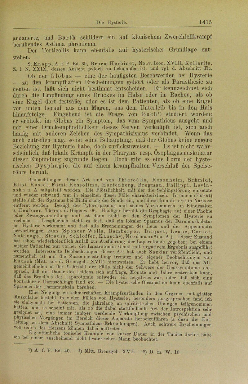 andauerte, und Barth schildert ein auf klonischem Zwerchfellkrampf beruhendes Asthma phrenicum. Der Torticollis kann ebenfalls auf hysterischer Grundlage ent- stehen. S. Knapp, A. f. P. Bd. 39, Broca-Herbinet, Nouv. Icon. XVIII, Kollarits, Z. f. N. XXIX, dessen Ansicht jedoch zu bekämpfen ist, und vgl. d. Abschnitt Tic. Ob der Globus — eine der häufigsten Beschwerden bei Hysterie — zu den krampfhaften Erscheinungen gehört oder als Parästhesie zu deuten ist, läßt sich nicht bestimmt entscheiden. Er kennzeichnet sich durch die Empfindung eines Druckes im Halse oder im Rachen, als ob eine Kugel dort festsäße, oder es ist dem Patienten, als ob eine Kugel von unten herauf aus dem Magen, aus dem Unterleib bis in den Hals hinauf steige. Eingehend ist die Frage von Buch') studiert worden; er erblickt im Globus ein Symptom, das vom Sympathicus ausgeht und mit einer Druckempfindlichkeit dieses Nerven verknüpft ist, sich auch häufig mit anderen Zeichen des Sympathizismus verbindet. Wenn das auch zutreffen mag, so ist seine Behauptung, daß der Globus keine engere Beziehung zur Hysterie habe, doch zurückzuweisen. — Es ist nicht wahr- scheinlich, daß lokale Krämpfe in der Pharynx- resp. Ösophagusmuskulatur dieser Empfindung zugrunde liegen. Doch gibt es eine Form der hyste- rischen Dysphagie, die auf einem krampfhaften Verschluß der Speise- röhre beruht. Beobachtungen dieser Art sind von Thiercelin, .Rosenheim, Schmidt, Eliot, Rüssel, Kürst, Rossolimo, Hartenberg, Bregman, Philippi, Levin - sohn u. A. mitgeteilt worden. Die Plötzlichkeit, mit der die Sehlingstörung einsetzte und wieder schwand, war in einzelnen dieser Fälle charakteristisch. In einem (Fürst) stellte sich der Spasmus bei Einführung der Sonde ein, und diese konnte erst in Narkose entfernt werden. Bezügl. des Pylorospasmus und seines Vorkommens im Kindesalter s. Heubner, Therap. d. Gegenw. 06. Häufiger beruht die Dysphagie auf einer Phobie oder Zwangsvorstellung und ist dann nicht zu den Symptomen der Hysterie zu rechnen. — Desgleichen steht es fest, daß ein lokaler Spasmus der Darmmuskulatur bei Hysterie vorkommt und fast alle Erscheinungen des Ileus und der Appendicitis hervorbringen kann (Spencer Wells, Bamberger, Briquet, Leube, Cousot, Nothnagel, Strauss, S ch 1 of fer, Kau sch2), Nord ma nn 3) u. A.). Dieser Zustand hat schon wiederholentlich Anlaß zur Ausführung der Laparotomie gegeben; bei einem meiner Patienten war vorher die Laparotomie 6 mal mit negativem Ergebnis ausgeführt worden. Interessante Beobachtungen dieser Art hat auch Sander veröffentlicht, und namentlich ist auf die Zusammenstellung fremder und eigener Beobachtungen von Kausch (Mitt. aus d. Grenzgeb. XVII) hinzuweisen. Er hebt hervor, daß das All- gemeinbefinden in der Mehrzahl der Fälle nicht der Schwere der Ileussyroptome ent- sprach, daß die Dauer des Leidens sich auf Tage, Monate und Jahre erstrecken kann, daß das Ergebnis der Laparotomie entweder ein negatives war, oder daß sich eine kontrahierte Darmschlinge fand etc. — Die hysterische Obstipation kann ebenfalls auf Spasmus der Darmmuskeln beruhen. Eine Neigung zu schmerzhaften Krampfzuständen in den Organen mit glatter Muskulatur besteht in vielen Fällen von Hysterie; besonders ausgesprochen fand ich sie einigemale bei Patienten, die jahrelang an spiritistischen Übungen teilgenommen hatten, und es scheint mir, als ob die dabei stattfindende Art der Introspektion sehr geeignet sei, eine immer inniger werdende Verknüpfung zwischen psychischen und physischen Vorgängen im Bereich dieser Apparate herbeizuführen (s. dazu die Ein- leitung zu dem Abschnitt Sympathicus-Erkrankungen). Auch schwere Erscheinungen von seiten des Herzens können dabei auftreten. • u v, .El&entölnliche tonische Krämpfe von kurzer Dauer in der Tunica dartos habe ich bei einem anscheinend nicht hysterischen Mann beobachtet. D A- f- P- Bd. 40. 2) Mitt. Grenzgeb. XVII. s) D. m. W. 10.