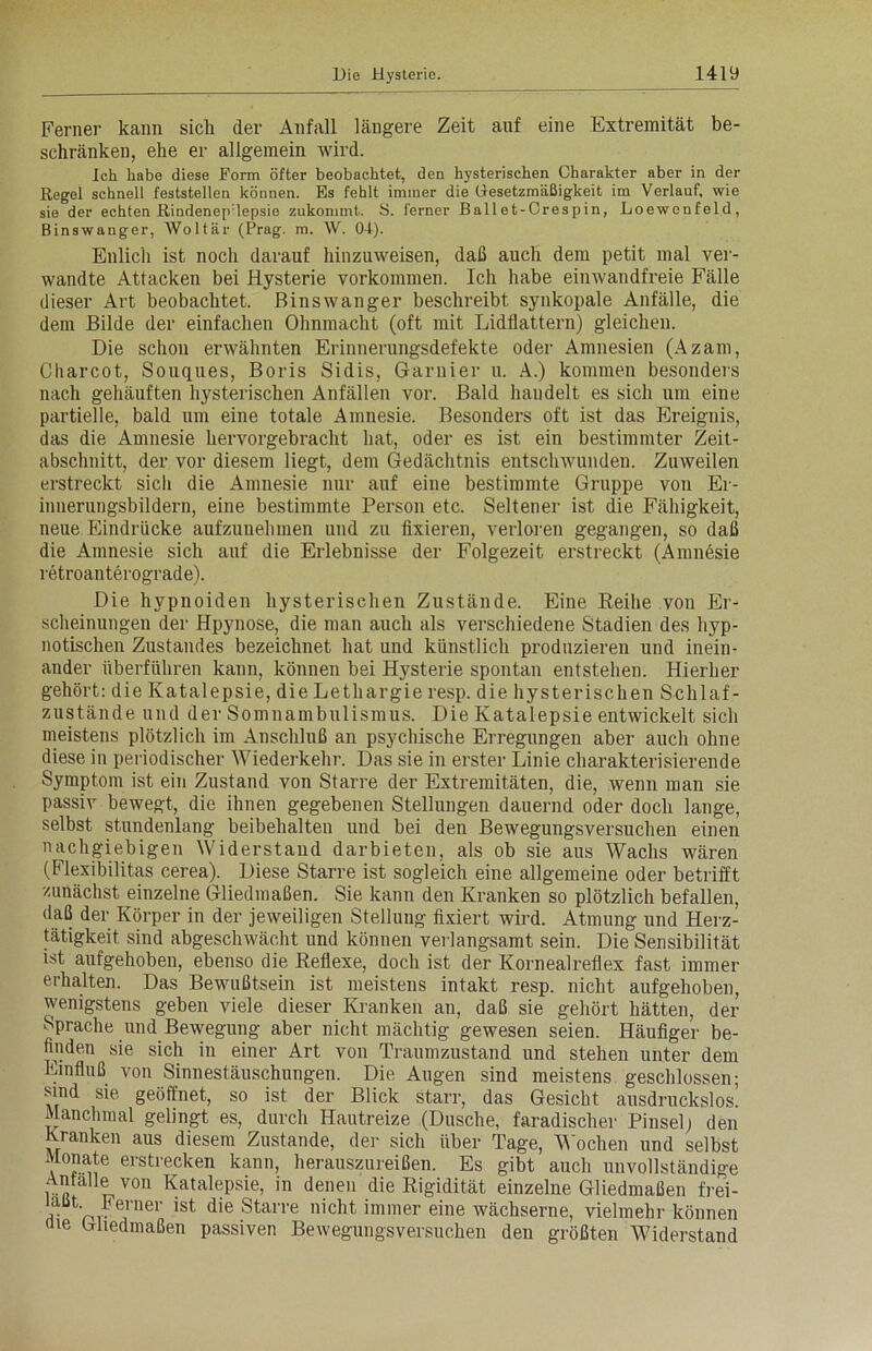 Ferner kann sich der Anfall längere Zeit auf eine Extremität be- schränken, ehe er allgemein wird. Ich habe diese Form öfter beobachtet, den hysterischen Charakter aber in der Regel schnell feststellen können. Es fehlt immer die Gesetzmäßigkeit im Verlauf, wie sie der echten Rindenep lepsie zukommt. S. ferner Ball et-Crespin, Loewcnfeld, Binswnnger, Woltär (Prag. m. W. 01). Enlich ist noch darauf hinzuweisen, daß auch dem petit mal ver- wandte Attacken bei Hysterie Vorkommen. Ich habe einwandfreie Fälle dieser Art beobachtet. Binswanger beschreibt synkopale Anfälle, die dem Bilde der einfachen Ohnmacht (oft mit Lidflattern) gleichen. Die schon erwähnten Erinnerungsdefekte oder Amnesien (Azam, Cliarcot, Souques, Boris Sidis, Garnier u. A.) kommen besonders nach gehäuften hysterischen Anfällen vor. Bald handelt es sich um eine partielle, bald um eine totale Amnesie. Besonders oft ist das Ereignis, das die Amnesie hervorgebracht hat, oder es ist ein bestimmter Zeit- abschnitt, der vor diesem liegt, dem Gedächtnis entschwunden. Zuweilen erstreckt sicli die Amnesie nur auf eine bestimmte Gruppe von Er- innerungsbildern, eine bestimmte Person etc. Seltener ist die Fähigkeit, neue Eindrücke aufzunehmen und zu fixieren, verloren gegangen, so daß die Amnesie sich auf die Erlebnisse der Folgezeit erstreckt (Amnesie retroanterograde). Die hypnoiden hysterischen Zustände. Eine Reihe von Er- scheinungen der Hpynose, die man auch als verschiedene Stadien des hyp- notischen Zustandes bezeichnet hat und künstlich produzieren und inein- ander überführen kann, können bei Hysterie spontan entstehen. Hierher gehört: die Katalepsie, die Lethargie resp. die hysterischen Schlaf- zustände und der Somnambulismus. Die Katalepsie entwickelt sich meistens plötzlich im Anschluß an psychische Erregungen aber auch ohne diese in periodischer Wiederkehr. Das sie in erster Linie charakterisierende Symptom ist ein Zustand von Starre der Extremitäten, die, wenn man sie passiv bewegt, die ihnen gegebenen Stellungen dauernd oder doch lange, selbst stundenlang beibehalten und bei den Bewegungsversuchen einen nachgiebigen Widerstand darbieten, als ob sie aus Wachs wären (Flexibilitas cerea). Diese Starre ist sogleich eine allgemeine oder betrifft zunächst einzelne Gliedmaßen. Sie kann den Kranken so plötzlich befallen, daß der Körper in der jeweiligen Stellung fixiert wird. Atmung und Herz- tätigkeit sind abgeschwächt und können verlangsamt sein. Die Sensibilität ist aufgehoben, ebenso die Reflexe, doch ist der Kornealreflex fast immer erhalten. Das Bewußtsein ist meistens intakt resp. nicht aufgehoben, wenigstens geben viele dieser Kranken an, daß sie gehört hätten, der Sprache und Bewegung aber nicht mächtig gewesen seien. Häufiger be- finden sie sich in einer Art von Traumzustand und stehen unter dem Einfluß von Sinnestäuschungen. Die Augen sind meistens geschlossen; sind sie geöffnet, so ist der Blick starr, das Gesicht ausdruckslos! Manchmal gelingt es, durch Hautreize (Dusche, faradischer Pinsel) den Kranken aus diesem Zustande, der sich über Tage, Wochen und selbst Monate erstrecken kann, herauszureißen. Es gibt auch unvollständige AntaUe von Katalepsie, in denen die Rigidität einzelne Gliedmaßen frei- ? nv ner lst die Starre nicht immer eine wächserne, vielmehr können nie Gliedmaßen passiven Bewegungsversuchen den größten Widerstand