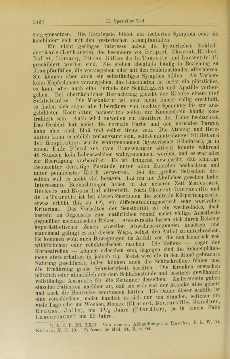 entgegensetzen. Die Katalepsie bildet ein isoliertes Symptom oder sie kombiniert sich mit den hysterischen Krampfanfällen. Ein nicht geringes Interesse haben die hysterischen Schlaf- znstände (Lethargie), die besonders von Briquet, Cliarcot, Richet, Ballet, Lamacq, Pitres, Gilles de laTourette und Loewenfeld1) geschildert worden sind. Sie stehen ebenfalls häufig in Beziehung zu Krampfanfällen, die vorausgehen oder mit den Schlafzuständen alternieren. Sie können aber auch ein selbständiges Symptom bilden. Als Vorbote kann Kopfschmerz vorausgehen, das Einschlafen ist meist ein plötzliches, es kann aber auch eine Periode der Schläfrigkeit und Apathie vorher- gehen. Bei oberflächlicher Betrachtung gleicht der Kranke einem tief Schlafenden. Die Muskulatur ist aber nicht immer völlig erschlafft, es finden sich sogar alle Übergänge von leichter Spannung bis zur aus- gebildeten Kontraktur, namentlich sollen die Kaumuskeln häufig kon- trahiert sein. Auch wird zuweilen ein Erzittern der Lider beobachtet. Das Gesicht hat meist die normale Farbe und den normalen Turgor, kann aber auch blaß und selbst livide sein. Die Atmung und Herz- aktion kann erheblich verlangsamt sein, selbst minutenlanger Stillstand der Respiration wurde wahrgenommen (hysterischer Scheintod), ja in einem Falle Pfendlers (von Binswanger zitiert) konnte während 48 Stunden kein Lebenszeichen wahrgenommen werden, und es war alles zur Beerdigung vorbereitet. Es ist dringend erwünscht, daß künftige Beobachter derartige Zustände unter allen Kautelen beobachten und unter peinlichster Kritik verwerten. Bei der großen Seltenheit der- selben will es nicht viel besagen, daß ich nie Ähnliches gesehen habe. Interessante Beobachtungen haben in der neueren Zeit Marestant, Beckers und Rosenthal mitgeteilt. Nach Charcot-Bourneville und de la Tourette ist bei diesen Zuständen die zentrale Ivörpertempeiatu 1 etwas erhöht (bis zu 1°), ein differentialdiaguostisch sehr wertvolles Kriterium. Das Verhalten der Sensibilität ist ein wechselndes, doch besteht im Gegensatz zum natürlichen Schlaf meist völlige Anästhesie gegenüber mechanischen Reizen. Andererseits lassen sich durch Reizung hyperästhetischer Zonen zuweilen Abwehrbewegungen auslösen und manchmal gelingt es auf diesem Wege, selbst den Anfall zu unterbrechen. Es kommen wohl auch Bewegungen im Anfall vor, die den Eindiuck von willkürlichen oder reflektorischen machen. Die Reflexe — sogar der Kornealreflex — können erloschen sein, dagegen sind die Sehnenphano- mene stets erhalten (s. jedoch u.). Meist wird die in den Mund gebrachte Nahrung geschluckt, indes können auch die Schluckreflexe fehlen und die Ernährung große Schwierigkeit bereiten. Die Kranken erwachen plötzlich oder allmählich aus dem Schlafzustande und besitzen gewom ici vollständige Amnesie für die Zeitdauer desselben. Andererseits gaben einzelne Patienten nachher an, daß sie während der Attacke alles geholt und auch die Hautreize empfunden hätten. Die Dauer dieser Anfälle st eine verschiedene, meist handelt es sich nur um Stunden, seltenei viele Tage oder um Wochen, Monate (Cliarcot, Bourneville, Gairdue, Kraus“, .Toll y), um P/, Jahre (P feudi er), ja .n einem Falle Lancereauxs2) um 20 Jahre. n A. f. P. Bd. XXII. Von neueren Abhandlungen s. Raecke, B. k. W. 04, Kölpin, N. C. io. 2) Acad. de Med. 04, R. n. 04.