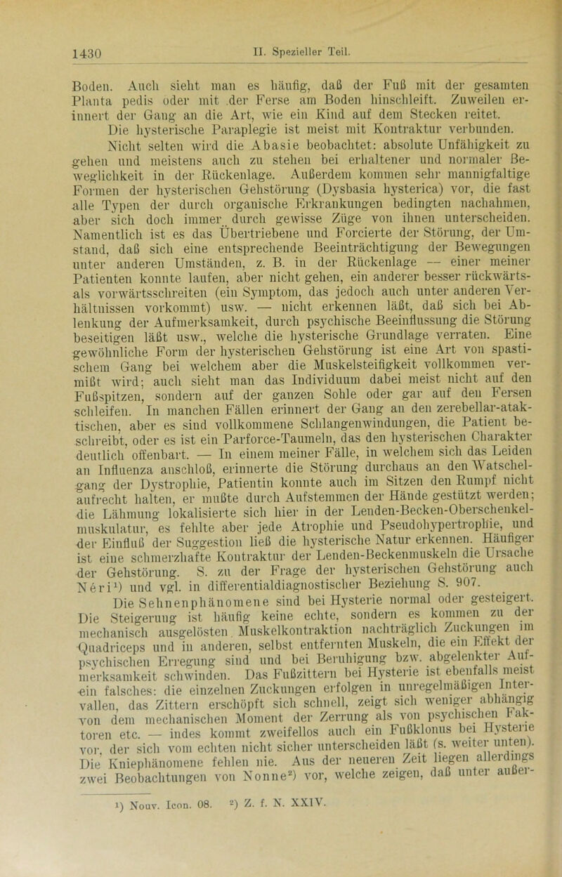 Boden. Auch sieht man es häufig, daß der Fuß mit der gesamten Planta pedis oder mit der Ferse am Boden hinschleift. Zuweilen er- innert der Gang an die Art, wie ein Kind auf dem Stecken reitet. Die hysterische Paraplegie ist meist mit Kontraktur verbunden. Nicht selten wird die Abasie beobachtet: absolute Unfähigkeit zu gehen und meistens auch zu stehen bei erhaltener und normaler Be- weglichkeit in der Rückenlage. Außerdem kommen sehr mannigfaltige Formen der hysterischen Gehstörung (Dysbasia hysterica) vor, die fast .alle Typen der durch organische Erkrankungen bedingten nachahmen, aber sich doch immer durch gewisse Züge von ihnen unterscheiden. Namentlich ist es das Übertriebene und Forcierte der Störung, der Um- stand, daß sich eine entsprechende Beeinträchtigung der Bewegungen unter anderen Umständen, z. B. in der Rückenlage — einer meiner Patienten konnte laufen, aber nicht gehen, ein anderer besser rückwärts- als vorwärtsschreiten (ein Symptom, das jedoch auch unter anderen Ver- hältnissen vorkommt) usw. — nicht erkennen läßt, daß sich bei Ab- lenkung der Aufmerksamkeit, durch psychische Beeinflussung die Störung beseitigen läßt usw., welche die hysterische Grundlage verraten. Eine gewöhnliche Form der hysterischen Gehstörung ist eine Art von spasti- schem Gang bei welchem aber die Muskelsteifigkeit vollkommen ver- mißt wird; auch sieht man das Individuum dabei meist nicht auf den Fußspitzen, sondern auf der ganzen Sohle oder gar auf den Fersen schleifen. In manchen Fällen erinnert der Gang an den zerebellar-atak- tischen. aber es siud vollkommene Schlangenwindungen, die Patient be- schreibt, oder es ist ein Parforce-Taumeln, das den hysterischen Charakter deutlich offenbart. — In einem meiner Fälle, in welchem sich das Leiden an Influenza anschloß, erinnerte die Störung durchaus an den V atscliel- gang der D3rstrophie, Patientin konnte auch im Sitzen den Rumpf nicht aufrecht halten, er mußte durch Aufstemmen der Hände gestützt werden; die Lähmung lokalisierte sich hier in der Lenden-Becken-Oberschenkel- muskulatur, es fehlte aber jede Atrophie und Pseudohypertrophie, und der Einfluß der Suggestion ließ die hysterische Natur erkennen. Häufiger ist eine schmerzhafte Kontraktur der Lenden-Beckenmuskeln die Ursache der Gehstörung. S. zu der Frage der hysterischen Gehstörung auch Neri1) und vgl. in differentialdiagnostischer Beziehung S. 907. Die Sehnenphänomene sind bei H3Tsterie normal oder gesteigeit. Die Steigerung ist häufig keine echte, sondern es kommen zu dei mechanisch ausgelösten Muskelkontraktion nachträglich Zuckungen im Ouadriceps und in anderen, selbst entfernten Muskeln, die ein Effekt der psychischen Erregung sind und bei Beruhigung bzw. abgelenktei Au - merksamkeit schwinden. Das Fußzittern bei Hysterie ist ebenfalls meist «in falsches: die einzelnen Zuckungen erfolgen in unregelmäßigen Inter- vallen, das Zittern erschöpft sich schnell, zeigt sich weuiger abhängig von dem mechanischen Moment der Zerrung als von psychischen ra - toren etc. — indes kommt zweifellos auch ein Fußklonus bei Hystei ie vor der sich vom echten nicht sicher unterscheiden läßt fs. weiter unten). Die’ Kniephänomene fehlen nie. Aus der neueren Zeit liegen allerdings zwei Beobachtungen von Nonne2) vor, welche zeigen, daß unter auße - i) Nouv. Icon. 08. 2) Z. f. N. XXI \.