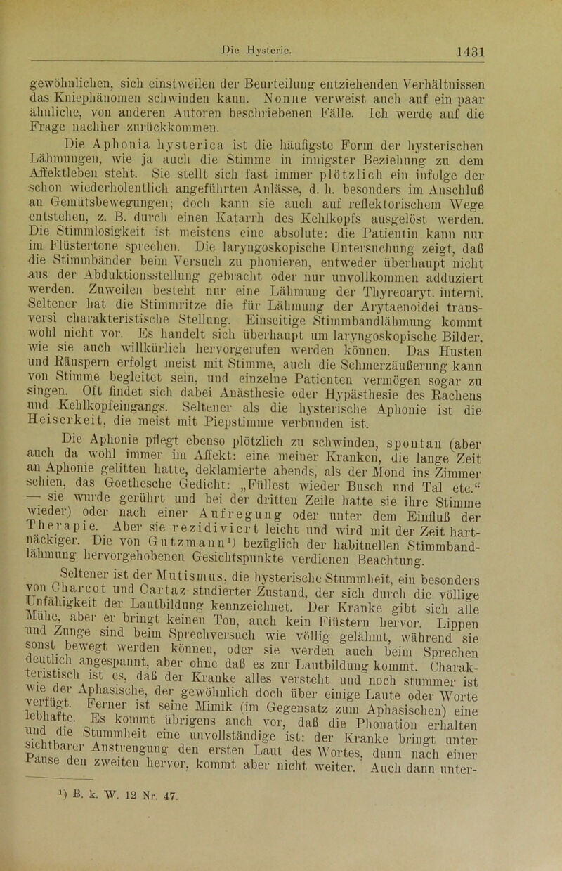 gewöhnlichen, sicli einstweilen der Beurteilung entziehenden Verhältnissen das Kniephänomen schwinden kann. Nonne verweist auch auf ein paar ähnliche, von anderen Autoren beschriebenen Fälle. Ich werde auf die Frage nachher zurückkommen. Die Aphonia hysterica ist die häufigste Form der hysterischen Lähmungen, wie ja auch die Stimme in innigster Beziehung zu dem Affektleben stellt. Sie stellt sich fast immer plötzlich ein infolge der schon wiederholentlicli angeführten Anlässe, d. h. besonders im Anschluß an Gemütsbewegungen; doch kann sie auch auf reflektorischem Wege entstehen, z. B. durch einen Katarrh des Kehlkopfs ausgelöst werden. Die Stimmlosigkeit ist meistens eine absolute: die Patientin kann nur im Flüstertöne sprechen. Die laryngoskopische Untersuchung zeigt, daß die Stimmbänder beim Versuch zu phonieren, entweder überhaupt nicht aus der Abduktionsstellung gebracht oder nur unvollkommen adduziert werden. Zuweilen besteht nur eine Lähmung der Thyreoaryt. interni. Seltener hat die Stimmritze die für Lähmung der Arytaenoidei trans- versi charakteristische Stellung. Einseitige Stimmbandlähmung kommt wohl nicht vor. Es handelt sich überhaupt um laryngoskopische Bilder, wie sie auch willkürlich hervorgerufeu werden können. Das Husten und Räuspern erfolgt meist mit Stimme, auch die Schmerzäußerung kann von Stimme begleitet sein, und einzelne Patienten vermögen sogar zu singen. Oft findet sich dabei Anästhesie oder Hypästhesie des Rachens und Kehlkopfeingangs. Seltener als die hysterische Aphonie ist die Heiserkeit, die meist mit Piepstimme verbunden ist. Die Aphonie pflegt ebenso plötzlich zu schwinden, spontan (aber auch da wohl immer im Affekt: eine meiner Kranken, die lange Zeit an Aphonie gelitten hatte, deklamierte abends, als der Mond ins Zimmer schien, das Goethesche Gedicht: „Füllest wieder Busch und Tal etc“ — sie wurde gerührt und bei der dritten Zeile hatte sie ihre Stimme wieder) oder nach einer Aufregung oder unter dem Einfluß der therapie. Aber sie rezi di viert leicht und wird mit der Zeit hart- näckiger Die von Gutzmann1) bezüglich der habituellen Stimmband- talimung hervorgehobenen Gesichtspunkte verdienen Beachtung. Seltener ist der Mutismus, die hysterische Stummheit, ein besonders JtTuTT,Und Carta5! stl'dierter Zustand, der sich durch die völlige Unfähigkeit der Lautbildung kennzeichnet. Der Kranke gibt sich alle Muhe aber er bringt keinen Ton, auch kein Fiüstern hervor. Lippen und Zunge sind beim Sprechversuch wie völlig gelähmt, während sie sonst bewegt werden können, oder sie Averden auch beim Sprechen deutlich angespannt, aber ohne daß es zur Lautbildung kommt. Cliarak- iTTV? ®s».daß,der Kranke alles versteht und noch stummer ist ®..de.1 APliasiscll.e, der geAvolmlich doch über einige Laute oder Worte vrT lst\ sei,ne Mimik (im Gegensatz zum Aphasischen) eine und diV q/S k?'Tfc ,llbri&e]ls aucb vor, daß die Phonation erhalten Stl 0Strfieit eine unvollständige ist: der Kranke bringt unter PauscTn Ansti;eng1üng den, ersten Laut des Portes, dann nach einer ause den zweiten hervor, kommt aber nicht weiter. Auch dann unter- 1) JB. k. w. 12 Nr. 47.