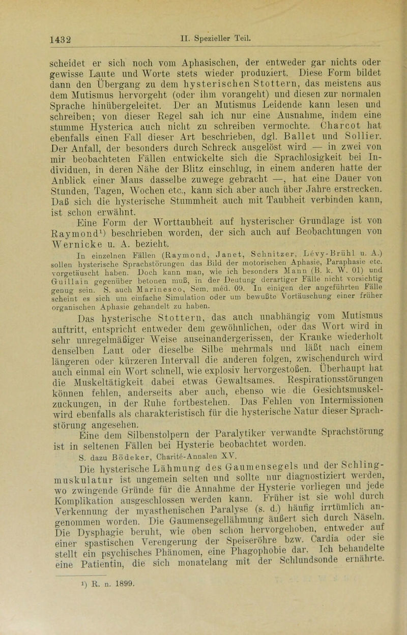 scheidet er sich noch vom Aphasischen, der entweder gar nichts oder gewisse Laute und Worte stets Avieder produziert. Diese Form bildet dann den Übergang zu dem hysterischen Stottern, das meistens aus dem Mutismus hervorgeht (oder ihm vorangeht) und diesen zur normalen Sprache hinübergeleitet. Der an Mutismus Leidende kann lesen und schreiben; von dieser Regel sah ich nur eine Ausnahme, indem eine stumme Hysterica auch nicht zu schreiben vermochte. Charcot hat ebenfalls einen Fall dieser Art beschrieben, dgl. Ballet und Sollier. Der Anfall, der besonders durch Schreck ausgelöst wird — in zwei von mir beobachteten Fällen entwickelte sich die Sprachlosigkeit bei In- dividuen, in deren Nähe der Blitz einschlug, in einem anderen hatte der Anblick einer Maus dasselbe zuwege gebracht —, hat eine Dauer von Stunden, Tagen, Wochen etc., kann sich aber auch über Jahre erstrecken. Daß sich die hysterische Stummheit auch mit Taubheit verbinden kann, ist schon erwähnt. Eine Form der Worttaubheit auf hysterischer Grundlage ist von Raymond1) beschrieben worden, der sich auch auf Beobachtungen von Wernicke u. A. bezieht. In einzelnen Fällen (Raymond, .Janet, Schnitzer, Beyy-Brühl u. A.) sollen hysterische Sprachstörungen das Bild der motorischen Aphasie, Paraphasie etc. vorgetäuscht haben. i)oc.h kann man, wie ich besonders Mann (B. k. W. 01) und Guillain gegenüber betonen muß, in der Deutung derartiger Fälle nicht vorsichtig o-enuo- sein. S. auch Marinesco, Sem. med. 09. In einigen der angeführten Falle scheint es sich um einfache Simulation oder um bewußte \ ortäuschung einer Iraker organischen Aphasie gehandelt zu haben. Das hysterische Stottern, das auch unabhängig vom Mutismus auftritt, entspricht entAveder dem gewöhnlichen, oder das Wort Avird in sehr unregelmäßiger Weise auseinandergerissen, der Kranke Aviedeiholt denselben Laut oder dieselbe Silbe mehrmals und läßt nach einem längeren oder kürzeren Intervall die anderen folgen, zwischendui ch aa ii d auch einmal ein Wort schnell, wie explosiv hervorgestoßen. Überhaupt hat die Muskeltätigkeit dabei etwas Gewaltsames. Respirationsstörungeii können fehlen, anderseits aber auch, ebenso wie die Gesichtsmuskel- zuckungen, in der Ruhe fortbestehen. Das Fehlen von Intermissionen Avird ebenfalls als charakteristisch für die hysterische Natur dieser Sprach- störung angesehen. .... Eine dem Silbenstolpern der Paralytiker veiwandte Sprachstörung ist in seltenen Fällen bei Hysterie beobachtet Avorden. S. dazu Bödeker, Charite-Annalen XV. Die hysterische Lähmung des Gaumensegels und der Schling- muskulatur ist ungemein selten und sollte nur diagnostiziert werden, wo zwingende Gründe für die Annahme der Hysterie vorhegen und ]ede Komplikation ausgeschlossen Averden kann. Früher ist sie wohl duicli Verkennung der myasthenischen Paralyse (s. d.) häufig irrtümlich an- genommen Avorden. 'Die Gaumensegellähmung äußert sich durch Näseln. Die Dysphagie beruht, wie oben schon hervorgehoben, entweder aut einer spastischen Verengerung der Speiseröhre bzw. Cardia oder sie stellt ein psychisches Phänomen, eine Phagophobie dar. Ich behände! — Patientin, die sich monatelang mit der Schlundsonde einalnt . eine 1) R. n. 1899.