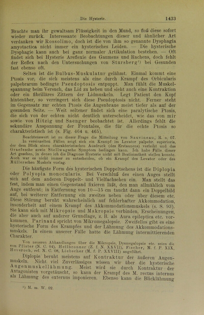 Brachte man ihr gewaltsam Flüssigkeit in den Mund, so floß diese sofort wieder zurück. Interessante Beobachtungen dieser und ähnlicher Art verdanken wir Rossolimo, doch ist die von ihm so genannte Dysphagia amyotactica nicht immer ein hysterisches Leiden. — Die hysterische Dysphagie kann auch bei ganz normaler Artikulation bestehen. — Oft .findet sich bei Hysterie Areflexie des Gaumens und Rachens, doch fehlt der Reflex nach den Untersuchungen von Stursberg1) bei Gesunden fast ebenso oft. Selten ist die Bulbus-Muskulatur gelähmt. Einmal kommt eine Ptosis vor, die sich meistens als eine durch Krampf des Orbicularis palpebrarum bedingte Pseudoptosis entpuppt. Man fühlt die Muskel- spannung beim Versuch, das Lid zu heben und sieht auch eine Kontraktion cder ein fibrilläres Zittern der Lidmuskeln. Legt Patient den Kopf hintenüber, so verringert sich diese Pseudoptosis nicht. Feiner steht im Gegensatz zur echten Ptosis die Augenbraue meist tiefer als auf der gesunden Seite. — Weit seltener findet sich eine paralytische Ptosis, die sich von der echten nicht deutlich unterscheidet, wie das von mir sowie von Hitzig und Saenger beobachtet ist. Allerdings fehlt die sekundäre Anspannung der Frontales, die für die echte Ptosis so charakteristisch ist (s. Fig. 464 u. 465). Beachtenswert ist zu dieser Frage die Mitteilung von Sauvineau, B. n. 07. ln vereinzelten Fällen zeigt sich ein Krampf im Levator palpebr. superioris, ■der dem Blick einen charakteristischen Ausdruck (des Erstaunens) verleiht und das Graefesche sowie Stellwagsche Symptom bedingen kann. Ich habe Fälle dieser Art gesehen, in denen ich die Diagnose Hysterie nicht mit Bestimmtheit stellen konnte. Auch war es nicht immer zu entscheiden, ob ein Krampf des Levator oder des Miillerschen Muskels vorlag. Die häufigste Form des hysterischen Doppeltsehens ist die Diplopia oder Polyopia monocularis. Bei Verschluß des einen Auges stellt sich auf dem anderen Doppelt- und Vielfachsehen ein. Man stellt das fest, indem man einen Gegenstand fixieren läßt, den man allmählich vom Auge entfernt; in Entfernung von 10—15 cm taucht dann ein Doppelbild auf, bei weiterer Entfernung ein zweites neben oder über diesem etc. Diese Störung beruht wahrscheinlich auf fehlerhafter Akkommodation, insonderheit auf einem Krampf des Akkommodationsmuskels (s. S. 93). Sie kann sich mit Mikropsie und Makropsie verbinden, Erscheinungen, die aber auch auf anderer Grundlage, z. B. als Aura epileptica etc. Vor- kommen. Parinaud spricht von Mikromegalopsie. Zweifellos gibt es eine hysterische Form des Krampfes und der Lähmung des Akkommodations- muskels. In einem unserer Fälle hatte die Lähmung intermittierenden Charakter. \on neueren Abhandlungen über die Mikropsie, Dysrnegnlopsie etc. seien die von 1 fister (N. 0. 04), Heilbronner (Z. f. N. XXVll), Fischer, M. f. P XIX Heveroch, ref. N. C. 08, Liebscher (M. f. P. XXVIII) angeführt. Diplopie beruht meistens auf Kontraktur der äußeren Augen- muskeln. Nicht viel Zuverlässiges wissen wir über die hysterische Augenmuskellähmung. Meist wird sie durch Kontraktur der Antagonisten vorgetäuscht, so kann der Krampf des M. rectus internus als Lähmung des externus imponieren. Ebenso kann die Blicklähmuno-