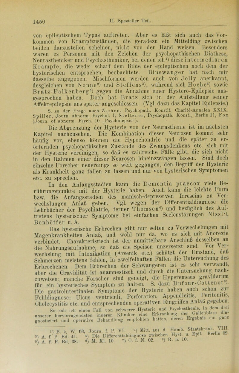 von epileptischem Typus auftreteii. Aber es läßt sich auch das Vor- kommen von Krampfzuständen, die geradezu ein Mittelding zwischen beiden darzustellen scheinen, nicht von der Hand wreisen. Besonders waren es Personen mit den Zeichen der psychopathischen Diathese, Neurastheniker und Psychastheniker, bei denen ich1) diese in termediären Krämpfe, die weder scharf dem Bilde der epileptischen noch dem der hysterischen entsprachen, beobachtete. Binswanger hat nach mir dasselbe angegeben. Mischformen werden auch von Jolly anerkannt, desgleichen von Nonne2) und Steffens3), während sich Hoche4) sow'ie Bratz-Falkenberg6) gegen die Annahme einer Hystero-Epilepsie aus- gesprochen haben. Doch hat Bratz sich in der Aufstellung seiner Affektepilepsie uns später angeschlossen. (Vgl. dazu das Kapitel Epilepsie.) S. zu der Frage auch Ziehen, Psychopath. Konstit. Charite-Annalen XXIX. Spiller, Journ. abnorm. Psychol. 1. Steltzner, Psychopath. Konst., Berlin 11, I ox (Journ. of abnorm. Psych. 10 „Psycholcpsie“). Die Abgrenzung der Hysterie von der Neurasthenie ist im nächsten Kapitel nachzusehen. Die Kombination dieser Neurosen kommt sehr häufig vor, ebenso können die Hypochondrie und die später zu er- örternden psychopathischen Zustände des Zwangsdenkens etc. sich mit der Hysterie vereinigen, so daß es zahlreiche Fälle gibt, die sich nicht in den Rahmen einer dieser Neurosen hineinzwängen lassen. Sind doch einzelne Forscher neuerdings so weit gegangen, den Begriff der Hysterie als Krankheit ganz fallen zu lassen und nur von hysterischen Symptomen etc. zu sprechen. In den Anfangsstadien kann die Dementia praecox viele Be- rührungspunkte mit der Hysterie haben. Auch kann die leichte I orm bzw. die Anfangsstadien des manisch-depressiven Irreseins zu Ver- wechslungen Anlaß geben. Vgl. wegen der Differentialdiagnose die Lehrbücher der Psychiatrie, ferner Thomsen6) und bezüglich des Auf- tretens hysterischer Symptome bei einfachen Seelenstörungen Nissl'), Bonhöffer u. A. Das hysterische Erbrechen gibt nur selten zu erw'echsluugen mit Magenkrankheiten Anlaß, und wohl nur da, wro es sich mit Anoiexie verbindet. Charakteristisch ist der unmittelbare Anschluß desselben an die Nahrungsaufnahme, so daß die Speisen unzersetzt sind. Vor Vei- weclislung mit Intoxikation (Arsenik etc.) schützt der Umstand, daß Schmerzen meistens fehlen, in zweifelhaften Fällen die Untersuchung des Erbrochenen. Dem Erbrechen der Schwaugeren ist es sehr verwandt, aber die Gravidität ist anamnestisch und durch die Untersuchung nach- zuweisen; manche Forscher sind geneigt, die Hyperemesis giavu ai um für ein hysterisches Symptom zu halten. S. dazu Dufour-Cottenot ). Die gastrointestinalen Symptome der Hysterie haben auch schon zur Fehldiagnose: Ulcus ventriculi, Perforation, Appendicitis, Peritonitis, Cholecystitis etc. und entsprechenden operativen Eingriffen Anlaß gege en. So sah ich einen Fall von schwerer Hysterie und Psychasthenie in dem drei unserer hervorragendsten inneren Kliniker eine Erkrankung er ui eu u gnostiziert und operative Behandlung empfohlen hatten, deren Ergo g n B. k. W. 03. Journ. f. P. VI. 2) Mitt. aus d. 3) A. f. P. Bd. 41- 4) Die Differentialdiagnose zwischen 5) A. f. P. Bd. 38. 6) M. Kl. 10. 7) C. f. N. 02. 8) Hamb. Hyst. u R. n. 10. Staatskrank. VIII- i. Epil. Berlin 02.