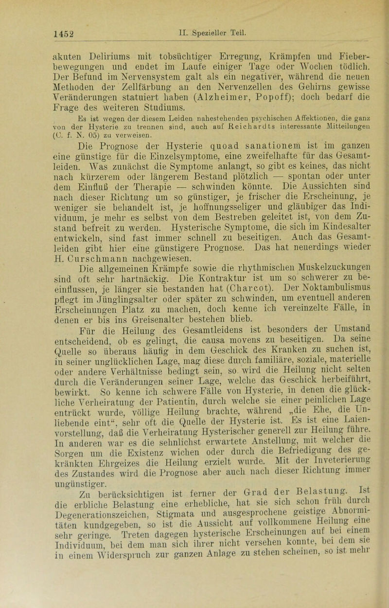 akuten Deliriums mit tobsüchtiger Erregung, Krämpfen und Fieber- bewegungen und endet im Laufe einiger Tage oder Wochen tödlich. Der Befund im Nervensystem galt als ein negativer, während die neuen Methoden der Zellfärbung an den Nervenzellen des Gehirns gewisse Veränderungen statuiert haben (Alzheimer, Popoff); doch bedarf die Frage des weiteren Studiums. Es ist wegen der diesem Leiden nahestehenden psychischen Affektionen, die ganz von der Hysterie zu trennen sind, auch auf Reichardts interessante Mitteilungen (U. f. N. 05) zu verweisen. Die Prognose der Hysterie quoad sanationem ist im ganzen eine günstige für die Einzelsjunptome, eine zweifelhafte für das Gesamt- leiden. Was zunächst die Symptome anlangt, so gibt es keines, das nicht nach kürzerem oder längerem Bestand plötzlich — spontan oder unter dem Einfluß der Therapie — schwinden könnte. Die Aussichten sind nach dieser Richtung um so günstiger, je frischer die Erscheinung, je weniger sie behandelt ist, je hoffnungsseliger und gläubiger das Indi- viduum, je mehr es selbst von dem Bestreben geleitet ist, von dem Zu- stand befreit zu werden. Hysterische Symptome, die sich im Kindesalter entwickeln, sind fast immer schnell zu beseitigen. Auch das Gesamt- leiden gibt hier eine günstigere Prognose. Das hat neuerdings wieder H. Curschmann nachgewiesen. Die allgemeinen Krämpfe sowie die rhythmischen Muskelzuckungen sind oft sehr hartnäckig. Die Kontraktur ist um so schwerer zu be- einflussen, je länger sie bestanden hat (Charcot). Der Noktambulismus pflegt im Jünglingsalter oder später zu schwinden, um eventuell anderen Erscheinungen Platz zu machen, doch kenne ich vereinzelte Fälle, in denen er bis ins Greisenalter bestehen blieb. Für die Heilung des Gesamtleidens ist besonders der Umstand entscheidend, ob es gelingt, die causa movens zu beseitigen. Da seine Quelle so überaus häufig in dem Geschick des Kranken zu suchen ist, in seiner unglücklichen Lage, mag diese durch familiäre, soziale, materielle oder andere Verhältnisse bedingt sein, so wird die Heilung nicht selten durch die Veränderungen seiner Lage, welche das Geschick herbeiführt, bewirkt. So kenne ich schwere Fälle von Hysterie, in denen die glück- liche Verheiratung der Patientin, durch welche sie einer peinlichen Lage entrückt wurde, völlige Heilung brachte, während „die Ehe, die Un- liebende eint“, sehr oft die Quelle der H}rsterie ist. Es ist eine Laien- vorstellung, daß die Verheiratung Hysterischer generell zur Heilung führe. In anderen war es die sehnlichst erwartete Anstellung, mit welcher c ie ge- Sorgen um die Existenz wichen oder durch die Befriedigung des kränkten Ehrgeizes die Heilung erzielt wurde. Mit der Inveterierung des Zustandes wird die Prognose aber auch nach dieser Richtung immei ungünstiger. Zu berücksichtigen ist ferner der Grad der Belastung. Ist die erbliche Belastung eine erhebliche, hat sie sich schon früh durch Degenerationszeichen, Stigmata und ausgesprochene geistige Abnormi- täten kundgegeben, so ist die Aussicht auf vollkommene Heilung eine sehr geringe. Treten dagegen hysterische Erscheinungen auf bei einem Individuum, bei dem man sich ihrer nicht versehen konnte, bei dem sie in einem Widerspruch zur ganzen Anlage zu stehen scheinen, so ist meh