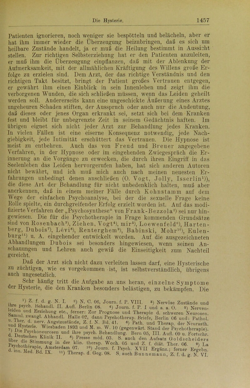 Patienten ignorieren, noch weniger sie bespötteln und belächeln, aber er hat ihm immer wieder die Überzeugung beizubringen, daß es sich um heilbare Zustände handelt, ja er muß die Heilung bestimmt in Aussicht stellen. Zur richtigen Selbsterziehung hat er den Patienten anzuleiten, er muß ihm die Überzeugung einpflanzen, daß mit der Ablenkung der Aufmerksamkeit, mit der allmählichen Kräftigung des Willens große Er- folge zu erzielen sind. Dem Arzt, der das richtige Verständnis und den richtigen Takt besitzt, bringt der Patient großes Vertrauen entgegen, er gewährt ihm einen Einblick in sein Innenleben und zeigt ihm die verborgenen Wunden, die sich schließen müssen, wenn das Leiden geheilt werden soll. Andererseits kann eine ungeschickte Äußerung eines Arztes ungeheuren Schaden stiften, der Ausspruch oder auch nur die Andeutung, daß dieses oder jenes Organ erkrankt sei, setzt sich bei dem Kranken fest und bleibt für unbegrenzte Zeit in seinem Gedächtnis haften. Im übrigen eignet sich nicht jeder Arzt zur Behandlung jedes Kranken. In vielen Fällen ist eine eiserne Konsequenz notwendig, jede Nach- giebigkeit, jede Intimität erschüttert das Vertrauen. Die Hypnose ist meist zu entbehren. Auch das von Freud und Breuer angegebene Verfahren, in der Hypnose oder im eingehenden Zwiegespräch die Er- innerung an die Vorgänge zu erwecken, die durch ihren Eingriff in das Seelenleben das Leiden hervorgerufen haben, hat sich anderen Autoren nicht bewährt, und ich muß mich auch nach meinen neuesten Er- fahrungen unbedingt denen anschließen (0. Vogt, Jolly, Isserlin1)), die diese Art der Behandlung für nicht unbedenklich halten, muß aber anerkennen, daß in einem meiner Fälle durch Kohnstainm auf dem Wege der einfachen Psychoanalyse, bei der die sexuelle Frage keine Rolle spielte, ein durchgreifender Erfolg erzielt worden ist. Auf das modi- fizierte Verfahren der „Psychosynthese“ von Frank-Bezzola'-) sei nur hin- gewiesen. Die für die Psychotherapie in Frage kommenden Grundsätze sind von Rosenbach3), Ziehen, Vogt4), mir6), Loewenfeld0), Harten- berg, Dubois7), Levi8), Renterghem9), Babinski, Mohr10), Eulen- burg11) u. A. eingehender entwickelt worden. Auf die ausgezeichneten Abhandlungen Dubois sei besonders hingewiesen, wenn seinen An- schauungen und Lehren auch gewiß die Einseitigkeit zum Nachteil gereicht. Daß der Arzt sich nicht dazu verleiten lassen darf, eine Hysterische zu züchtigen, wie es vorgekommen ist, ist selbstverständlich, übrigens auch ungesetzlich. kehr häufig tritt die Aufgabe an uns heran, einzelne Symptome der Hysterie, die den Kranken besonders belästigen, zu bekämpfen. Die ihr» u u ^ g,\ P 0®’ J°urn- f- P- VIII. s) Nervöse Zustände und inre psych. Behandl. II. Aufl. Berlin 08. 4) Journ. f. P. I und a. a. 0. 5) Nerven- leiden und Erziehung etc., ferner: Zur Prognose und Therapie d. schweren Neurosen, mrai. zwangl. Abhandl. Halle 02, dann Psyehotherap. Briefe, Berlin 06 und: Pathol und nwd'-ne wAÄgS?UStände’ Z‘ f- N' Bd- 4L ®) Pnth- und Therap. der Neurasth. D n;7ptenu' Wlesbaden 1893 und m- w- 10 (gegenwärt. Stand der Psychotherapie), d Den/ T TrrT?IUnd ih!? psych' Behandlung. Bern 05, III. Aufl. 09 u. Eortschr. über di! e! K1|nik IL 8) Presse med. 03. S. auch den Aufsatz Goldscheiders Psvohn L • mTg jn der khn- therap' Woch' 05 und f- d^t. Ther. 06. ») La d.inS MedaRd ^ !/V°Urn' f' Psych- XVI1 ferner Ergehn. d. Bd. IX. ii) Therap. d. Geg. 08. S. auch Bunnemann, Z. f. d. g. N. VI.