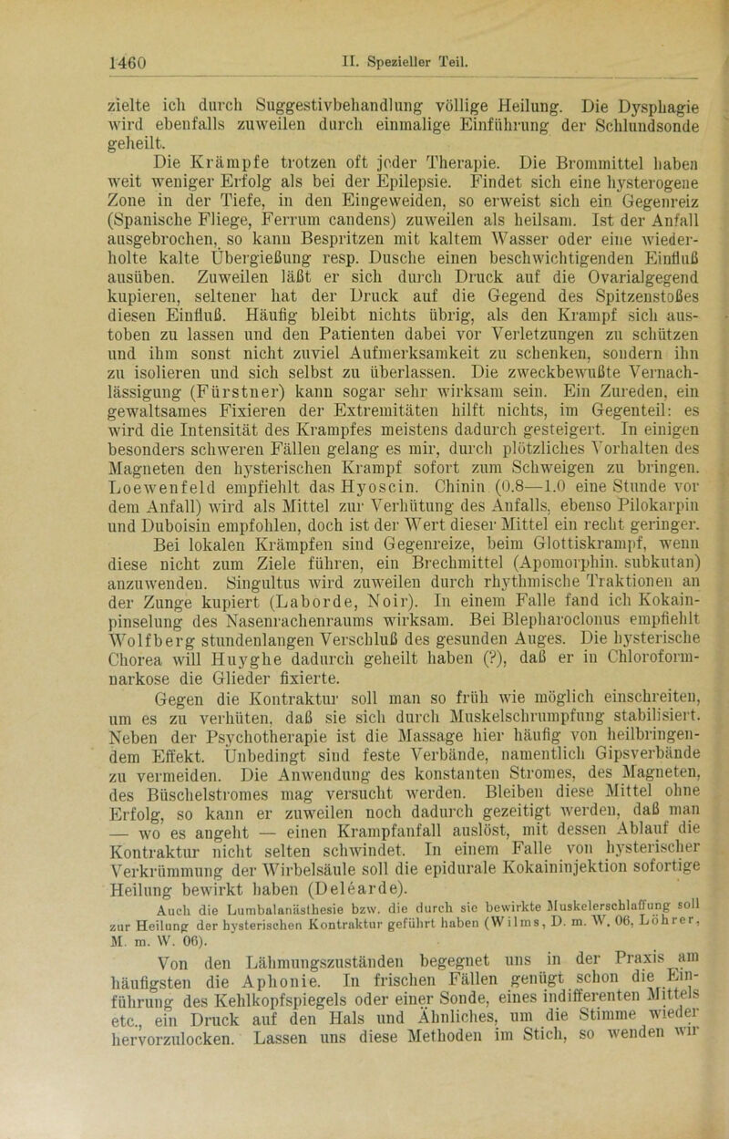 zielte ich durch Suggestivbehandluug völlige Heilung. Die Dysphagie wird ebenfalls zuweilen durch einmalige Einführung der Schlundsonde geheilt. Die Krämpfe trotzen oft jeder Therapie. Die Brommittel haben weit weniger Erfolg als bei der Epilepsie. Findet sich eine hysterogene Zone in der Tiefe, in den Eingeweiden, so erweist sich ein Gegenreiz (Spanische Fliege, Ferrum candens) zuweilen als heilsam. Ist der Anfall ausgebrochen, so kann Bespritzen mit kaltem Wasser oder eine wieder- holte kalte Übergießung resp. Dusche einen beschwichtigenden Einfluß ausüben. Zuweilen läßt er sich durch Druck auf die Ovarialgegend kupieren, seltener hat der Druck auf die Gegend des Spitzenstoßes diesen Einfluß. Häufig bleibt nichts übrig, als den Krampf sich aus- toben zu lassen und deii Patienten dabei vor Verletzungen zu schützen und ihm sonst nicht zuviel Aufmerksamkeit zu schenken, sondern ihn zu isolieren und sich selbst zu überlassen. Die zweckbewußte Vernach- lässigung (Fiirstner) kann sogar sehr wirksam sein. Ein Zureden, ein gewaltsames Fixieren der Extremitäten hilft nichts, im Gegenteil: es wird die Intensität des Krampfes meistens dadurch gesteigert. In einigen besonders schweren Fällen gelang es mir, durch plötzliches Vorhalten des Magneten den hysterischen Krampf sofort zum Schweigen zu bringen. Loewenfeld empfiehlt dasHyoscin. Chinin (0.8—1.0 eine Stunde vor dem Anfall) wird als Mittel zur Verhütung des Anfalls, ebenso Pilokarpin und Duboisin empfohlen, doch ist der Wert dieser Mittel ein recht geringer. Bei lokalen Krämpfen sind Gegenreize, beim Glottiskrampf, wenn diese nicht zum Ziele führen, ein Brechmittel (Apomorphin, subkutan) anzuwenden. Singult.us wird zuweilen durch rhythmische Traktionen an der Zunge kupiert (Laborde, Noir). In einem Falle fand ich Kokain- pinselung des Nasenrachenraums wirksam. Bei Blepharoclonus empfiehlt Wolfberg stundenlangen Verschluß des gesunden Auges. Die hysterische Chorea will Huyghe dadurch geheilt haben (?), daß er in Chloroform- narkose die Glieder fixierte. Gegen die Kontraktur soll man so früh wie möglich einschreiten, um es zu verhüten, daß sie sich durch Muskelschrumpfung stabilisiert. Neben der Psychotherapie ist die Massage hier häutig von heilbringen- dem Effekt. Unbedingt sind feste Verbände, namentlich Gipsverbände zu vermeiden. Die Anwendung des konstanten Stromes, des Magneten, des Büschelstromes mag versucht werden. Bleiben diese Mittel ohne Erfolg, so kann er zuweilen noch dadurch gezeitigt werden, daß man — wo es angeht — einen Krampfanfall auslöst, mit dessen Ablauf die Kontraktur nicht selten schwindet. In einem Falle von hysterischer Verkrümmung der Wirbelsäule soll die epidurale Kokaininjektion sofortige Heilung bewirkt haben (Delearde). Auch die Lumbalanästhesie bzw. die durch sie bewirkte MuskelerschlalTung soll zur Heilung der hysterischen Kontraktur geführt haben (Wilms, D. m. W . 06, Löhi er, M. m. \V. 06). Von den Lähmungszuständen begegnet uns in der Praxis am häutigsten die Aphonie. In frischen Fällen genügt schon die Ein- führung des Kehlkopfspiegels oder einer Sonde, eines indifferenten Mittels etc., ein Druck auf den Hals und Ähnliches, um die Stimme wieder hervorzulocken. Lassen uns diese Methoden im Stich, so wenden ii