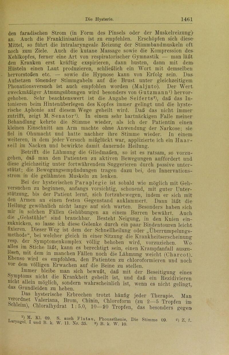 den faradischen Strom (in Form des Pinsels oder der Muskelreizung) an. Auch die Franklinisation ist zu empfehlen. Erschöpfen sich diese Mittel, so führt die intralaryngeale Reizung der Stimmbandmuskeln oft noch zum Ziele. Auch die kutane Massage sowie die Kompression des Kehlkopfes, ferner eine Art von respiratorischer Gymnastik — man läßt den Kranken erst kräftig exspirieren, dann husten, dann mit dem Hüsteln einen Laut produzieren, schließlich ein Wort mit demselben hervorstoßen etc. — sowie die Hypnose kann von Erfolg sein. Das Aufsetzen tönender Stimmgabeln auf die Brust unter gleichzeitigem Phonationsversuch ist auch empfohlen worden (Maljuto). Der Wert zweckmäßiger Atmungsübungen wird besonders von Gutzmann1) hervor- gehoben. Sehr beachtenswert ist die Angabe Seiferts2), daß das In- tonieren beim Hintenüberlegen des Kopfes immer gelingt und die hyste- rische Aphonie auf diesem Wege geheilt wird. Daß das nicht immer zutrifft, zeigt M. Senator3). In einem sehr hartnäckigen Falle meiner Behandlung kehrte die Stimme wieder, als ich der Patientin einen kleinen Einschnitt am Arm machte ohne Anwendung der Narkose; sie fiel in Ohnmacht und hatte nachher ihre Stimme wieder. In einem weiteren, in dem jeder Versuch mißglückt war, applizierte ich ein Haar- seil im Nacken und bewirkte damit dauernde Heilung. Betrifft die Lähmung die Gliedmaßen, so ist es ratsam, so vorzu- gehen, daß man den Patienten zu aktiven Bewegungen auffordert und diese gleichzeitig unter fortwährendem Suggerieren durch passive unter- stützt; die Bewegungsempfindungen tragen dazu bei, den Innervations- strom in die gelähmten Muskeln zu lenken. Bei der hysterischen Paraplegie ist sobald wie möglich mit Geh- versuchen zu beginnen, anfangs vorsichtig, schonend, mit guter Unter- stützung, bis der Patient lernt, sich fortzubewegen, indem er sich mit den Armen an einen festen Gegenstand auklammert. Dann läßt die Heilung gewöhnlich nicht lange auf sich Avarten. Besonders haben sich mir in solchen Fällen Gehübungen an einem Barren bewährt. Auch die „Gehstühle“ siud brauchbar. Besteht Neigung, in den Knien ein- zuknicken, so lasse ich diese Gelenke durch ein paar Bindentouren leicht fixieren. Dieser Weg ist dem der Schnellheilung oder „Überrumpelungs- methode ‘, bei welcher gleich in einer Sitzung die Krankheitserscheinung resp. der Symptomenkomplex völlig behoben wird, vorzuziehen. Wo alles im Stiche läßt, kann es berechtigt sein, einen Krampfanfall auszu- loseti, mit dem in manchen Fällen noch die Lähmung weicht (Charcot).. Ebenso wird es empfohlen, den Patienten zu chloroformieren und noch vor dem völligen Erwachen auf die Beine zu stellen. Immer bleibe man sich bewußt, daß mit der Beseitigung eines ymptoms nicht die Krankheit geheilt ist, und daß ein Rezidivieren nicht allein möglich, sondern wahrscheinlich ist, wenn es nicht gelingt das Grundleiden zu heben. Das hysterische Erbrechen trotzt häufig jeder Therapie. Man verordnet Valeriana, Brom, Chinin, Chloroform (zu 2—5 Tropfen im schleim), Chioralhydrat 1:5.0, 10-20 Tropfen, das besonders gegen T *) M. Kl. 09. naryngol. I und B. k. S. auch Flatau, Phonasthenie, Die Stimme 09 W. 11. Nr. 35. 3) B. k. W. 10. 2) Z. f..