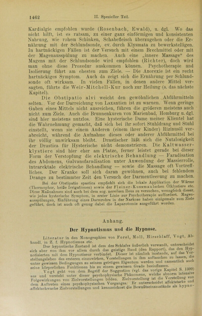 Kardialgie empfohlen wurde (Rosenbach, Ewald), u. dgl. Wo das nicht hilft, ist es ratsam, zu einer ganz einförmigen und konsistenten Nahrung, wie rohem Schinken, Schabefleisch überzugehen oder die Er- nährung mit der Schlundsonde, ev. durch Klysmata zu bewerkstelligen. In hartnäckigen Fällen ist der Versuch mit einem Brechmittel oder mit der Magenausspülung zu machen. Auch eine „innere Massage“ des Magens mit der Schlundsonde wird empfohlen (Richter), doch wird man ohne diese Prozedur auskommen können. Psychotherapie und Isolierung führt am ehesten zum Ziele. — Die Anorexie ist ein recht hartnäckiges Symptom. Auch da zeigt sich die Ernährung per Schlund- sonde oft wirksam. In vielen Fällen, in denen andere Mittel ver- sagten, führte die Weir-Mitchell-Kur noch zur Heilung (s. das nächste Kapitel). Die Obstipatio alvi weicht den gewöhnlichen Abführmitteln selten. Vor der Darreichung von Laxantien ist zu warnen. Wenn geringe Gaben eines Mittels nicht ausreichen, führen die größeren meistens auch nicht zum Ziele. Auch die Brunnenkuren von Marienbad, Homburg u. dgl. sind hier meistens nutzlos. Eine hysterische Dame meiner Klientel hat die Wahrnehmung gemacht, daß sich bei ihr sofort Stuhldrang und Stuhl einstellt, wenn sie einem Anderen (einem ihrer Kinder) Rizinusöl ver- abreicht, während die Aufnahme dieses oder anderer Abführmittel bei ihr völlig unwirksam bleibt. Drastischer läßt sich die Nutzlosigkeit der Drastica für Hysterische nicht demonstrieren. Die Kaltwasser- klystiere sind hier eher am Platze, ferner leistet gerade bei dieser Form der Verstopfung die elektrische Behandlung — Faradisation des Abdomens, Galvanofaradisation unter Anwendung der Massierrolle, intrarektale elektrische Behandlung — sowie die Massage oft Vortreff- liches. Der Kranke soll sich daran gewöhnen, auch bei fehlendem Drange zu bestimmter Zeit den Versuch der Darmentleerung zu machen. Bei der Obstipatio spastiea empfiehlt sich die lokale Applikation der W arme (Thermophor, heiße Irrigationen) sowie der Fleiner-Kussmaulschen Olklystiere etc. Diese Maßnahmen sind auch bei dem sog. nervösen Ileus zu versuchen, wenngleich dieser, wie jedes hysterische Symptom, in erster Linie zur Psychotherapie auffordert. Magen- ausspülungen, Einführung eines Darmrohrs in der Narkose haben einigemale zum Ziele .geführt, doch ist auch oft genug dabei die Laparotomie ausgeführt worden. Anhang. Der Hypnotismus und die Hypnose. Literatur in den Monographien von Forel, Moll, Hirschlaff, Vogt, Ab- handl. in Z. f. Hypnotismus etc. ,, , , ., . Der hypnotische Zustand ist dem des Schlufes äußerlich verwandt, unterscheidet -sich aber von ihm vor allem durch das geistige Band (den Rapport), das den Hyp- notisierten mit dem Hypnotiseur verbindet. Dieser ist nämlich imstande, aut das vor- stellungsleben des ersteren einzuwirken, Vorstellungen in ihm auftauchen zu nssen, unter gewissen Bedingungen zu seinem geistigen Eigentum werden und namen ic a seine körperlichen Funktionen bis zu einem gewissen Grade beeinflussen. Vogt geht von dem Begriff der Suggestion (vgl. das vorige Kapitel S. W aus und versteht unter dieser psychophysische Phänomene, welche abnorm intensi Folgewirkungen von Zielvorstellungen bilden. Zielvorstellung ist die \ und dem Auftreten eines psychophysischen Vorganges. Er unterscheidet affektstark affektschwache Zielvorstellungen und kennzeichnet die Bewußtseinszustande als yp