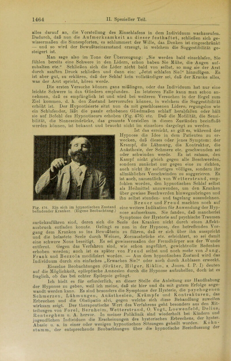 alles darauf an, die Vorstellung des Einschlafens in dem Individuum wachzurufen. Dadurch, daß nun die Aufmerksamkeit an dieser festhaftet, schließen sich ge- wissermaßen die Sinnespforten, es schlummert der Wille, das Denken ist eingeschränkt — und so wird der Bewußtseiuszustand erzeugt, in welchem die Suggestibilität ge- steigert ist. Man sage also im Tone der Überzeugung: „Sie werden bald einschlafen, Sie- fühlen bereits eine Schwere in den Lidern, schon haben Sie Mühe, die Augen auf- zuhalten etc.“ Schließen sich die Lider nicht bald von selbst, so mag sie der Arzt durch sanften Druck schließen und dann ein: „Jetzt schlafen Sie!“ hinzufügen. Es- ist aber gut, zu erklären, daß der Schlaf kein vollständiger sei, daß der Kranke alles, was der Arzt spricht, hören werde. Die ersten Versuche können ganz mißlingen, oder das Individuum hat nur eine leichte Schwere in den Gliedern empfunden. Im letzteren Falle kann man schon an- nehmen, daß es empfänglich ist und wird bei weiteren Versuchen in der Regel zum Ziel kommen, d. h. den Zustand hervorrufen können, in welchem die Suggestibilität erhöht ist. Der Hypnotisierte sitzt nun da mit geschlossenen Lidern, regungslos wie ein Schlafender, läßt die passiv erhobenen Gliedmaßen schlaff herabfallen oder hält sie auf Befehl des Hypnotiseurs erhoben (Fig. 476) etc. Daß die Motilität, die Sensi- bilität, die Sinneseindrücke, das gesamte Vorstellen in diesen Zuständen beeinflußt werden können, ist bekannt und braucht nicht im einzelnen dargelegt zu wTerdcn. Ist das erreicht, so gilt es, während der Hypnose die Idee in dem Patienten zu er- wecken, daß dieses oder jenes Symptom: der Krampf, die Lähmung, die Kontraktur, die Anästhesie, der Schmerz etc. geschwunden sei oder schwinden werde. Es ist ratsam, den Kampf nicht gleich gegen alle Beschwerden, sondern zunächst nur gegen eine zu richten, auch nicht ihr sofortiges völliges, sondern ihr allmähliches Verschwinden zu suggerieren. Es ist auch, namentlich von Wetterstrand, emp- fohlen worden, den hypnotischen Schlaf selbst als Heilmittel anzuwenden, um den Kranken über gewisse Beschwerden hinwegzubringen und ihn selbst stunden- und tagelang auszudehnen. Breuer und Freud machten noch auf eine weitere Indikation fiir Anwendung der Hyp- nose aufmerksam. Sie fanden, daß mancherlei Symptome der Hysterie auf psychische Traumen zurückzuführen sind, deren sich die Seele des Kranken nicht durch einen Affekt- ausbruch entladen konute. Gelingt es nun in der Hypnose, den betreffenden Vor- gang dem Kranken so ins Bewußtsein zu führen, daß er sich über ihn ausspricht und die belastete Seele durch Weinen, Zornausbrüche etc. erleichtert, so sei damit eine schwere Noxe beseitigt. Es sei gewissermaßen der Fremdkörper aus der Wunde entfernt. Gegen das Verfahren sind, wie schon angeführt, gewichtvolle Bedenken erhoben worden; auch ist es später von Freud selbst und noch mehr von Jung, Frank und Bezzola modifiziert worden. — Aus dem hypnotischen Zustand wird das Individuum durch ein einfaches „Erwachen Sie!“ oder auch durch Anblasen erweckt. Einzelne Beobachtungen (Gräter, Hilger. Riklin, s. Journ. f. P. 1) deuten auf die Möglichkeit, epileptische Amnesien durch die Hypnose aufzuhellen, doch ist es fraglich, ob das bei echter Epilepsie gelingt. Ich hielt es für erforderlich, an dieser Stelle die Anleitung zur Handhabung der Hypnose zu geben, weil ich meine, daß sie hier und da mit gutem Erfolge ange- wandt werden kann. Es sind besonders die Symptome der Hysterie^ die psychogenen Schmerzen, Lähmungen, Anästhesien, Krämpfe und Kontrakturen, das Erbrechen und die Obstipatio alvi, gegen welche sich diese Behandlung zuweilen wirksam zeigt. Der therapeutische Wert des Verfahrens geht besonders ans den Mit- teilungen von Forel, Bernheini, Wetterstrand, 0. Vogt, Loewenfeld, Delius, Renterghem u. A. hervor. In meiner Poliklinik sind wiederholt bei Kindern und jugendlichen Individuen die Erscheinungen des hysterischen Erbrechens, der hystei. Abasie u. a. in einer oder wenigen hypnotischen Sitzungen geheilt worden. Konn- stamm, der entsprechende Beobachtungen über die hypnotische Beeinflussung dei
