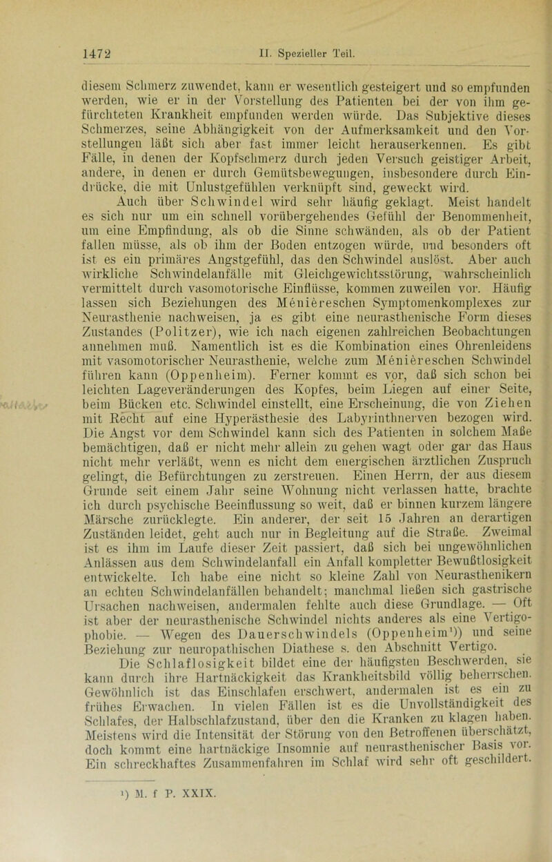 diesem Schmerz zuwendet, kann er wesentlich gesteigert und so empfunden werden, wie er in der Vorstellung des Patienten bei der von ihm ge- fürchteten Krankheit empfunden werden würde. Das Subjektive dieses Schmerzes, seine Abhängigkeit von der Aufmerksamkeit und den Vor- stellungen läßt sich aber fast immer leicht herauserkennen. Es gibt Fälle, in denen der Kopfschmerz durch jeden Versuch geistiger Arbeit, andere, in denen er durch Gemütsbewegungen, insbesondere durch Ein- drücke, die mit Unlustgefühlen verknüpft sind, geweckt wird. Auch über Schwindel wird sehr häufig geklagt. Meist handelt es sich nur um ein schnell vorübergehendes Gefühl der Benommenheit, um eine Empfindung, als ob die Sinne schwänden, als ob der Patient fallen müsse, als ob ihm der Boden entzogen würde, und besonders oft ist es ein primäres Angstgefühl, das den Schwindel auslöst. Aber auch wirkliche Schwindelanfälle mit Gleichgewichtsstörung, wahrscheinlich vermittelt durch vasomotorische Einflüsse, kommen zuweilen vor. Häufig lassen sich Beziehungen des Meniereschen Symptomenkomplexes zur Neurasthenie nachweisen, ja es gibt eine neurasthenische Form dieses Zustandes (Politzer), wie ich nach eigenen zahlreichen Beobachtungen annehmen muß. Namentlich ist es die Kombination eines Ohrenleidens mit vasomotorischer Neurasthenie, welche zum Meniereschen Schwindel führen kann (Oppenheim). Ferner kommt es vor, daß sich schon bei leichten Lageveränderungen des Kopfes, beim Liegen auf einer Seite, beim Bücken etc. Schwindel einstellt, eine Erscheinung, die von Ziehen mit Recht auf eine Hyperästhesie des Labyrinthnerven bezogen wird. Die Angst vor dem Schwindel kann sich des Patienten in solchem Maße bemächtigen, daß er nicht mehr allein zu gehen wagt oder gar das Haus nicht mehr verläßt, wenn es nicht dem energischen ärztlichen Zuspruch gelingt, die Befürchtungen zu zerstreuen. Einen Herrn, der aus diesem Grunde seit einem Jahr seine Wohnung nicht verlassen hatte, brachte ich durch psychische Beeinflussung so weit, daß er binnen kurzem längere Märsche zurücklegte. Ein anderer, der seit 15 Jahren an derartigen Zuständen leidet, geht auch nur in Begleitung auf die Straße. Zweimal ist es ihm im Laufe dieser Zeit passiert, daß sich bei ungewöhnlichen Anlässen aus dem Schwindelanfall ein Anfall kompletter Bewußtlosigkeit entwickelte. Ich habe eine nicht so kleine Zahl von Neurasthenikern an echten Schwindelanfällen behandelt; manchmal ließen sich gastrische Ursachen nachweisen, andermalen fehlte auch diese Grundlage. ■— Oft ist aber der neurasthenische Schwindel nichts anderes als eine Yertigo- phobie. — Wegen des Dauerschwindels (Oppenheim1)) und seine Beziehung zur neuropathischen Diathese s. den Abschnitt Vertigo. Die Schlaflosigkeit bildet eine der häufigsten Beschwerden, sie kann durch ihre Hartnäckigkeit das Krankheitsbild völlig beherrschen. Gewöhnlich ist das Einschlafen erschwert, andermalen ist es ein zu frühes Erwachen. In vielen Fällen ist es die Unvollständigkeit des Schlafes, der Halbschlafzustand, über den die Kranken zu klagen haben. Meistens wird die Intensität der Störung von den Betroffenen überschätzt, doch kommt eine hartnäckige Insomnie auf neurasthenischer Basis vor. Ein schreckhaftes Zusammenfahren im Schlaf wird sehr oft geschildeit.