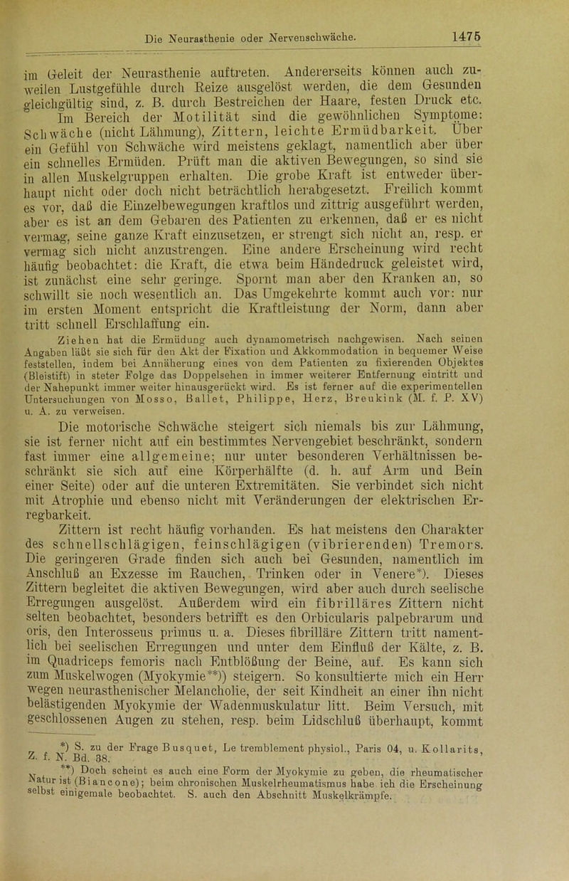 im Geleit der Neurasthenie auftreten. Andererseits können auch zu- weilen Lustgefühle durch Reize ausgelöst werden, die dem Gesunden gleichgültig sind, z. B. durch Bestreichen der Haare, festen Druck etc. Im Bereich der Motilität sind die gewöhnlichen Symptome: Schwäche (nicht Lähmung), Zittern, leichte Ermüdbarkeit. Über ein Gefühl von Schwäche wird meistens geklagt, namentlich aber über ein schnelles Ermüden. Prüft man die aktiven Bewegungen, so sind sie in allen Muskelgruppen erhalten. Die grobe Kraft ist entweder über- haupt nicht oder doch nicht beträchtlich herabgesetzt. Freilich kommt es vor, daß die Einzelbewegungen kraftlos und zittrig ausgeführt werden, aber es ist an dem Gebaren des Patienten zu erkennen, daß er es nicht vermag-, seine ganze Kraft einzusetzen, er strengt sich nicht, an, resp. er vermag sich nicht anzustrengen. Eine andere Erscheinung wird recht häufig beobachtet: die Kraft, die etwa beim Händedruck geleistet wird, ist zunächst eine sehr geringe. Spornt man aber den Kranken an, so schwillt sie noch wesentlich an. Das Umgekehrte kommt auch vor: nur im ersten Moment entspricht die Kraftleistung der Norm, dann aber tritt schnell Erschlaffung ein. Ziehen hat die Ermüdung auch dynamometrisch nachgewisen. Nach seinen Angaben läßt sie sich für den Akt der Fixation und Akkommodation in bequemer Weise feststellen, indem bei Annäherung eines von dem Patienten zu fixierenden Objektes (Bleistift) in steter Folge das Doppelsehen in immer weiterer Entfernung eintritt und der Nahepunkt immer weiter hinausgerückt wird. Es ist ferner auf die experimentellen Untersuchungen von Mosso, Ballet, Philippe, Herz, Breukink (M. f. P. XV) u. A. zu verweisen. Die motorische Schwäche steigert sich niemals bis zur Lähmung, sie ist ferner nicht auf ein bestimmtes Nervengebiet beschränkt, sondern fast immer eine allgemeine; nur unter besonderen Verhältnissen be- schränkt sie sich auf eine Körperhälfte (d. li. auf Arm und Bein einer Seite) oder auf die unteren Extremitäten. Sie verbindet sich nicht mit Atrophie und ebenso nicht mit Veränderungen der elektrischen Er- regbarkeit. Zittern ist recht häufig vorhanden. Es hat meistens den Charakter des schnellschlägigen, feinschlägigen (vibrierenden) Tremors. Die geringeren Grade linden sich auch bei Gesunden, namentlich im Anschluß au Exzesse im Rauchen, Trinken oder in Venere*). Dieses Zittern begleitet die aktiven Bewegungen, wird aber auch durch seelische Erregungen ausgelöst. Außerdem wird eiu fibrilläres Zittern nicht selten beobachtet, besonders betrifft es den Orbicularis palpebrarum und oris, den Interosseus primus u. a. Dieses fibrilläre Zittern tritt nament- lich bei seelischen Erregungen und unter dem Einfluß der Kälte, z. B. im Quadriceps femoris nach Entblößung der Beine, auf. Es kann sich zum Muskelwogen (Myokymie**)) steigern. So konsultierte mich ein Herr wegen neurasthenischer Melancholie, der seit Kindheit an einer ihn nicht belästigenden Myokymie der Wadenmuskulatur litt. Beim Versuch, mit geschlossenen Augen zu stehen, resp. beim Lidschluß überhaupt, kommt *) S. zu der Frage B usquet, Le tremblement physiol., Paris 04, u. Kollarits A f- N. Bd. 38. v **) Doch scheint es auch eine Form der Myokymie zu geben, die rheumatischer iNatur ist (ßiancone); beim chronischen Muskelrheumatismus habe ich die Erscheinung selbst einigemale beobachtet. S. auch den Abschnitt Muskelkrämpfe.