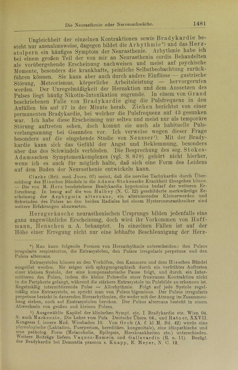 Ungleichheit der einzelnen Kontraktionen sowie Bradykardie be- steht nur3ausnahmsweise, dagegen bildet die Arhythmie*) und das Herz- stolpern ein häufiges Symptom der Neurasthenie. Arhythmie habe ich bei einem großen Teil der von mir an Neurasthenia coidis Behandelten als vorübergehende Erscheinung nachweisen und meist auf psychische Momente, besonders die krankhafte, peinliche Selbstbeobachtung zurück- führen können. Sie kann aber auch durch andere Einflüsse gastrische Störung, Meteorismus, körperliche Arbeitsleistung — hervorgerufen werden. Der Unregelmäßigkeit der Herzaktion und dem Aussetzen des Pulses liegt häufig Nikotin-Intoxikation zugrunde. In einem von Grand beschriebenen Falle von Bradykardie ging die Pulsfrequenz in den Anfällen bis auf 27 in der Minute herab. Ziehen berichtet von einer permanenten Bradykardie, bei welcher die Pulsfrequenz auf 13 gesunken war. Ich habe diese Erscheinung nur selten und meist nur als temporäre Störung auftreten sehen, doch kommt sie auch als habituelle Puls- verlangsamung bei Gesunden vor. Ich verweise wegen dieser b rage besonders auf die eingehende Studie von Neusser1). Mit der Brady- kardie kann sich das Gefühl der Angst und Beklemmung, besonders aber das des Schwindels verbinden. Die Besprechung des sog. Stokes- Adam sschen Symptomenkomplexes (vgl. S. 879) gehört nicht hierher, wenn ich es auch für möglich halte, daß sich eine Form des Leidens auf dem Boden der Neurasthenie entwickeln kann. Clarke (Brit. med. Journ. 07) meint, daß die nervöse Tachykardie durch Über- müdung des Hi sschen Bündels in die Adams-Stokes sehe Krankheit übergehen könne. — Die von M. Herz beschriebene Bradykardia hypotonica bedarf der weiteren Er- forschung. Id bezug auf die von Halbey (N. C. 12) geschilderte merkwürdige Er- scheinung der Asphygmia alternans, ein alternierendes Kleinerwerden und Schwinden des Pulses au den beiden Radiales bei einem Hysteroneurastheniker sind weitere Erfahrungen abzuwarten. Herzgeräusche neurasthenischen Ursprungs bilden jedenfalls eine ganz ungewöhnliche Erscheinung, doch wird ihr Vorkommen von Hoff- rnann, Henschen u. A. behauptet. In einzelnen Fällen ist auf der Höhe einer Erregung nicht nur eine lebhafte Beschleunigung der Herz- *) Man kann folgende Formen von Herzarhythmie unterscheiden: den Pulsus irregularis respiratorius, die Extrasystolen, den Pulsus irregularis perpetuus und den Pulsus alternans. Extrasystolen können an den Vorhöfen, den Kammern und dem Hisschen Bündel ausgelöst werden. Sie zeigen sich sphygmographisch durch ein verfrühtes Auftreten einer kleinen Systole, der eine kompensatorische Pause folgt, und durch ein Inter- mittieren des Pulses, indem die kleine Pulswelle einer frustranen Kontraktion nicht in die Peripherie gelangt, während die stärkere Extrasystole im Pulsbilde zu erkennen ist. Regelmäßig intermittierende Pulse = Allorhythmie. Folgt auf jede Systole regel- mäßig eine Extrasystole, so spricht man von Pulsus bigeminus. Der Pulsus irregularis perpetuus besteht in dauernden Herzarhythmien, die weder mit der Atmung im Zusammen- hang stehen, noch auf Exstrasystolen beruhen. Der Pulsus alternans besteht in einem Abwechseln von großen und kleinen Pulsen. U Ausgewählte Kapitel der klinischen Sympt. etc. I Bradykardie etc. Wien 04. 8. auch Mackenzie, Die Lehre vom Puls. Deutsche Übers. 04., und Ratner, XXVII. Kongress f. innere Med. Wiesbaden 10. Von Grob (A. f. kl M. Bd. 42) wurde eine physiologische (Laktation, Puerperium, hereditäre, kongenitale), eine idiopathische und eine patholog. Form (Melancholie, Epilepsie, Herzkrankheiten etc.) unterschieden. Weitere Beiträge liefern Vaquez-Esmein und Gallavardin (R. n. 11). Bezügl. her Bradykardie bei Dementia praecox s. Knapp, E. Meyer, N. G. 12.