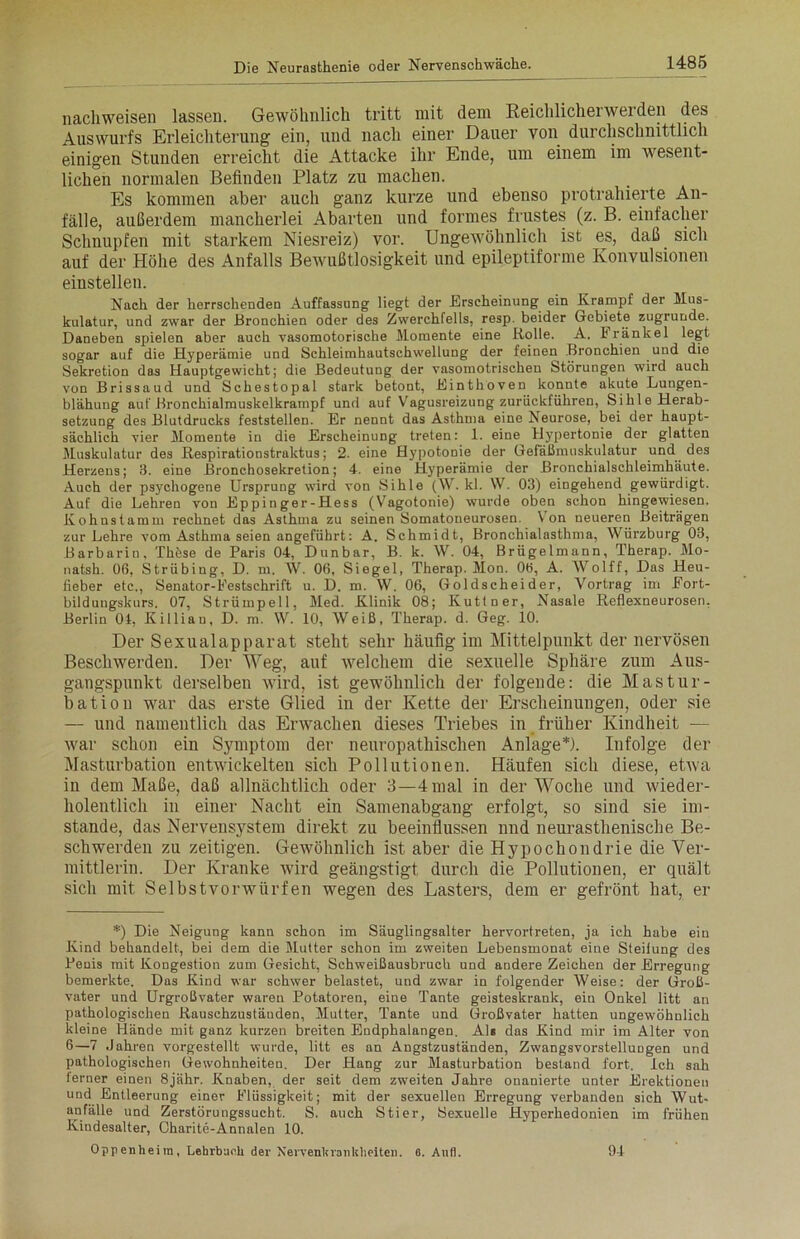 nachweisen lassen. Gewöhnlich tritt mit dem Reichlicherwerden des Auswurfs Erleichterung ein, und nach einer Dauer von durchschnittlich einigen Stunden erreicht die Attacke ihr Ende, um einem im wesent- lichen normalen Befinden Platz zu machen. Es kommen aber auch ganz kurze und ebenso protrahierte An- fälle, außerdem mancherlei Abarten und formes frustes (z. B. einfacher Schnupfen mit starkem Niesreiz) vor. Ungewöhnlich ist es, daß sich auf der Höhe des Anfalls Bewußtlosigkeit und epileptiforme Konvulsionen einstellen. Nach der herrschenden Auffassung liegt der Erscheinung ein Krampf der Mus- kulatur, und zwar der Bronchien oder des Zwerchfells, resp. beider Gebiete zugrunde. Daneben spielen aber auch vasomotorische Momente eine Rolle. A. Frankel legt sogar auf die Hyperämie und Schleimhautschwellung der feinen Bronchien und die Sekretion das Hauptgewicht; die Bedeutung der vasomotrischen Störungen wird auch von Brissaud und Schestopal stark betont, Einthoven konnte akute Lungen- blähung auf Bronchialmuskelkrampf und auf Vagusreizung zurückführen, Sihle Herab- setzung des Blutdrucks feststellen. Er nennt das Asthma eine Neurose, bei der haupt- sächlich vier Momente in die Erscheinung treten: 1. eine Hypertonie der glatten Muskulatur des Respirationstralctus; 2. eine Hypotonie der Gefäßmuskulatur und des Herzens; 3. eine Bronchosekretion; 4. eine Hyperämie der Bronchialschleimhäute. Auch der psychogene Ursprung wird von Sihle (W. kl. VV. 03) eingehend gewürdigt. Auf die Lehren von Eppinger-Hess (Vagotonie) wurde oben schon hingewiesen. Kohnstamm rechnet das Asthma zu seinen Somatoneurosen. Von neueren Beiträgen zur Lehre vom Asthma seien angeführt: A. Schmidt, Bronchialasthma, Würzburg 03, Barbarin, Thöse de Paris 04, Dunbar, B. k. W. 04, Brügelmann, Therap. Mo- natsh. 06, Strübing, D. m. W. 06, Siegel, Therap. Mon. 06, A. Wolff, Das Heu- fieber etc., Senator-Festschrift u. D. m. W. 06, Goldscheider, Vortrag im Fort- bildungskurs. 07, Strümpell, Med. Klinik 08; Kuttner, Nasale Reflexneurosen. Berlin 04, Killiau, D. m. W. 10, Weiß, Therap. d. Geg. 10. Der Sexualapparat steht sehr häufig im Mittelpunkt der nervösen Beschwerden. Der Weg, auf welchem die sexuelle Sphäre zum Aus- gangspunkt derselben wird, ist gewöhnlich der folgende: die Mastur- bation war das erste Glied in der Kette der Erscheinungen, oder sie — und namentlich das Erwachen dieses Triebes in früher Kindheit — war schon ein Symptom der neuropathischen Anlage*). Infolge der Masturbation entwickelten sich Pollutionen. Häufen sich diese, etwa in dem Maße, daß allnächtlich oder 3—4 mal in der Woche und wieder- holentlich in einer Nacht ein Samenabgang erfolgt, so sind sie im- stande, das Nervensystem direkt zu beeinflussen nnd neurasthenische Be- schwerden zu zeitigen. Gewöhnlich ist aber die Hypochondrie die Ver- mittlerin. Der Kranke wird geängstigt durch die Pollutionen, er quält sich mit Selbstvorwürfen wegen des Lasters, dem er gefrönt hat, er *) Die Neigung kann schon im Säuglingsalter hervortreten, ja ich habe ein Kind behandelt, bei dem die Mutter schon im zweiten Lebensmonat eine Steifung des Peuis mit Kongestion zum Gesicht, Schweißausbruch und andere Zeichen der Erregung bemerkte. Das Kind war schwer belastet, und zwar in folgender Weise: der Groß- vater und Urgroßvater waren Potatoren, eine Tante geisteskrank, ein Onkel litt an pathologischen Rauschzustäuden, Mutter, Tante und Großvater hatten ungewöhnlich kleine Hände mit ganz kurzen breiten Endphalangen. AK das Kind mir im Alter von 6—7 Jahren vorgestellt wurde, litt es an Angstzuständen, Zwangsvorstellungen und pathologischen Gewohnheiten. Der Hang zur Masturbation bestand fort. Ich sah lerner einen 8jähr. Knaben, der seit dem zweiten Jahre onauierte unter Erektionen und Entleerung einer Flüssigkeit; mit der sexuellen Erregung verbanden sich Wut- anfälle und Zerstörungssucht. S. auch Stier, Sexuelle Hyperhedonien im frühen Kindesalter, Charite-Annalen 10. Oppenheim, Lehrbuch der Nervenkrankheiten. 6. Aufl. 94