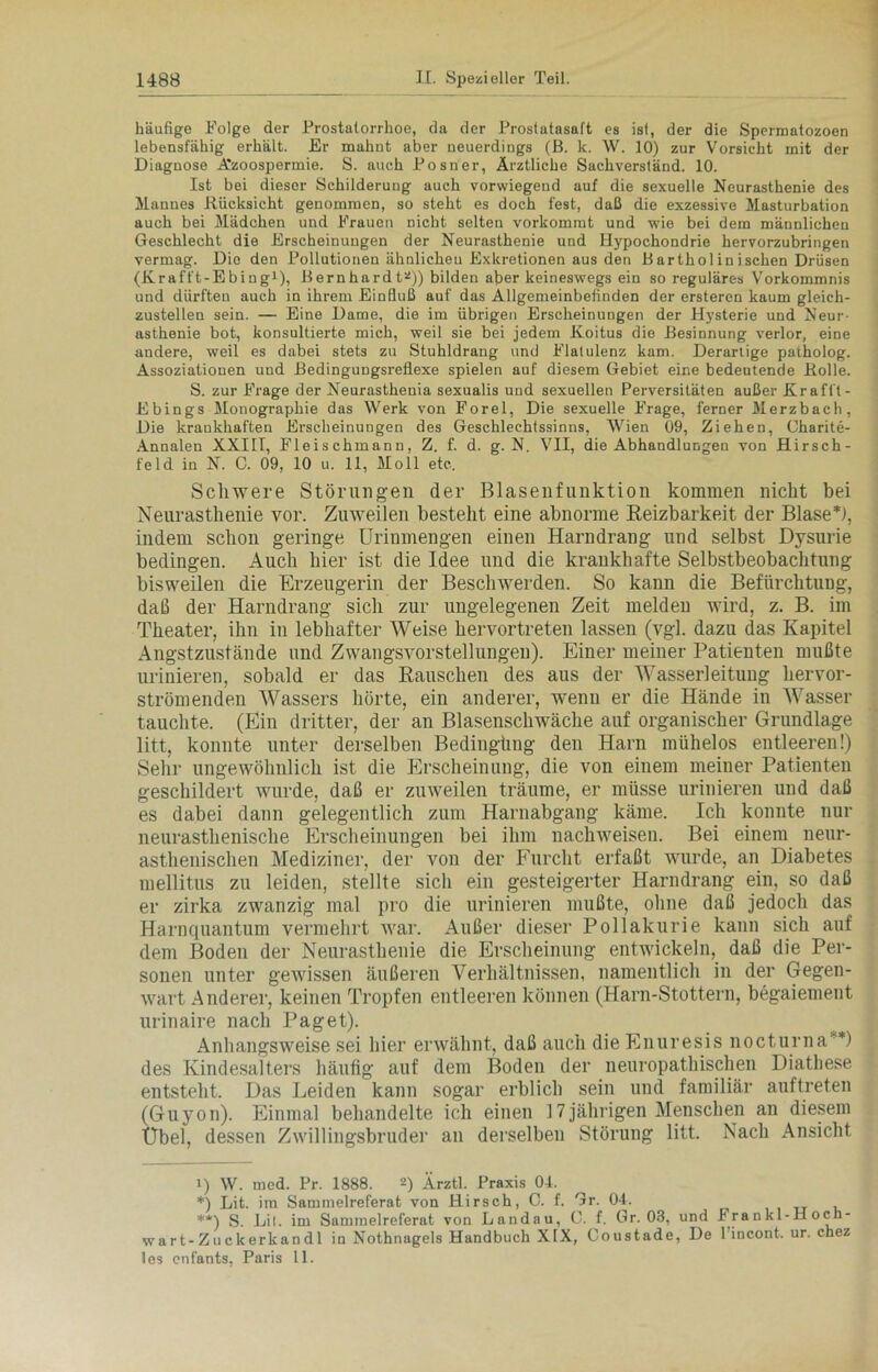 häufige Folge der Prostatorrhoe, da der Prostatasaft es ist, der die Spermatozoen lebensfähig erhält. Er mahnt aber neuerdings (B. k. W. 10) zur Vorsicht mit der Diagnose Azoospermie. S. auch Posner, Ärztliche Sachverständ. 10. Ist bei dieser Schilderung auch vorwiegend auf die sexuelle Neurasthenie des Mannes Rücksicht genommen, so steht es doch fest, daß die exzessive Masturbation auch bei Mädchen und Frauen nicht selten vorkommt und wie bei dem männlichen Geschlecht die Erscheinungen der Neurasthenie und Hypochondrie hervorzubringen vermag. Die den Pollutionen ähnlichen Exkretionen aus den B arthol in isehen Drüsen (Krafft-Ebing1), Bernhardt2)) bilden aber keineswegs ein so reguläres Vorkommnis und dürften auch in ihrem Einfluß auf das Allgemeinbefinden der ersteren kaum gleich- zustellen sein. — Eine Dame, die im übrigen Erscheinungen der Hysterie und Neur- asthenie bot, konsultierte mich, weil sie bei jedem Koitus die Besinnung verlor, eine andere, weil es dabei stets zu Stuhldrang und Flatulenz kam. Derartige patholog. Assoziationen und Bedingungsreflexe spielen auf diesem Gebiet eine bedeutende Rolle. S. zur Frage der Neurasthenia sexualis und sexuellen Perversitäten außer Kr afft - Ebings Monographie das Werk von Forel, Die sexuelle Frage, ferner Merzbach, Die krankhaften Erscheinungen des Geschlechtssinns, Wien 09, Ziehen, Charite- Annalen XXIII, Fleischmann, Z. f. d. g. N. VII, die Abhandlungen von .Hirsch- feld in N. C. 09, 10 u. 11, Moll etc. Schwere Störungen der Blasenfunktion kommen nickt bei Neurasthenie vor. Zuweilen besteht eine abnorme Reizbarkeit der Blase*), indem schon geringe Urinmengen einen Harndrang und selbst Dysurie bedingen. Auch hier ist die Idee und die krankhafte Selbstbeobachtung bisweilen die Erzeugerin der Beschwerden. So kann die Befürchtung, daß der Harndrang sich zur ungelegenen Zeit melden wird, z. B. im Theater, ihn in lebhafter Weise hervortreten lassen (vgl. dazu das Kapitel Angstzustände und Zwangsvorstellungen). Einer meiner Patienten mußte urinieren, sobald er das Rauschen des aus der Wasserleitung hervor- strömenden Wassers hörte, ein anderer, wenn er die Hände in Wasser tauchte. (Ein dritter, der an Blasenschwäche auf organischer Grundlage litt, konnte unter derselben Bedingüng den Harn mühelos entleeren!) Sehr ungewöhnlich ist die Erscheinung, die von einem meiner Patienten geschildert wurde, daß er zuweilen träume, er müsse urinieren und daß es dabei dann gelegentlich zum Harnabgang käme. Ich konnte nur neurasthenische Erscheinungen bei ihm nachweisen. Bei einem neur- asthenischen Mediziner, der von der Furcht erfaßt wurde, an Diabetes mellitus zu leiden, stellte sich ein gesteigerter Harndrang ein, so daß er zirka zwanzig mal pro die urinieren mußte, ohne daß jedoch das Harnquantum vermehrt war. Außer dieser Pollakurie kann sich auf dem Boden der Neurasthenie die Erscheinung entwickeln, daß die Per- sonen unter gewissen äußeren Verhältnissen, namentlich in der Gegen- wart Anderer, keinen Tropfen entleeren können (Harn-Stottern, begaiement urinaire nach Paget). Anhangsweise sei hier erwähnt, daß auch die Enuresis nocturna**) des Kindesalters häufig auf dem Boden der neuropathischen Diathese entsteht. Das Leiden kann sogar erblich sein und familiär auftreten (Guyon). Einmal behandelte ich einen 17jährigen Menschen an diesem Übel, dessen Zwillingsbruder an derselben Störung litt. Nach Ansicht 1) W. tued. Pr. 1888. 2) Ärztl. Praxis 0-1. *) Lit. im Sarumelreferat von Hirsch, C. f. Gr. 04. **) S. Li I. im Sammelreferat von Landau, C. f. Gr. 03, und I ra n kl-Hoch- war t-Z u c kerkan dl in Nothnagels Handbuch XIX, Coustade, De l’incont. ur. chez les enfants, Paris 11.