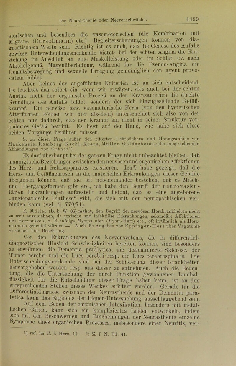 sterischen und besonders die vasomotorischen (die Kombination mit Migräne (Curschmann) etc.) Begleiterscheinungen können von dia- gnostischem Werte sein. Richtig- ist es auch, daß die Genese des Anfalls gewisse Unterscheidungsmerkmale bietet: bei der echten Angina die Ent- stehung im Anschluß an eine Muskelleistung oder im Schlaf, ev. nach Alkoholgenuß, Magenüberladung, während für die Pseudo-Angina die Gemütsbewegung und sexuelie Erregung gemeiniglich den agent provo- cateur bildet. Aber keines der angeführten Kriterien ist an sich entscheidend. Es leuchtet das sofort ein, wenn wir erwägen, daß auch bei der echten Angiua nicht der organische Prozeß an den Kranzarterien die direkte Grundlage des Anfalls bildet, sondern der sich hinzugesellende Gefäß- krampf. Die nervöse bzw. vasomotorische Form (von den hysterischen Afterformen können wir hier absehen) unterscheidet sich also von der echten nur dadurch, daß der Krampf ein nicht in seiner Struktur ver- ändertes Gefäß betrifft. Es liegt auf der Hand, wie nahe sich diese beiden Vorgänge berühren müssen. S. zu dieser Frage außer den zitierten Lehrbüchern und Monographien von Mackenzie, Romberg, Krehl, Kraus, Müller, Goldscheider die entsprechenden Abhandlungen von Ortner1). Es darf überhaupt bei der ganzen Frage nicht unbeachtet bleiben, daß mannigfache Beziehungen zwischen den nervösen und organischen Affektionen des Herz- und Gefäßapparates existieren. Ich2) habe gezeigt, daß die Herz- und Gefäßneurosen in die materiellen Erkrankungen dieser Gebilde übergehen können, daß sie oft nebeneinander bestehen, daß es Misch- end Übergangsformen gibt etc., ich habe den Begriff der neurovasku- lären Erkrankungen aufgestellt und betont, daß es eine angeborene „angiopathische Diathese“ gibt, die sich mit der neuropathischen ver- binden kann (vgl. S. 770/71). F. Müller (B. k. W. 06) mahnt, den Begriff der nervösen Herzkrankheiten nicht zu weit auszudehnen, da toxische und infektiöse Erkrankungen, sekundäre Affektionen des Herzmuskels, z. B. infolge Myoma uteri (Myom-Herz) etc., oft irrtümlich als Herz- neurosen gedeutet würden —. Auch die Angaben von Eppinger-Hess über Vagotonie verdienen hier Beachtung. Von den Erkrankungen des Nervensystems, die in differential- diagnostischer Hinsicht Schwierigkeiten bereiten können, sind besonders zu erwähnen: die Dementia paralytica, die disseminierte Sklerose, der Tumor cerebri und die Lues cerebri resp. die Lues cerebrospinalis. Die Unterscheidungsmerkmale sind bei der Schilderung dieser Krankheiten hervorgehoben Avorden resp. aus dieser zu entnehmen. Auch die Bedeu- tung, die die Untersuchung der durch Punktion gewonnenen Lumbal- flüssigkeit für die Entscheidung dieser Fiage haben kann, ist an den entsprechenden Stellen dieses Werkes erörtert Avorden. Gerade für die Differentialdiagnose zAvischen der Neurasthenie und der Dementia para- lytica kann das Ergebnis der Liquor-Untersuchung ausschlaggebend sein. Auf dem Boden der chronischen Intoxikation, besonders mit metal- lischen Giften, kann sich ein kompliziertes Leiden entAvickeln, indem sich mit den Beschwerden und Erscheinungen der Neurasthenie einzelne Symptome eines organischen Prozesses, insbesondere einer Neuritis, ver- >) ref. im U. f. Herz. 11. 2) z. f. N. Bd. 41.