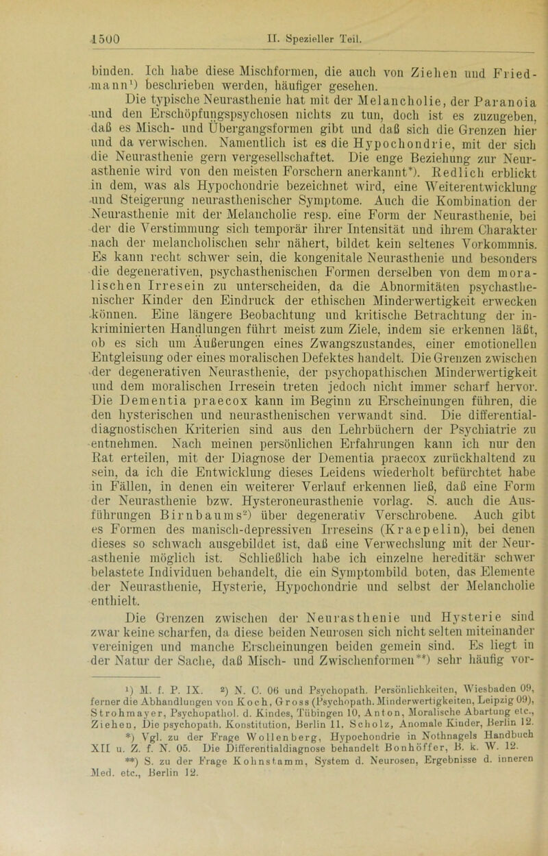 binden. Ich habe diese Mischfornien, die auch von Ziehen und Fried- -mann1) beschrieben werden, häufiger gesehen. Die typische Neurasthenie hat mit der Melancholie, der Paranoia und den Erschöpfungspsychosen nichts zu tun, doch ist es zuzugeben, daß es Misch- und Übergangsformen gibt und daß sich die Grenzen hier und da verwischen. Namentlich ist es die Hypochondrie, mit der sich die Neurasthenie gern vergesellschaftet. Die enge Beziehung zur Neur- asthenie wird von den meisten Forschern anerkannt1'). Redlich erblickt in dem, was als Hypochondrie bezeichnet wird, eine Weiterentwicklung und Steigerung neurasthenischer Symptome. Auch die Kombination der Neurasthenie mit der Melancholie resp. eine Form der Neurasthenie, bei der die Verstimmung sich temporär ihrer Intensität und ihrem Charakter nach der melancholischen sehr nähert, bildet kein seltenes Vorkommnis. Es kann recht schwer sein, die kongenitale Neurasthenie und besonders die degeuerativen, psychasthenisclien Formen derselben voii dem mora- lischen Irresein zu unterscheiden, da die Abnormitäten psychasthe- nischer Kinder den Eindruck der ethischen Minderwertigkeit erwecken können. Eine längere Beobachtung und kritische Betrachtung der in- kriminierten Handlungen führt meist zum Ziele, indem sie erkennen läßt, ob es sich um Äußerungen eines Zwangszustandes, einer emotionellen Entgleisung oder eines moralischen Defektes handelt. Die Grenzen zwischen der degenerativen Neurasthenie, der psychopathischen Minderwertigkeit und dem moralischen Irresein treten jedoch nicht immer scharf hervor. Die Dementia praecox kann im Beginn zu Erscheinungen führen, die den hysterischen und neurasthenischen verwandt sind. Die differential- diagnostischen Kriterien sind aus den Lehrbüchern der Psychiatrie zu entnehmen. Nach meinen persönlichen Erfahrungen kann ich nur den Rat erteilen, mit der Diagnose der Dementia praecox zurückhaltend zu sein, da ich die Entwicklung dieses Leidens wiederholt befürchtet habe in Fällen, in denen ein weiterer Verlauf erkennen ließ, daß eine Form der Neurasthenie bzw. H3rsteroneurasthenie vorlag. S. auch die Aus- führungen Birnbaums'“) über degenerativ Verschrobene. Auch gibt es Formen des manisch-depressiven Irreseins (Kraepelin), bei denen dieses so schwach ausgebildet ist, daß eine Verwechslung mit der Neur- asthenie möglich ist. Schließlich habe ich einzelne hereditär schwer belastete Individuen behandelt, die ein Symptombild boten, das Elemente der Neurasthenie, Hysterie, Hypochondrie und selbst der Melancholie enthielt. Die Grenzen zwischen der Neurasthenie und Hysterie sind zwar keine scharfen, da diese beiden Neurosen sich nicht selten miteinander vereinigen und manche Erscheinungen beiden gemein sind. Es liegt in der Natur der Sache, daß Misch- und Zwischenformen* *) **) sehr häufig vor- !) M. f. P. IX. 2) N. 0. 06 und Psychopath. Persönlichkeiten, Wiesbaden 00, ferner die Abhandlungen von Koch, Gross (Psychopath. Minderwertigkeiten, Leipzig 09), Strohmayer, Psychopathol. d. Kindes, Tübingen 10, Anton, Moralische Abartung etc., Ziehen, Die psychopath. Konstitution, Berlin 11. Scholz, Anomale Kiuder, Berlin 12. *) Vgl. zu der Frage Wollen berg, Hypochondrie in Nothnagels Handbuch XII u. Z. f. N. 05. Die Differentialdiagnose behandelt Bonhöffer, B. k. W. 12. **) S. zu der Frage Kohnstnmm, System d. Neurosen, Ergebnisse d. inneren Med. etc., Berlin 12.