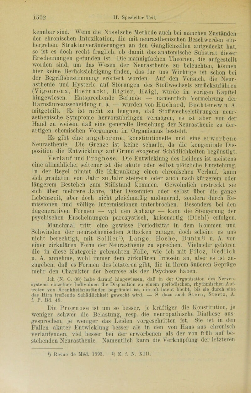 kennbar sind. Wenn die Nisslsche Methode auch bei manchen Zuständen der chronischen Intoxikation, die mit neurasthenischen Beschwerden ein- hergehen, Strukturveränderungen an den Ganglienzellen aufgedeckt hat, so ist es doch recht fraglich, ob damit das anatomische Substrat dieser Erscheinungen gefunden ist. Die mannigfachen Theorien, die aufgestellt worden sind, um das Wesen der Neurasthenie zu beleuchten, können hier keine Berücksichtigung finden, das für uns Wichtige ist schon bei der Begriffsbestimmung erörtert worden. Auf den Versuch, die Neur- asthenie und Hysterie auf Störungen des Stoffwechsels zurückzuführen (Vigouroux, Biernacki, Higier, Haig), wurde im vorigen Kapitel hingewiesen. Entsprechende Befunde — namentlich Vermehrung der Harnsäureausscheidung u. a. — wurden von Huchard, Bechterew u. A. mitgeteilt. Es ist nicht zu leugnen, daß Stoffwechselstörungen neur- asthenische Sjunptome hervorzubringen vermögen, es ist aber von der Hand zu weisen, daß eine generelle Beziehung der Neurasthenie zu der- artigen chemischen Vorgängen im Organismus besteht. Es gibt eine angeborene, konstitutionelle und eine erworbene Neurasthenie. Die Grenze ist keine scharfe, da die kongenitale Dis- position die Entwicklung auf Grund exogener Schädlichkeiten begünstigt, Verlauf und Prognose. Die Entwicklung des Leidens ist meistens eine allmähliche, seltener ist die akute oder selbst plötzliche Entstehung. In der Regel nimmt die Erkrankung einen chronischen Verlauf, kann sich gradatim von Jahr zu Jahr steigern oder auch nach kürzerem oder längerem Bestehen zum Stillstand kommen. Gewöhnlich erstreckt sie sich über mehrere Jahre, über Dezennien oder selbst über die ganze Lebenszeit, aber doch nicht gleichmäßig andauernd, sondern durch Re- missionen und völlige Intermissionen unterbrochen. Besonders bei den degenerativen Formen — vgl. den Anhang — kann die Steigerung der psychischen Erscheinungen paroxystisch, krisenartig (Diehl) erfolgen. Manchmal tritt eine gewisse Periodizität in dem Kommen und Schwinden der neurasthenischen Attacken zutage, doch scheint es uns nicht berechtigt, mit Sollier'), Lange, Hoche, Dunin2) u. A. von einer zirkulären Form der Neurasthenie zu sprechen. Vielmehr gehören die in diese Kategorie gebrachten Fälle, wie ich mit Pilcz, Redlich u. A. annehme, wohl immer dem zirkulären Irresein an, aber es ist zu- zugeben, daß es Formen des letzteren gibt, die in ihrem äußeren Gepräge mehr den Charakter der Neurose als der Psychose haben. Ich (N. C. 08) habe darauf hingewiesen, daß in der Organisation des Nerven- systems einzelner Individuen die Disposition zu einem periodischen, rhythmischen Auf- treten von Krankheitszuständen begründet ist, die oft latent bleibt, bis sie durch eine das Hirn treffende Schädlichkeit geweckt wird. — S. dazu auch Stern, Stertz, A. f. P. Bd. 48. Die Prognose ist um so besser, je kräftiger die Konstitution, je weniger schwer die Belastung, resp. die neuropathische Diathese aus- gesprochen, je weniger das Leiden vorgeschritten ist. Sie ist in den Fällen akuter Entwicklung besser als in den von Haus aus chronisch verlaufenden, viel besser bei der erworbenen als der von früh auf be- stehenden Neurasthenie. Namentlich kann die Verknüpfung der letzteren >) Revue de Med. 1893. *) Z. f. N. XIII.