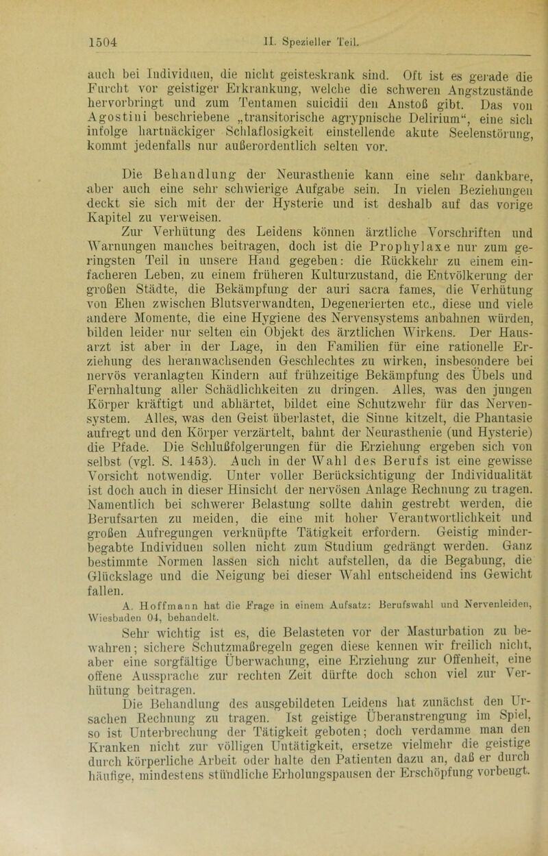 auch bei Individuen, die nicht geisteskrank sind. Oft ist es gerade die Furcht vor geistiger Erkrankung, welche die schweren Angstzustände hervorbringt und zum Tentamen suicidii den Anstoß gibt. Das von Agostini beschriebene „transitorische agrypnische Delirium“, eine sich infolge hartnäckiger Schlaflosigkeit einstellende akute Seelenstörung, kommt jedenfalls nur außerordentlich selten vor. Die Behandlung der Neurasthenie kann eine sehr dankbare, aber auch eine sehr schwierige Aufgabe sein. In vielen Beziehungen deckt sie sich mit der der Hysterie und ist deshalb auf das vorige Kapitel zu verweisen. Zur Verhütung des Leidens können ärztliche Vorschriften und Warnungen manches beitragen, doch ist die Prophylaxe nur zum ge- ringsten Teil in unsere Hand gegeben: die Rückkehr zu einem ein- facheren Leben, zu einem früheren Kulturzustand, die Entvölkerung der großen Städte, die Bekämpfung der auri sacra fames, die Verhütung von Ehen zwischen Blutsverwandten, Degenerierten etc., diese und viele andere Momente, die eine Hygiene des Nervensystems anbahnen würden, bilden leider nur selten ein Objekt des ärztlichen Wirkens. Der Haus- arzt ist aber in der Lage, in den Familien für eine rationelle Er- ziehung des heranwachsenden Geschlechtes zu wirken, insbesondere bei nervös veranlagten Kindern auf frühzeitige Bekämpfung des Übels und Fernhaltung aller Schädlichkeiten zu dringen. Alles, was den jungen Körper kräftigt und abhärtet, bildet eine Schutzwehr für das Nerven- system. Alles, was den Geist überlastet, die Sinne kitzelt, die Phantasie aufregt und den Körper verzärtelt, bahnt der Neurasthenie (und Hysterie) die Pfade. Die Schlußfolgerungen für die Erziehung ergeben sich von selbst (vgl. S. 1453). Auch in der Wahl des Berufs ist eine gewisse Vorsicht notwendig. Unter voller Berücksichtigung der Individualität ist doch auch in dieser Hinsicht der nervösen Anlage Rechnung zu tragen. Namentlich bei schwerer Belastung sollte dahin gestrebt werden, die Berufsarten zu meiden, die eine mit hoher Verantwortlichkeit und großen Aufregungen verknüpfte Tätigkeit erfordern. Geistig minder- begabte Individuen sollen nicht zum Studium gedrängt werden. Ganz bestimmte Normen lassen sich nicht aufstellen, da die Begabung, die Glückslage und die Neigung bei dieser Wahl entscheidend ins Gewicht fallen. A. Hoffmann hat die h'rage in einem Aufsatz: Berufswahl und Nervenleiden, Wiesbaden 04, behandelt. Sehr wichtig ist es, die Belasteten vor der Masturbation zu be- wahren; sichere Schutzmaßregeln gegen diese kennen wir freilich nicht, aber eine sorgfältige Überwachung, eine Erziehung zur Offenheit, eine offene Aussprache zur rechten Zeit dürfte doch schon viel zur Ver- hütung beitragen. Die Behandlung des ausgebildeten Leidens hat zunächst den Ur- sachen Rechnung zu tragen. Ist geistige Überanstrengung im Spiel, so ist Unterbrechung der Tätigkeit geboten; doch verdamme man den Kranken nicht zur völligen Untätigkeit, ersetze vielmehr die geistige durch körperliche Arbeit oder halte den Patienten dazu an, daß er durch häufige, mindestens stündliche Erholungspausen der Erschöpfung vorbeugt.