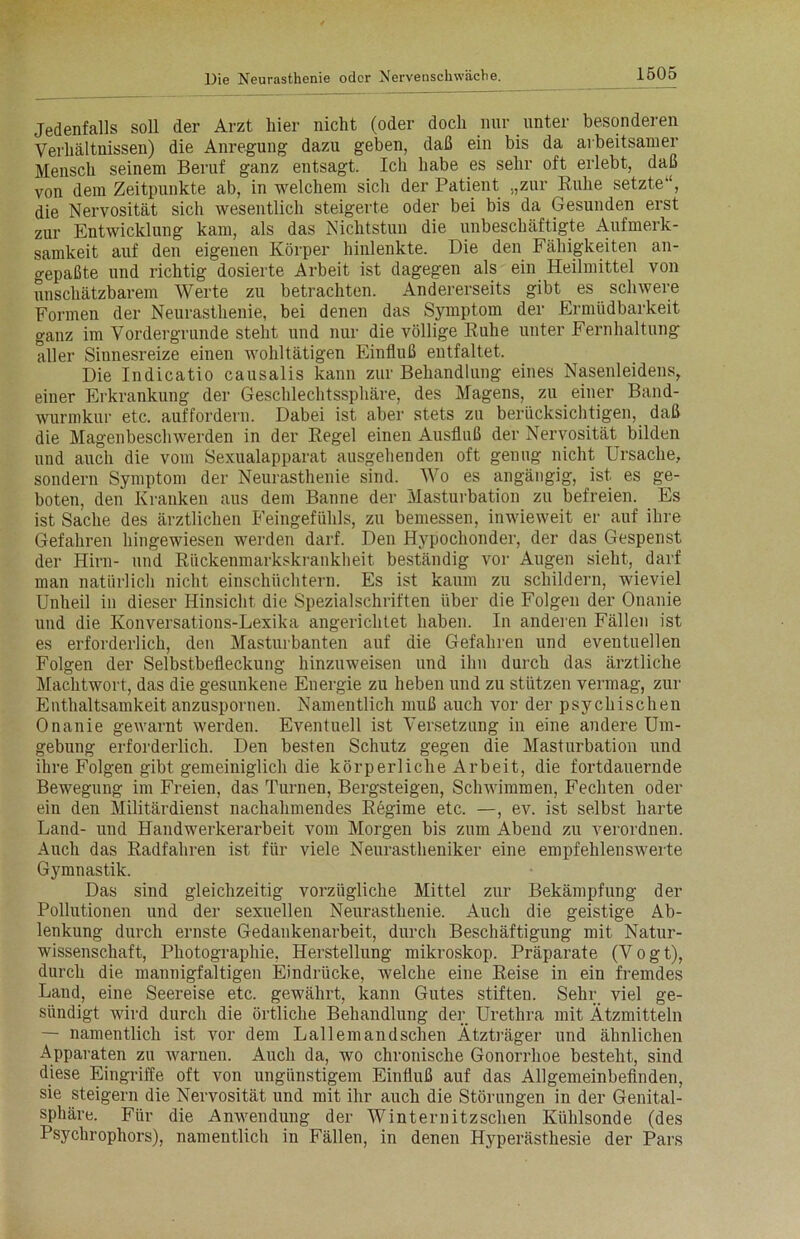 Jedenfalls soll der Arzt liier nicht (oder doch nur unter besonderen Verhältnissen) die Anregung dazu geben, daß ein bis da arbeitsamer Mensch seinem Beruf ganz entsagt. Ich habe es sehr oft erlebt, daß von dem Zeitpunkte ab, in welchem sich der Patient „zur Ruhe setzte“, die Nervosität sich wesentlich steigerte oder bei bis da Gesunden erst zur Entwicklung kam, als das Nichtstun die unbeschäftigte Aufmerk- samkeit auf den eigenen Körper hinlenkte. Die den Fähigkeiten an- gepaßte und richtig dosierte Arbeit ist dagegen als ein Heilmittel von unschätzbarem Werte zu betrachten. Andererseits gibt es schwere Formen der Neurasthenie, bei denen das Symptom der Ermüdbarkeit ganz im Vordergründe steht und nur die völlige Ruhe unter Fernhaltung aller Sinnesreize einen wohltätigen Einfluß entfaltet. Die Indicatio causalis kann zur Behandlung eines Nasenleidens, einer Erkrankung der Geschlechtssphäre, des Magens, zu einer Band- wurmkur etc. auffordern. Dabei ist aber stets zu berücksichtigen, daß die Magenbeschwerden in der Regel einen Ausfluß der Nervosität bilden und auch die vom Sexualapparat ausgehenden oft genug nicht Ursache, sondern Symptom der Neurasthenie sind. Wo es angängig, ist. es ge- boten, den Kranken aus dem Banne der Masturbation zu befreien. Es ist Sache des ärztlichen Feingefühls, zu bemessen, inwieweit er auf ihre Gefahren hingewiesen werden darf. Den Hypochonder, der das Gespenst der Hirn- und Rückenmarkskrankheit beständig vor Augen sieht, darf man natürlich nicht einschüchtern. Es ist kaum zu schildern, wieviel Unheil in dieser Hinsicht die Spezialschriften über die Folgen der Onanie und die Konversations-Lexika angerichtet haben. In anderen Fällen ist es erforderlich, den Masturbanten auf die Gefahren und eventuellen Folgen der Selbstbefleckung hinzuweisen und ihn durch das ärztliche Machtwort, das die gesunkene Energie zu heben und zu stützen vermag, zur Enthaltsamkeit anzuspornen. Namentlich muß auch vor der psychischen Onanie gewarnt werden. Eventuell ist Versetzung in eine andere Um- gebung erforderlich. Den besten Schutz gegen die Masturbation und ihre Folgen gibt gemeiniglich die körperliche Arbeit, die fortdauernde Bewegung im Freien, das Turnen, Bergsteigen, Schwimmen, Fechten oder ein den Militärdienst nachahmendes Regime etc. —, ev. ist selbst harte Land- und Handwerkerarbeit vom Morgen bis zum Abend zu verordnen. Auch das Radfahren ist für viele Neurastheniker eine empfehlenswerte Gymnastik. Das sind gleichzeitig vorzügliche Mittel zur Bekämpfung der Pollutionen und der sexuellen Neurasthenie. Auch die geistige Ab- lenkung durch ernste Gedankenarbeit, durch Beschäftigung mit Natur- wissenschaft, Photographie, Herstellung mikroskop. Präparate (Vogt), durch die mannigfaltigen Eindrücke, welche eine Reise in ein fremdes Land, eine Seereise etc. gewährt, kann Gutes stiften. Sehr viel ge- sündigt wird durch die örtliche Behandlung der Urethra mit Ätzmitteln — namentlich ist vor dem Lallemandschen Ätzträger und ähnlichen Apparaten zu warnen. Auch da, wo chronische Gonorrhoe besteht, sind diese Eingriffe oft von ungünstigem Einfluß auf das Allgemeinbefinden, sie steigern die Nervosität und mit ihr auch die Störungen in der Genital- sphäre. Für die Anwendung der Winternitzschen Kühlsonde (des Psychrophors), namentlich in Fällen, in denen Hyperästhesie der Pars