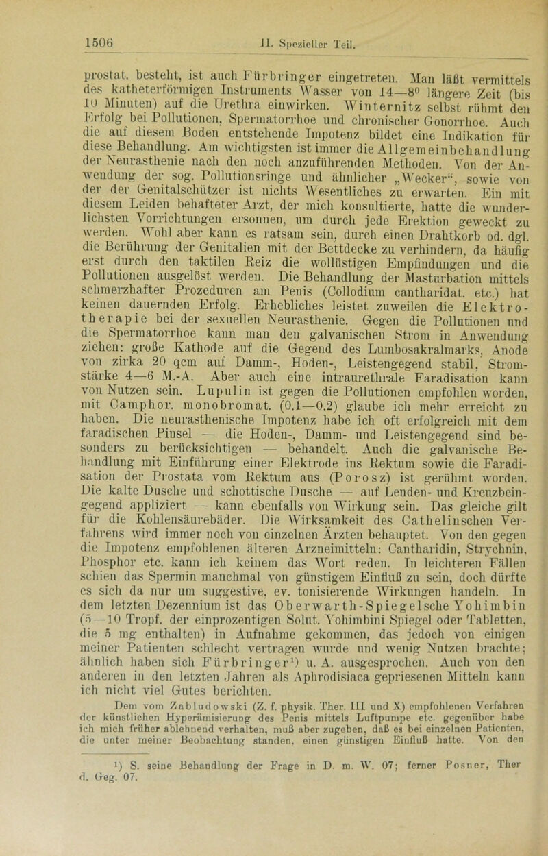 prostat. besteht, ist auch Fürbringer eingetreteu. Man läßt vermittels des katheterförmigen Instruments Wasser von 14—8° längere Zeit (bis 10 Minuten) auf die Urethra einwirken. Winternitz selbst rühmt den Erfolg bei Pollutionen, Spermatorrhoe und chronischer Gonorrhoe. Auch die auf diesem Boden entstehende Impotenz bildet eine Indikation für diese Behandlung. Am wichtigsten ist immer die Allgemeinbehandlung der Neurasthenie nach den noch anzuführenden Methoden. Von der Air- wendung der sog. Pollutionsringe und ähnlicher „Wecker“, sowie von der der Genitalschützer ist nichts Wesentliches zu erwarten. Ein mit diesem Leiden behafteter Arzt, der mich konsultierte, hatte die wunder- lichsten Vorrichtungen ersonnen, um durch jede Erektion geweckt zu werden. Wohl aber kann es ratsam sein, durch einen Drahtkorb od. dgl. die Berührung der Genitalien mit der Bettdecke zu verhindern, da häufig erst durch den taktilen Reiz die wollüstigen Empfindungen und die Pollutionen ausgelöst werden. Die Behandlung der Masturbation mittels schmerzhafter Prozeduren am Penis (Collodium cantharidat. etc.) hat keinen dauernden Erfolg. Erhebliches leistet zuweilen die Elektro- therapie bei der sexuellen Neurasthenie. Gegen die Pollutionen und die Spermatorrhoe kann man den galvanischen Strom in Anwendung ziehen: große Kathode auf die Gegend des Lumbosakralmarks, Anode von zirka 20 qcm auf Damm-, Hoden-, Leistengegend stabil, Strom- stärke 4—6 M.-A. Aber auch eine intraurethrale Faradisation kann von Nutzen sein. Lupulin ist gegen die Pollutionen empfohlen worden, mit Camphor. monobromat. (0.1—0.2) glaube ich mehr erreicht zu haben. Die neurasthenische Impotenz habe ich oft erfolgreich mit dem faradischen Pinsel — die Hoden-, Damm- und Leistengegend sind be- sonders zu berücksichtigen — behandelt. Auch die galvanische Be- handlung mit Einführung einer Elektrode ins Rektum sowie die Faradi- sation der Prostata vom Rektum aus (Porosz) ist gerühmt worden. Die kalte Dusche und schottische Dusche — auf Lenden- und Kreuzbein- gegend appliziert — kann ebenfalls von Wirkung sein. Das gleiche gilt für die Kohlensäurebäder. Die Wirksamkeit des Cathelinschen Ver- fahrens wird immer noch von einzelnen Ärzten behauptet. Von den gegen die Impotenz empfohlenen älteren Arzneimitteln: Cantharidin, Strychnin, Phosphor etc. kann ich keinem das Wort reden. In leichteren Fällen schien das Spermin manchmal von günstigem Einfluß zu sein, doch dürfte es sich da nur um suggestive, ev. tonisierende Wirkungen handeln. In dem letzten Dezennium ist das Oberwarth-Spiegelsche Yohimbin (5 — 10 Tropf, der einprozentigen Solut. Yohimbini Spiegel oder Tabletten, die 5 mg enthalten) in Aufnahme gekommen, das jedoch von einigen meiner Patienten schlecht vertragen wurde und wenig Nutzen brachte; ähnlich haben sich Fürbringer1) u. A. ausgesprochen. Auch von den anderen in den letzten Jahren als Aphrodisiaca gepriesenen Mitteln kann ich nicht viel Gutes berichten. Dem vom Zabludowski (Z. f. physik. Ther. III und X) empfohlenen Verfahren der künstlichen Hyperämisierung des Penis mittels Luftpumpe etc. gegenüber habe ich mich früher ablehnend verhalten, muß aber zugeben, daß es bei einzelnen Patienten, die unter meiner Beobachtung standen, einen günstigen Einfluß hatte. Von den x) S. seine Behandlung der Frage in D. m. W. 07; ferner Posner, Ther