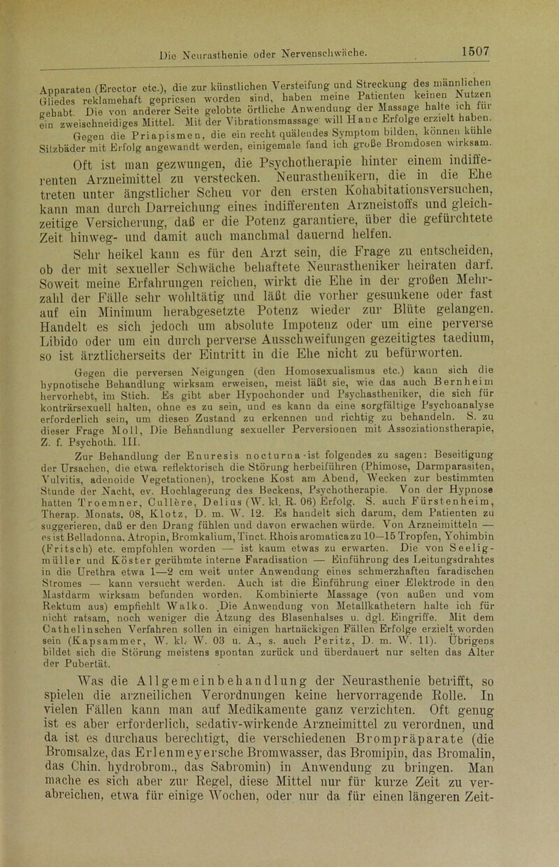 Apparaten (Erector etc.), die zur künstlichen Versteifung und Streckung des männlichen Gliedes reklamehaft gepriesen worden sind, haben meine Patienten keinen Nutzen trehabt. Die von anderer Seite gelobte örtliche Anwendung der Massage halte ich im ein zweischneidiges Mittel. Mit der Vibrationsmassage will Hane Erfolge erzielt haben. Geoen die Priapismen, die ein recht quälendes Symptom bilden, können kühle Sitzbäder 'mit Erfolg angewandt werden, einigemale fand ich große Bromdosen wirksam. Oft ist man gezwungen, die Psj'chotherapie hinter einem indiffe- renten Arzneimittel zu verstecken. Neurasthenikern, die in die Ehe treten unter ängstlicher Scheu vor den ersten Kohabitationsversuchen, kann man durch Darreichung eines indifferenten Arzneistoffs und gleich- zeitige Versicherung, daß er die Potenz garantiere, über die gefürchtete Zeit hinweg- und damit auch manchmal dauernd helfen. Sehr heikel kann es für den Arzt sein, die Frage zu entscheiden, ob der mit sexueller Schwäche behaftete Neurastheniker heiraten darf. Soweit meine Erfahrungen reichen, wirkt die Ehe in der großen Mehr- zahl der Fälle sehr wohltätig und läßt die vorher gesunkene oder fast auf ein Minimum herabgesetzte Potenz wieder zur Blüte gelangen. Handelt es sich jedoch um absolute Impotenz oder um eine perverse Libido oder um ein durch perverse Ausschweifungen gezeitigtes taedium, so ist ärztlicherseits der Eintritt in die Ehe nicht zu befürworten. Gegen die perversen Neigungen (den Homosexualismus etc.) kann sich die hypnotische Behandlung wirksam erweisen, meist läßt sie, wie das auch Bern heim hervorhebt, im Stich. Es gibt aber Hypochonder und Psychastheniker, die sich für konträrsexuell halten, ohne es zu sein, und es kann da eine sorgfältige Psychoanalyse erforderlich sein, um diesen Zustand zu erkennen und richtig zu behandeln. S. zu dieser Frage Moll, Die Behandlung sexueller Perversionen mit Assoziationstherapie, Z. f. Psychoth. III. Zur Behandlung der Enuresis nocturna ist folgendes zu sagen: Beseitigung der Ursachen, die etwa reflektorisch die Störung herbeiführen (Phimose, Darmparasiten, Vulvitis, adenoide Vegetationen), trockene Kost am Abend, Wecken zur bestimmten Stunde der Nacht, ev. Hochlagerung des Beckens, Psychotherapie. Von der Hypnose hatten Troemner, Cullere, Delius (W. kl. R. 06) Erfolg. S. auch Fürstenheim, Therap. Monats. 08, Klotz, D. m. W. 12. Es handelt sich darum, dem Patienten zu suggerieren, daß er den Drang fühlen und davon erwachen würde. Von Arzneimitteln — es ist Belladonna. Atropin, Bromkalium, Tinct. Rhois aromaticazu 10—15 Tropfen, Yohimbin (Fritsch) etc. empfohlen worden — ist kaum etwas zu erwarten. Die von Seelig- müller und Köster gerühmte interne Faradisation — Einführung des Leitungsdrahtes in die Urethra etwa 1—2 cm weit unter Anwendung eines schmerzhaften faradischen Stromes — kann versucht werden. Auch ist die Einführung einer Elektrode in den Mastdarm wirksam befunden worden. Kombinierte Massage (von außen und vom Rektum aus) empfiehlt Walko. .Die Anwendung von Metallkathetern halte ich für nicht ratsam, noch weniger die Atzung des Blasenhalses u. dgl. Eingriffe. Mit dem Cathelinschen Verfahren sollen in einigen hartnäckigen Fällen Erfolge erzielt worden sein (Kapsammer, W. kl.- W. 03 u. A., s. auch Peritz, D. m. W. 11). Übrigens bildet sich die Störung meistens spontan zurück und überdauert nur selten das Alter der Pubertät. Was die Allgemeinbehandlung der Neurasthenie betrifft, so spielen die arzneilichen Verordnungen keine hervorragende Rolle. In vielen Fällen kann man auf Medikamente ganz verzichten. Oft genug ist es aber erforderlich, sedativ-wirkende Arzneimittel zu verordnen, und da ist es durchaus berechtigt, die verschiedenen Brompräparate (die Bromsalze, das Erlenmeyersche Bromwasser, das Bromipin, das Bromalin, das Chin. hydrobrom., das Sabromin) in Anwendung zu bringen. Man mache es sich aber zur Regel, diese Mittel nur für kurze Zeit zu ver- abreichen, etwa für einige Wochen, oder nur da für einen längeren Zeit-