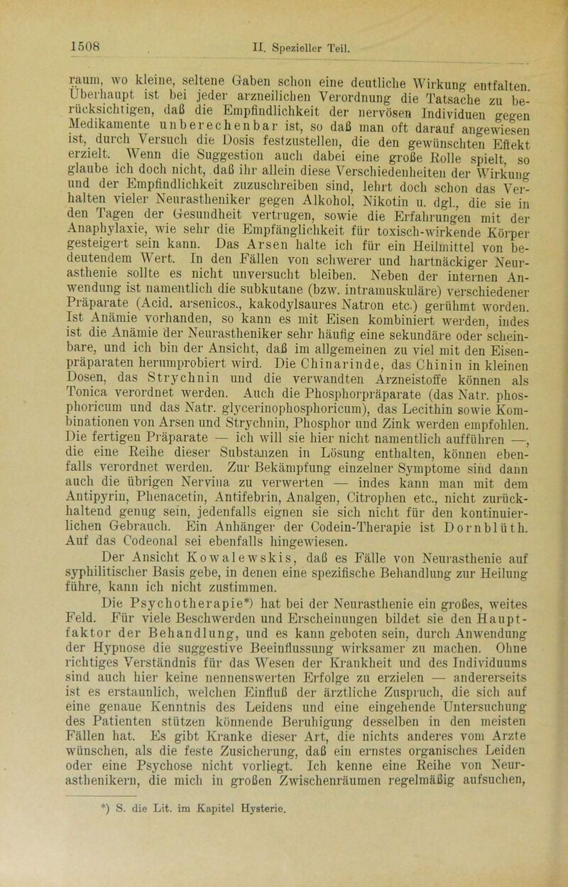 raum, wo kleine, seltene Gaben schon eine deutliche Wirkung entfalten Überhaupt ist bei jeder arzneilichen Verordnung die Tatsache zu be- rücksichtigen, daß die Empfindlichkeit der nervösen Individuen gegen Medikamente unbei ec heil bar ist, so daß man oft darauf angewiesen ist, durch Versuch die Dosis festzustellen, die den gewünschten Eftekt erzielt. Wenn die Suggestion auch dabei eine große Rolle spielt so glaube ich doch nicht, daß ihr allein diese Verschiedenheiten der Wirkung nnd der Empfindlichkeit zuzuschreiben sind, lehrt doch schon das Ver- halten vieler Neurastheniker gegen Alkohol, Nikotin u. dgl., die sie in den Tagen der Gesundheit vertrugen, sowie die Erfahrungen mit der Anaphylaxie, wie sehr die Empfänglichkeit für toxisch-wirkende Körper gesteigert sein kann. Das Arsen halte ich für ein Heilmittel von be- deutendem Wert. In den Fällen von schwerer und hartnäckiger Neur- asthenie sollte es nicht unversucht bleiben. Neben der internen An- wendung ist namentlich die subkutane (bzw. intramuskuläre) verschiedener Präparate (Acid. arsenicos., kakodylsaures Natron etc.) gerühmt worden. Ist Anämie vorhanden, so kann es mit Eisen kombiniert werden, indes ist die Anämie der Neurastheniker sehr häufig eine sekundäre oder schein- bare, und ich bin der Ansicht, daß im allgemeinen zu viel mit den Eisen- präparaten herumprobiert wird. Die Chinarinde, das Chinin in kleinen Dosen, das Strychnin und die verwandten Arzneistoffe können als Tonica verordnet werden. Auch die Phosphorpräparate (das Natr. plios- phoricum und das Natr. glycerinophosphoricum), das Lecithin sowie Kom- binationen von Arsen und Strychnin, Phosphor und Zink werden empfohlen. Die fertigen Präparate — ich will sie hier nicht namentlich aufführen —, die eine Reihe dieser Substanzen in Lösung enthalten, können eben- falls verordnet werden. Zur Bekämpfung einzelner Symptome sind dann auch die übrigen Nervina zu verwerten — indes kann man mit dem Antipyrin, Phenacetin, Antifebrin, Analgen, Citrophen etc., nicht zurück- haltend genug sein, jedenfalls eignen sie sich nicht für den kontinuier- lichen Gebrauch. Ein Anhänger der Codein-Therapie ist Dornblüth. Auf das Codeonal sei ebenfalls hingewiesen. Der Ansicht Kowalewskis, daß es Fälle von Neurasthenie auf syphilitischer Basis gebe, in denen eine spezifische Behandlung zur Heilung führe, kann ich nicht zustimmen. Die Psychotherapie*) hat bei der Neurasthenie ein großes, weites Feld. Für viele Beschwerden und Erscheinungen bildet sie den Haupt- faktor der Behandlung, und es kann geboten sein, durch Anwendung der Hypnose die suggestive Beeinflussung wirksamer zu machen. Ohne richtiges Verständnis für das Wesen der Krankheit und des Individuums sind auch hier keine nennenswerten Erfolge zu erzielen — andererseits ist es erstaunlich, welchen Einfluß der ärztliche Zuspruch, die sich auf eine genaue Kenntnis des Leidens und eine eingehende Untersuchung des Patienten stützen könnende Beruhigung desselben in den meisten Fällen hat. Es gibt Kranke dieser Art, die nichts anderes vom Arzte wünschen, als die feste Zusicherung, daß ein ernstes organisches Leiden oder eine Psychose nicht vorliegt. Ich kenne eine Reihe von Neur- asthenikern, die mich in großen Zwischenräumen regelmäßig aufsuchen, *) S. die Lit. im Kapitel Hysterie.