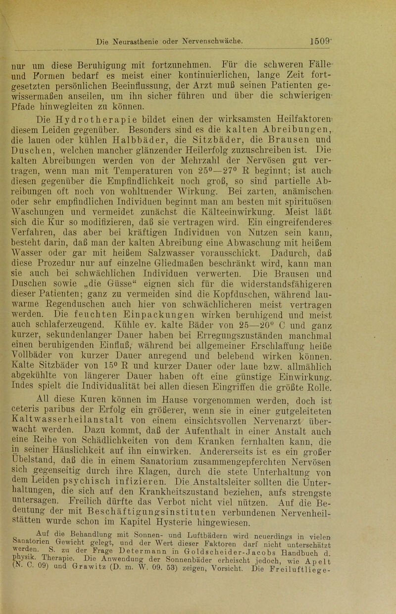 nur um diese Beruhigung mit fortzunehmen. Für die schweren Fälle und Formen bedarf es meist einer kontinuierlichen, lange Zeit fort- gesetzten persönlichen Beeinflussung, der Arzt muß seinen Patienten ge- wissermaßen anseilen, um ihn sicher führen und über die schwierigen Pfade hinwegleiten zu können. Die Hydrotherapie bildet einen der wirksamsten Heilfaktoren diesem Leiden gegenüber. Besonders sind es die kalten Abreibungen, die lauen oder kühlen Halbbäder, die Sitzbäder, die Brausen und Duschen, welchen mancher glänzender Heilerfolg zuzuschreiben ist. Die kalten Abreibungen werden von der Mehrzahl der Nervösen gut ver- tragen, wenn man mit Temperaturen von 25°—27° R beginnt; ist auch diesen gegenüber die Empfindlichkeit noch groß, so sind partielle Ab- reibungen oft noch von wohltuender Wirkung. Bei zarten, anämischen oder sehr empfindlichen Individuen beginnt man am besten mit spirituösen Waschungen und vermeidet zunächst die Kälteeinwirkung. Meist läßt sich die Kur so modifizieren, daß sie vertragen wird. Ein eingreifenderes Verfahren, das aber bei kräftigen Individuen von Nutzen sein kann, besteht darin, daß man der kalten Abreibung eine Abwaschung mit heißem Wasser oder gar mit heißem Salzwasser vorausschickt. Dadurch, daß diese Prozedur nur auf einzelne Gliedmaßen beschränkt wird, kann man sie auch bei schwächlichen Individuen verwerten. Die Brausen und Duschen sowie „die Güsse“ eignen sich für die widerstandsfähigeren dieser Patienten; ganz zu vermeiden sind die Kopf duschen, während lau- warme Regenduschen auch hier von schwächlicheren meist vertragen werden. Die feuchten Einpackungen wirken beruhigend und meist auch schlaferzeugend. Kühle ev. kalte Bäder von 25—20° C und ganz kurzer, sekundenlanger Dauer haben bei Erregungszuständen manchmal einen beruhigenden Einfluß, während bei allgemeiner Erschlaffung heiße Vollbäder von kurzer Dauer anregend und belebend wirken können. Kalte Sitzbäder von 15° R und kurzer Dauer oder laue bzw. allmählich abgekühlte von längerer Dauer haben oft eiue günstige Einwirkung. Indes spielt die Individualität bei allen diesen Eingriffen die größte Rolle. All diese Kuren können im Hause vorgenommen werden, doch ist ceteris paribus der Erfolg ein größerer, wenn sie in einer gutgeleiteten Kaltwasserheilanstalt von einem einsichtsvollen Nervenarzt über- wacht werden. Dazu kommt, daß der Aufenthalt in einer Anstalt auch eine Reihe von Schädlichkeiten von dem Kranken fernhalten kann, die in seiner Häuslichkeit auf ihn einwirken. Andererseits ist es ein großer Ubelstand, daß die in einem Sanatorium zusammengepferchten Nervösen sich gegenseitig durch ihre Klagen, durch die stete Unterhaltung von dem Leiden psychisch infizieren. Die Anstaltsleiter sollten die Unter- haltungen, die sich auf den Krankheitszustand beziehen, aufs strengste untersagen. Freilich dürfte das Verbot nicht viel nützen. Auf die Be- deutung der mit Beschäftigungsinstituten verbundenen Nervenheil- stätteu wurde schon im Kapitel Hysterie hingewiesen. Auf die Behandlung mit Sonnen- und Luftbädern wird neuerdings in vielen öanatonen Gewicht gelegt, und der Wert dieser Faktoren darf nicht unterschätzt V .°n- r„,S- zu der Fl'a£e betermann in Goldscheider-Jacobs Handbuch d Fw n Dle Anwendunft der Sonnenbäder erheischt jedoch, wie Apelt GN. L. 09) und Grawitz (D. m. W. 09. 53) zeigen, Vorsicht. Die Freiluftliege-