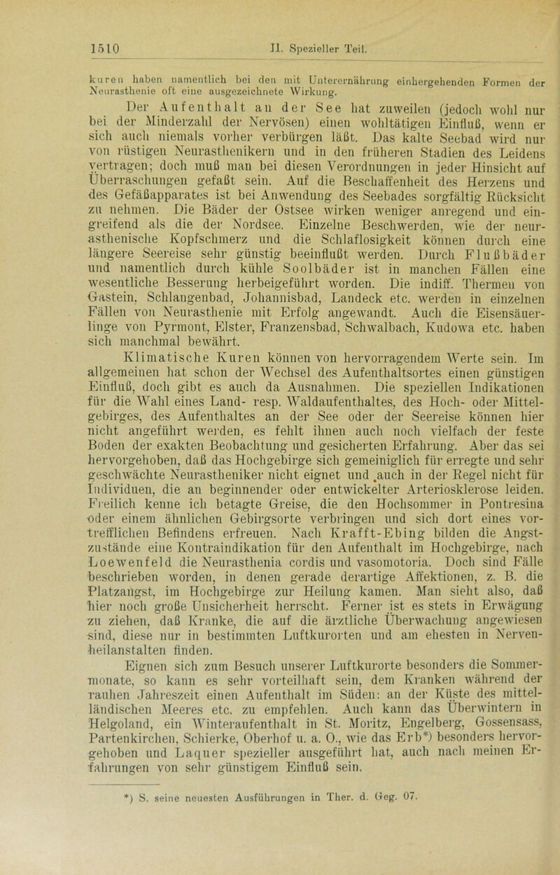 kuren haben namentlich bei den mit Unterernährung einhergehenden Formen der Neurasthenie oft eine ausgezeichnete Wirkung. Der Aufenthalt an der See hat zuweilen (jedoch wohl nur bei der Minderzahl der Nervösen) einen wohltätigen Einfluß, wenn er sich auch niemals vorher verbürgen läßt. Das kalte Seebad wird nur von rüstigen Neurasthenikern und in den früheren Stadien des Leidens vertragen; doch muß man bei diesen Verordnungen in jeder Hinsicht auf Überraschungen gefaßt sein. Auf die Beschaffenheit des Herzens und des Gefäßapparates ist bei Anwendung des Seebades sorgfältig Rücksicht zu nehmen. Die Bäder der Ostsee wirken weniger anregend und ein- greifend als die der Nordsee. Einzelne Beschwerden, wie der neur- asthenische Kopfschmerz und die Schlaflosigkeit können durch eine längere Seereise sehr günstig beeinflußt werden. Durch Flußbäder und namentlich durch kühle Soolbäder ist in manchen Fällen eine wesentliche Besserung herbeigeführt worden. Die indiff. Thermen von Gastein. Schlangenbad, Johannisbad, Landeck etc. werden in einzelnen Fällen von Neurasthenie mit Erfolg angewandt. Auch die Eisensäuer- linge von Pyrmont, Elster, Franzensbad, Schwalbach, Ivudowa etc. haben sich manchmal bewährt. Klimatische Kuren können von hervorragendem Werte sein. Im allgemeinen hat schon der Wechsel des Aufenthaltsortes einen günstigen Einfluß, doch gibt es auch da Ausnahmen. Die speziellen Indikationen für die Wahl eines Land- resp. Waldaufenthaltes, des Hoch- oder Mittel- gebirges, des Aufenthaltes an der See oder der Seereise können hier nicht angeführt weiden, es fehlt ihnen auch noch vielfach der feste Boden der exakten Beobachtung und gesicherten Erfahrung. Aber das sei hervorgehoben, daß das Hochgebirge sich gemeiniglich für erregte und sein- geschwächte Neurastheniker nicht eignet und .auch in der Regel nicht für Individuen, die an beginnender oder entwickelter Arteriosklerose leiden. Freilich kenne ich betagte Greise, die den Hochsommer in Pontresina oder einem ähnlichen Gebirgsorte verbringen und sich dort eines vor- trefflichen Befindens erfreuen. Nach Krafft-Ebing bilden die Angst- zustände eine Kontraindikation für den Aufenthalt im Hochgebirge, nach Loewenfeld die Neurasthenia cordis und vasomotoria. Doch sind Fälle beschrieben worden, in denen gerade derartige Affektionen, z. B. die Platzangst, im Hochgebirge zur Heilung kamen. Man sieht also, daß hier noch große Unsicherheit herrscht. Ferner ist es stets in Erwägung zu ziehen, daß Kranke, die auf die ärztliche Überwachung angewiesen sind, diese nur in bestimmten Luftkurorten und am ehesten in Nerven- heilanstalten finden. Eignen sich zum Besuch unserer Luftkurorte besonders die Sommer- monate, so kann es sehr vorteilhaft sein, dem Kranken während der rauhen Jahreszeit einen Aufenthalt im Süden: an der Küste des mittel- ländischen Meeres etc. zu empfehlen. Auch kann das Überwintern in Helgoland, ein Winteraufenthalt in St. Moritz, Engelberg, Gossensass, Partenkirchen, Schierke, Oberhof u. a. 0., wie das Erb*) besonders hervor- gehoben und Laquer spezieller ausgeführt hat, auch nach meinen Er- fahrungen von sehr günstigem Einfluß sein. ) S. seine neuesten Ausführungen in Ther. d. Geg. 07.