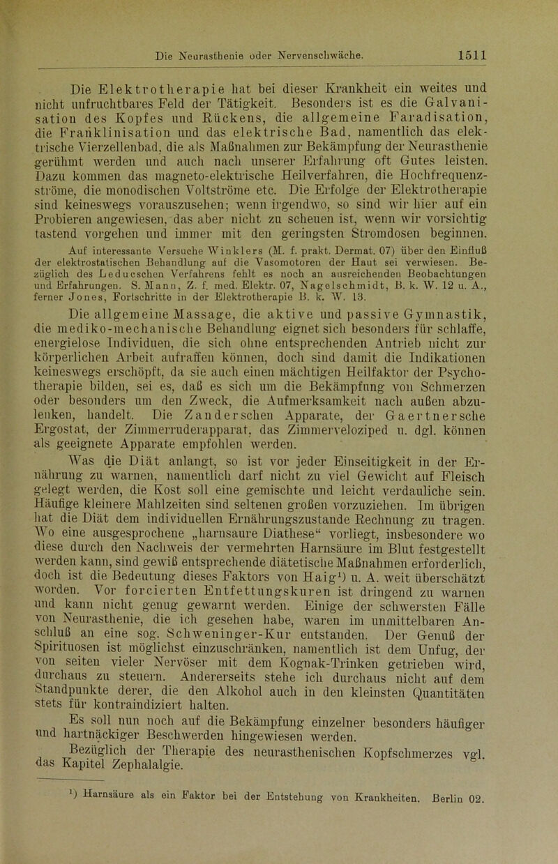 Die Elektrotherapie hat bei dieser Krankheit ein weites und nicht unfruchtbares Feld der Tätigkeit. Besonders ist es die Galvani- sation des Kopfes und Rückens, die allgemeine Faradisation, die Frariklinisation und das elektrische Bad, namentlich das elek- trische Vierzellenbad, die als Maßnahmen zur Bekämpfung der Neurasthenie gerühmt werden und auch nach unserer Erfahrung oft Gutes leisten. Dazu kommen das magneto-elektrische Heilverfahren, die Hochfrequenz- ströme, die monodischen Voltströme etc. Die Erfolge der Elektrotherapie sind keineswegs vorauszusehen; wenn irgendwo, so sind wir hier auf ein Probieren angewiesen, das aber nicht zu scheuen ist, wenn wir vorsichtig tastend vorgehen und immer mit den geringsten Stromdosen beginnen. Auf interessante Versuche Winklers (M. f. prakt. Dermat. 07) über den Einfluß der elektrostatischen Behandlung auf die Vasomotoren der Haut sei verwiesen. Be- züglich des Leducschen Verfahrens fehlt es noch an ausreichenden Beobachtungen und Erfahrungen. S. Mann, Z. f. med. Elektr. 07, Nagelschmidt, B. k. W. 12 u. A., ferner Jones, Fortschritte in der Elektrotherapie B. k. W. 13. Die allgemeine Massage, die aktive und passive Gymnastik, die mediko-mechanische Behandlung eignet sich besonders für schlaffe, energielose Individuen, die sich ohne entsprechenden Antrieb nicht zur körperlichen Arbeit aufraffen können, doch sind damit die Indikationen keineswegs erschöpft, da sie auch einen mächtigen Heilfaktor der Psycho- therapie bilden, sei es, daß es sich um die Bekämpfung von Schmerzen oder besonders um den Zweck, die Aufmerksamkeit nach außen abzu- lenken, handelt. Die Zander sehen Apparate, der Ga er tn er sehe Ergostat, der Zimmerruderapparat, das Zimmerveloziped u. dgl. können als geeignete Apparate empfohlen werden. Was dje Diät anlangt, so ist vor jeder Einseitigkeit in der Er- nährung zu warnen, namentlich darf nicht zu viel Gewicht auf Fleisch gelegt werden, die Kost soll eine gemischte und leicht verdauliche sein. Häufige kleinere Mahlzeiten sind seltenen großen vorzuziehen. Im übrigen hat die Diät dem individuellen Ernährungszustände Rechnung zu tragen. Wo eine ausgesprochene „harnsaure Diathese“ vorliegt, insbesondere wo diese durch den Nachweis der vermehrten Harnsäure im Blut festgestellt werden kann, sind gewiß entsprechende diätetische Maßnahmen erforderlich, doch ist die Bedeutung dieses Faktors von Haig1) u. A. weit überschätzt worden. Vor forcierten Entfettungskuren ist dringend zu warnen und kann nicht genug gewarnt werden. Einige der schwersten Fälle von Neurasthenie, die ich gesehen habe, waren im unmittelbaren An- schluß an eine sog. Schweninger-Kur entstanden. Der Genuß der Spirituosen ist möglichst einzuschränken, namentlich ist dem Unfug, der von seiten vieler Nervöser mit dem Kognak-Trinken getrieben wird, durchaus zu steuern. Andererseits stehe ich durchaus nicht auf dem Standpunkte derer, die den Alkohol auch in den kleinsten Quantitäten stets für kontraindiziert halten. Es soll nun noch auf die Bekämpfung einzelner besonders häufiger und hartnäckiger Beschwerden hingewiesen werden. Bezüglich der Therapie des neurasthenischen Kopfschmerzes vgl das Kapitel Zephalalgie. ) Harnsäure als ein Faktor bei der Entstehung von Krankheiten. Berlin 02.