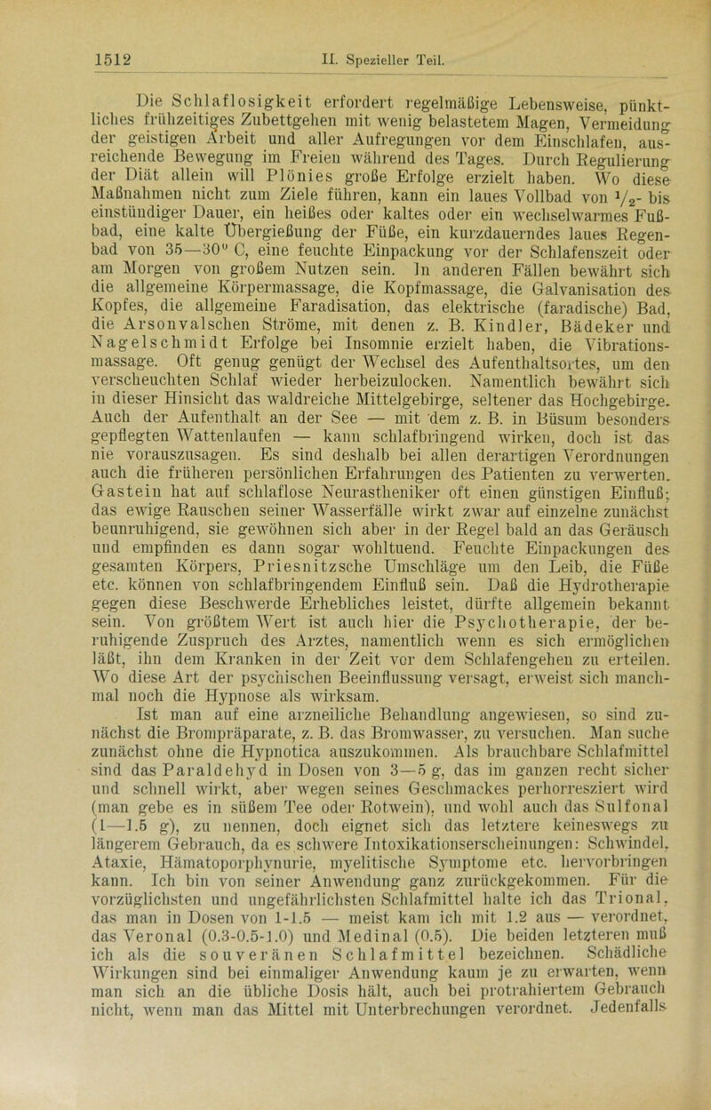 Die Schlaflosigkeit erfordert regelmäßige Lebensweise, pünkt- liches frühzeitiges Zubettgehen mit wenig belastetem Magen, Vermeidung der geistigen Arbeit und aller Aufregungen vor dem Einschlafen, aus” reichende Bewegung im Freien während des Tages. Durch Regulierung der Diät allein will PIönies große Erfolge erzielt haben. Wo diese Maßnahmen nicht zum Ziele führen, kann ein laues Vollbad von y2- bis einstüudiger Dauer, ein heißes oder kaltes oder ein wechselwarmes Fuß- bad, eine kalte Übergießung der Füße, ein kurzdauerndes laues Regen- bad von 35—30° C, eine feuchte Einpackung vor der Schlafenszeit oder am Morgen von großem Nutzen sein, ln anderen Fällen bewährt sich die allgemeine Körpermassage, die Kopfmassage, die Galvanisation des Kopfes, die allgemeine Faradisation, das elektrische (faradische) Bad, die Arsonvalschen Ströme, mit denen z. B. Kindl er, Bädeker und Nagelschmidt Erfolge bei Insomnie erzielt haben, die Vibrations- massage. Oft genug genügt der Wechsel des Aufenthaltsortes, um den verscheuchten Schlaf wieder herbeizulocken. Namentlich bewährt sich in dieser Hinsicht das waldreiche Mittelgebirge, seltener das Hochgebirge. Auch der Aufenthalt an der See — mit dem z. B. in Büsum besonders gepflegten Wattenlaufen — kann schlafbringend wirken, doch ist das nie vorauszusagen. Es sind deshalb bei allen derartigen Verordnungen auch die früheren persönlichen Erfahrungen des Patienten zu verwerten. Gasteiu hat auf schlaflose Neurastheniker oft einen günstigen Einfluß; das ewige Rauschen seiner Wasserfälle wirkt zwar auf einzelne zunächst beunruhigend, sie gewöhnen sich aber in der Regel bald an das Geräusch und empfinden es dann sogar wohltuend. Feuchte Einpackungen des gesamten Körpers, Priesnitzsche Umschläge um den Leib, die Füße etc. können von schlafbringendem Einfluß sein. Daß die Hydrotherapie gegen diese Beschwerde Erhebliches leistet, dürfte allgemein bekannt sein. Von größtem Wert ist auch hier die Psychotherapie, der be- ruhigende Zuspruch des Arztes, namentlich wenn es sich ermöglichen läßt, ihn dem Kranken in der Zeit vor dem Schlafengehen zu erteilen. Wo diese Art der psychischen Beeinflussung versagt, erweist sich manch- mal noch die Hypnose als wirksam. Ist man auf eine arzneiliche Behandlung angewiesen, so sind zu- nächst die Brompräparate, z. B. das Bromwasser, zu versuchen. Man suche zunächst ohne die Hypnotica auszukommen. Als brauchbare Schlafmittel sind das Paraldehyd in Dosen von 3—5 g, das im ganzen recht sicher und schnell wirkt, aber wegen seines Geschmackes perhorresziert wird (man gebe es in süßem Tee oder Rotwein), und wohl auch das Sulfonal (1—1.5 g), zu nennen, doch eignet sich das letztere keineswegs zu längerem Gebrauch, da es schwere Intoxikationserscheinungen: Schwindel. Ataxie, Hämatoporphynurie, myelitische Symptome etc. hervorbringen kann. Ich bin von seiner Anwendung ganz zurückgekommen. Für die vorzüglichsten und ungefährlichsten Schlafmittel halte ich das Trional, das man in Dosen von 1-1.5 — meist kam ich mit 1.2 aus — verordnet, das Veronal (0.3-0.5-1.0) und Medinal (0.5). Die beiden letzteren muß ich als die souveränen Schlafmittel bezeichnen. Schädliche Wirkungen sind bei einmaliger Anwendung kaum je zu erwarten, wenn man sich an die übliche Dosis hält, auch bei protrahiertem Gebrauch nicht, wenn man das Mittel mit Unterbrechungen verordnet. Jedenfalls-