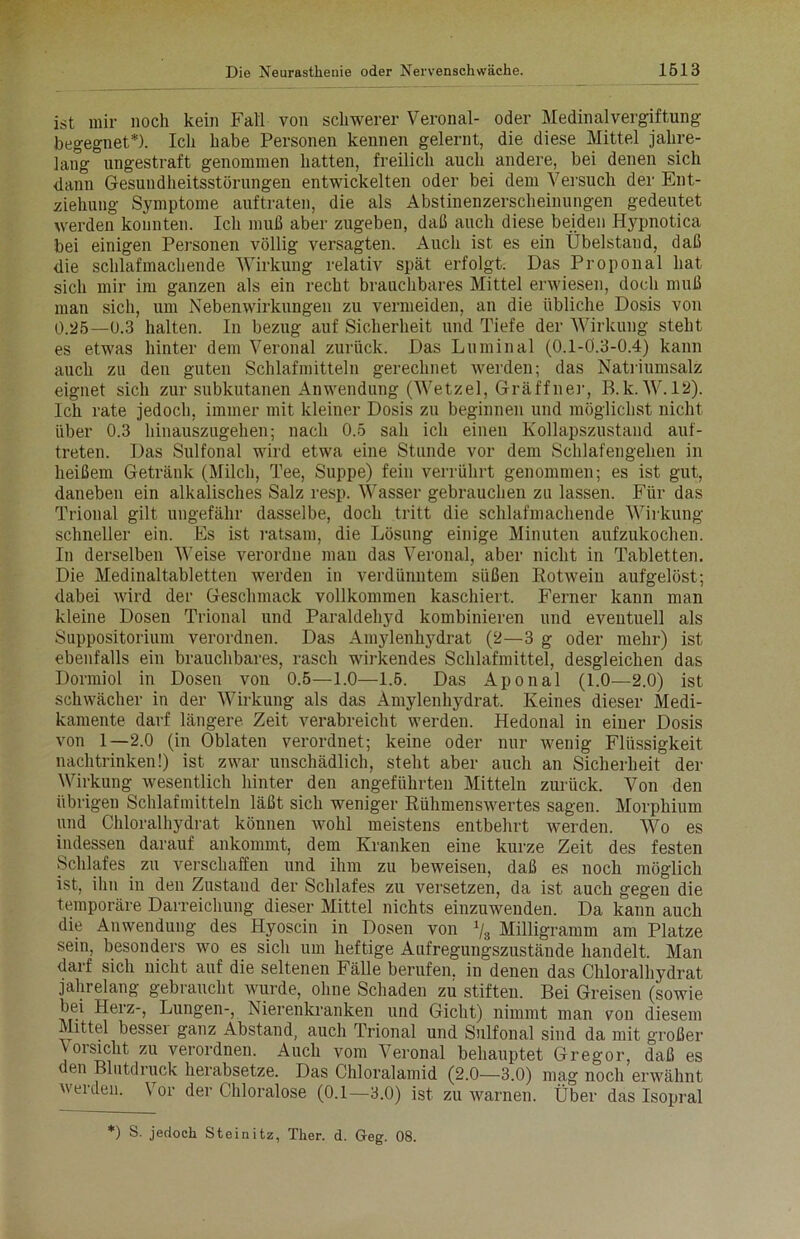 ist mir noch kein Fall von schwerer Veronal- oder Medinal Vergiftung begegnet*). Ich habe Personen kennen gelernt, die diese Mittel jahre- lang ungestraft genommen hatten, freilich auch andere, bei denen sich dann Gesundheitsstörungen entwickelten oder bei dem Versuch der Ent- ziehung Symptome auftraten, die als Abstinenzerscheinungen gedeutet werden konnten. Ich muß aber zugeben, daß auch diese beiden Hypnotica bei einigen Personen völlig versagten. Auch ist es ein Übelstand, daß die schlafmachende Wirkung relativ spät erfolgt. Das Proponal hat sich mir im ganzen als ein recht brauchbares Mittel erwiesen, doch muß man sich, um Nebenwirkungen zu vermeiden, an die übliche Dosis von 0.25—0.3 halten, ln bezug auf Sicherheit und Tiefe der Wirkung steht es etwas hinter dem Veronal zurück. Das Luminal (O.l-Ö.3-0.4) kann auch zu den guten Schlafmitteln gerechnet werden; das Natriumsalz eignet sich zur subkutanen Anwendung (Wetzel, Gräffner, B.k. W. 12). Ich rate jedoch, immer mit kleiner Dosis zu beginnen und möglichst nicht über 0.3 hinauszugehen; nach 0.5 sah ich einen Kollapszustand auf- treten. Das Sulfonal wird etwa eine Stunde vor dem Schlafengehen in heißem Getränk (Milch, Tee, Suppe) fein verrührt genommen; es ist gut, daneben ein alkalisches Salz resp. Wasser gebrauchen zu lassen. Für das Trional gilt ungefähr dasselbe, doch tritt die schlafmachende Wirkung schneller ein. Es ist ratsam, die Lösung einige Minuten aufzukochen. In derselben Weise verordne man das Veronal, aber nicht in Tabletten. Die Medinaltabletten werden in verdünntem süßen Eotwein aufgelöst; dabei wird der Geschmack vollkommen kaschiert. Ferner kann man kleine Dosen Trional und Paraldehyd kombinieren und eventuell als Suppositorium verordnen. Das Amylenhydrat (2—3 g oder mehr) ist ebenfalls ein brauchbares, rasch wirkendes Schlafmittel, desgleichen das Dormiol in Dosen von 0.5—1.0—1.5. Das Aponal (1.0—2.0) ist schwächer in der Wirkung als das Amylenhydrat. Keines dieser Medi- kamente darf längere. Zeit verabreicht werden. Hedonal in einer Dosis von 1—2.0 (in Oblaten verordnet; keine oder nur wenig Flüssigkeit nachtrinken!) ist zwar unschädlich, steht aber auch an Sicherheit der Wirkung wesentlich hinter den angeführten Mitteln zurück. Von den übrigen Schlafmitteln läßt sich weniger Rühmenswertes sagen. Morphium und Chloralhydrat können wohl meistens entbehrt werden. Wo es indessen darauf ankommt, dem Kranken eine kurze Zeit des festen Schlafes zu verschaffen und ihm zu beweisen, daß es noch möglich ist, ihn in den Zustand der Schlafes zu versetzen, da ist auch gegen die temporäre Darreichung dieser Mittel nichts einzuwenden. Da kann auch die Anwendung des Hyoscin in Dosen von \ Milligramm am Platze sein, besonders wo es sich um heftige Aufregungszustände handelt. Man darf sich nicht auf die seltenen Fälle berufen, in denen das Chloralhydrat jahrelang gebraucht wurde, ohne Schaden zu stiften. Bei Greisen (sowie bei Herz-, Lungen-, Nierenkranken und Gicht) nimmt man von diesem Mittel bessei ganz Abstand, auch Trional und Sulfonal sind da mit großer Vorsicht zu verordnen. Auch vom Veronal behauptet Gregor, daß es den Blutdruck herabsetze. Das Chloralamid (2.0—3.0) mag noch erwähnt werden. Vor der Chloralose (0.1—3.0) ist zu warnen. Über das Isopral *) S. jedoch Steinitz, Ther. d. Geg. 08.