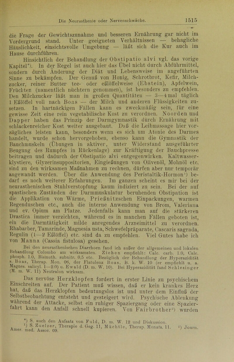 die Frage der Gewichtszunahme und besseren Ernährung gar nicht im Vordergrund stand. Unter geeigneten Verhältnissen — behagliche Häuslichkeit, einsichtsvolle Umgebung — läßt sich die Kur auch im Hause durchführen. Hinsichtlich der Behandlung der Obstipatio alvi vgl. das vorige Kapitel*). ln der Hegel ist auch hier das Übel nicht durch Abführmittel, sondern durch Änderung der Diät und Lebensweise im angeführten Sinne zu bekämpfen. Der Genuß von Honig, Schrotbrot, Kefir, Milch- zucker, reiner Butter tee- oder eßlöffelweise (Ebstein), Apfelwein, Früchten (namentlich nüchtern genommen), ist besonders zu empfehlen. Den Milchzucker läßt man in großen Quantitäten — 3—4 mal täglich 1 Eßlöffel voll nach Boas — der Milch und anderen Flüssigkeiten zu- setzen. In hartnäckigen Fällen kann es zweckmäßig sein, für eine gewisse Zeit eine rein vegetabilische Kost zu verordnen. Noorden und Dapper haben das Prinzip der Darmgymnastik durch Ernährung mit schlackenreicher Kost weiter ausgebaut. Daß die Leibmassage hier vor- zügliches leisten kann, besonders wenn es sich um Atonie des Darmes handelt, wurde schon hervorgehoben, ebenso kann die Gymnastik der Bauchmuskeln (Übungen in aktiver, unter Widerstand ausgeführter Beugung des Rumpfes in Rückenlage) zur Kräftigung der Bauchpresse beitragen und dadurch der Obstipatio alvi entgegenwirken. Kaltwasser- klystiere, Glyzerinsuppositorien, Eingießungen von Olivenöl, Mohnöl etc. sind zu den wirksamen Maßnahmen zu rechnen, dürfen aber nur temporär angewandt werden. Über die Anwendung des Peristaltik-Hormon 0 be- darf es noch weiterer Erfahrungen. Im ganzen scheint es mir bei der neurasthenischen Stuhlverstopfung kaum indiziert zu sein. Bei der auf spastischen Zuständen der Darmmuskulatur beruhenden Obstipation ist die Applikation von Wärme, Prießnitzschen Einpackungen, warmen Regenduschen etc., auch die interne Anwendung von Brom, Valeriana und ev. Opium am Platze. Jedenfalls kann man auf die stärkeren Drastica immer verzichten, während es in manchen Fällen geboten ist, ein die Darmtätigkeit milde anregendes Arzneimittel zu verordnen. Rhabarber, Tamarinde, Magnesia usta, Schwefelpräparate, Cascaris sagrada, Regulin (L—2 Eßlöffel) etc. sind da zu empfehlen. Viel Gutes habe ich von Manna (Cassia fistulosa) gesehen. Bei den neurasthenischen Diarrhoen fand ich außer der allgemeinen und lokalen Behandlung Colombo am wirksamsten. Ziehen empfiehlt: Calc. carb. 1.0, Calc. phosph. 1.0, Bismuth. subnitr. 0.5 etc. Bezüglich der Behandlung der Dyperazidität 3. Boas, iherap. Mon. OB, der Flatulenz Boas, B. k. \V. 10 (er empfiehlt u. a. Magnes. salicyl. I—2.0) u. Ewald (D. m. W. 10). Bei Hyperazidität fand Schlesinger (M. m. \V. 11) Neutraion wirksam. Das nervöse Herzklopfen fordert in erster Linie zu psychischem Einschreiten auf. Der Patient muß wissen, daß er kein krankes Herz hat, daß das Herzklopfen bedeutungslos ist und unter dem Einfluß der Selbstbeobachtung entsteht und gesteigert wird. Psychische Ablenkung wahrend der Attacke, selbst ein ruhiger Spaziergang oder eine Spazier- fahrt kann den Anfall schnell kupieren. Von Fairbrother2) wurden ) rauch den Aufsatz von Fuld, D. m. AV. 12 und Diskussion. ) S. Zuelzer, iberapie d. Geg. 11, MUchtle, Therap. Monats. 11. 3) J0um Amer. med. Assoc. 09.