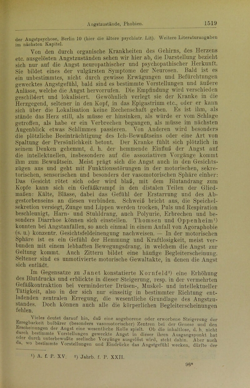 der Angstpsychose, Berlin 10 (hier die ältere psychiutr. Lit). AN eitere Literuturaugabeu im nächsten Kapitel. Von den durch organische Krankheiten des Gehirns, des Herzens etc. ausgelösten Angstzuständen sehen wir hier ab, die Darstellung bezieht sich nur auf die Angst neuropathischer und psychopathischer Herkunft. Sie bildet eines der vulgärsten Symptome der Neurosen. Bald ist es ein unbestimmtes, nicht durch gewisse Erwägungen und Befürchtungen gewecktes Angstgefühl, bald sind es bestimmte Vorstellungen und äußere Anlässe, welche die Angst hervorrufen. Die Empfindung wird verschieden geschildert und lokalisiert. Gewöhnlich verlegt sie der Kranke in die Herzgegend, seltener in den Kopf, in das Epigastrium etc., oder er kann sich über die Lokalisation keine Rechenschaft geben. Es ist ihm, als stände das Herz still, als müsse er hinsinken, als würde er vom Schlage getroffen, als habe er ein Verbrechen begangen, als müsse im nächsten Augenblick etwas Schlimmes passieren. Von Anderen wird besonders die plötzliche Beeinträchtigung des Ich-Bewußtseins oder eine Art von Spaltung der Persönlichkeit betont. Der Kranke fühlt sich plötzlich in seinem Denken gehemmt, d. h. der hemmende Einfluß der Angst auf die intellektuellen, insbesondere auf die assoziativen Vorgänge kommt ihm zum Bewußtsein. Meist prägt sich die Angst auch in den Gesichts- zügen aus und geht mit Funktionsstörungen in der motorischen, sekre- torischen, sensorischen und besonders der vasomotorischen Sphäre einher: Das Gesicht rötet sich oder wird blaß, mit dem Blutandrang zum Kopfe kann sich ein Gefäßkrampf in den distalen Teilen der Glied- maßen: Kälte, Blässe, dabei das Gefühl der Erstarrung und des Ab- gestorbenseins an diesen verbinden. Schweiß bricht aus, die Speichel- sekretion versiegt, Zunge und Lippen werden trocken, Puls und Respiration beschleunigt, Harn- und Stuhldrang, auch Polyurie, Erbrechen und be- sonders Diarrhoe können sich einstellen. Thomsen und Oppenheim1) konnten bei Angstaufällen, so auch einmal in einem Anfall von Agoraphobie (s. u.) konzentr. Gesichtsfeldeinengung nachweisen. — In der motorischen Sphäre ist es ein Gefühl der Hemmung und Kraftlosigkeit, meist ver- bunden mit einem lebhaften Bewegungsdrang, in welchem die Angst zur Geltung kommt. Auch Zittern bildet eine häufige Begleiterscheinung. Seltener sind es unmotivierte motorische Gewaltakte, in deuen die Angst sich entlädt. Im Gegensätze zu Janet konstatierte Kornfeld2) eine Erhöhung des Blutdrucks und erblickte in dieser Steigerung, resp. in der vermehrten ^efäßkontraktion bei verminderter Drüsen-, Muskel- und intellektueller Tätigkeit, also in der sich nur einseitig in bestimmter Richtung ent- ladenden zentralen Erregung, die wesentliche Grundlage des Angstzu- standes. Doch können auch alle die körperlichen Begleiterscheinungen fehlen. A ieles deutet darauf hin, daß eine angeborene oder erworbene Steigerung der Erregbarkeit bulbärer (besonders vasomotorischer) Zentren bei der Genese und den Erscheinungen der Angst eine wesentliche Rolle spielt. Ob die inhaltlose, d. h. nicht durch bestimmte Vorstellungen geweckte Angst in dieser ihren Ausgangspunkt hat oder durch unterbewußte seelische Vorgänge ausgelöst wird, steht dahin. Aber auch da, wo bestimmte Vorstellungen und Eindrücke das Angstgefühl wecken, dürfte der D A- f- JP- XV. 2) Jahrb. f. P. XXII. 96*