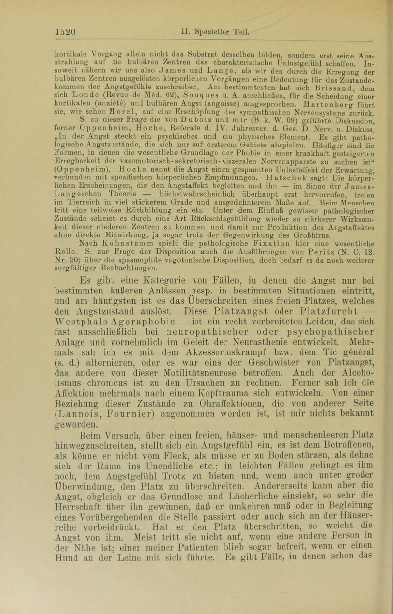 kortikale Vorgang allein nicht das Substrat desselben bilden, sondern erst seine Aus- strahlung auf die bulbären Zentren das charakteristische Unlustgeluhl schaffen. In- soweit nähern wir uns also James und Lange, als wir den durch die Erregung der bulbären Zentren ausgelösten körperlichen Vorgängen eine Bedeutung für das Zustande- kommen der Angstgefühle zuschreiben. Am bestimmtesten hat sich Brissaud dem sich Londe (Revue de Med. 02), Souques u. A. anschließen, für die Scheidung’ einer kortikalen (anxiete) und bulbären Angst (angoisse) ausgesprochen. Hartenberg führt sie, wie schon Morel, auf eiue Erschöpfung des sympathischen Nervensystems zurück. S. zu dieser Frage die von Dubois und mir (B. k. W. 09) geführte Diskussion, ferner Oppenheim, Hoche, Referate d. IV. Jahresver. d. Ges. D. Nerv. u. Diskuss. „In der Angst steckt ein psychisches und ein physisches Element. Es gibt patho- logische Augstzustände, die sich nur auf ersterem Gebiete abspielen. Häufiger sind die Formen, in denen die wesentliche Grundlage der Phobie in einer krankhaft gesteigerten Erregbarkeit der vasomotorisch-sekretorisch-viszeralen Nerveuapparate zu suchen ist“ (Oppenheim). Hoche nennt die Angst einen gespannten Unlustaffekt der Erwartung, verbunden mit spezifischen körperlichen Empfindungen. Hatschek sagt: Die körper- lichen Erscheinungen, die den Angstaffekt begleiten und ihn — im Sinne der James- Langeschen Theorie — höchstwahrscheinlich überhaupt erst hervorrufen, treten im Tierreich in viel stärkerem Grade und ausgedehnterem Maße auf. Beim Menschen tritt eine teilweise Rückbildung ein etc. Unter dem Einfluß gewisser pathologischer Zustände scheint es durch eine Art Rückschlagsbildung wieder zu stärkerer Wirksam- keit dieser niederen Zentren zu kommen und damit zur Produktion des Angstaffektes ohne direkte Mitwirkung, ja sogar trotz der Gegenwirkung des Großhirns. Nach Kohnstamm spielt die pathologische Fixation hier eine wesentliche Rolle. S. zur Frage der Disposition auch die Ausführungen von Peritz (N. 0. 12. Nr. 20) über die spasmophile vagotonische Disposition, doch bedarf es da noch weiterer sorgfältiger Beobachtungen. Es gibt eine Kategorie von Fällen, in denen die Angst nur bei bestimmten äußeren Anlässen resp. in bestimmten Situationen eintritt, und am häufigsten ist es das Überschreiten eines freien Platzes, welches den Angstzustand auslöst. Diese Platzangst oder Platzfurcht — VTestphals Agoraphobie — ist ein recht verbreitetes Leiden, das sich fast ausschließlich bei neuropathischer oder psychopathischer Anlage und vornehmlich im Geleit der Neurasthenie entwickelt. Mehr- mals sah ich es mit dem Akzessoriuskrampf bzw. dem Tic general (s. d.) alternieren, oder es war eins der Geschwister von Platzangst, das andere von dieser Motilitätsneurose betroffen. Auch der Alcolio- lismus chronicus ist zu den Ursachen zu rechnen. Ferner sah ich die Affektion mehrmals nach einem Kopftrauma sich entwickeln. Von einer Beziehung dieser Zustände zu Ohraffektionen, die von anderer Seite (Lannois, Fournier) angenommen worden ist, ist mir nichts bekannt geworden. Beim Versuch, über einen freien, häuser- und menschenleeren Platz hinwegzuschreiten, stellt sich ein Angstgefühl ein, es ist dem Betroffenen, als könne er nicht vom Fleck, als müsse er zu Boden stürzen, als dehne sich der Raum ins Unendliche etc.; in leichten Fällen gelingt es ihm noch, dem Angstgefühl Trotz zu bieten und, wenn auch unter großer Überwindung, den Platz zu überschreiten. Andererseits kann aber die Angst, obgleich er das Grundlose und Lächerliche einsieht, so sehr die Herrschaft über ihn gewinnen, daß er umkehren muß oder in Begleitung eines Vorübergehenden die Stelle passiert oder auch sich an der Häuser- reihe vorbeidrückt. Hat er den Platz überschritten, so weicht die Angst von ihm. Meist tritt sie nicht auf, wenn eine andere Person in der Nähe ist; einer meiner Patienten blieb sogar befreit, wenn er einen Hund an der Leine mit sich führte. Es gibt Fälle, in denen schon das