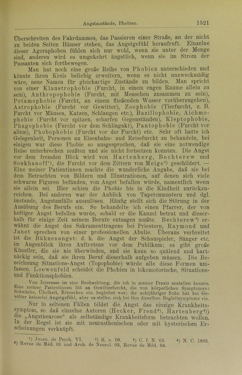 Überschreiten des Fahrdammes, das Passieren einer Straße, an der nicht zu beiden Seiten Häuser stehen, das Angstgefühl heraufruft. Einzelne dieser Agoraphoben fühlen sich nur wohl, wenn sie unter der Menge sind, anderen wird es umgekehrt ängstlich, wenn sie im Strom der Passanten sich fortbewegen. Man hat noch eine große Reihe von Phobien unterschieden und könnte ihren Kreis beliebig erweitern, wenn es nicht unzweckmäßig wäre, neue Namen für gleichartige Zustände zu bilden. Man spricht von einer Klaustrophobie (Furcht, in einem engen Raume allein zu sein), Anthropophobie (Furcht, mit Menschen zusammen zu sein), Potamophobie (Furcht, an einem fließenden Wasser vorüberzugehen), Astrophobie (Furcht vor Gewitter), Zoophobie (Tierfurcht, z. B. Furcht vor Mäusen, Katzen, Schlangen etc.), Bazillopliobie, Aiclimo- phobie (Furcht vor spitzen, scharfen Gegenständen), Kleptophobie, Phagophobie (Furcht vor dem Schlingakt), Pantophobie (Furcht vor allem), Phobophobie (Furcht vor der Furcht) etc. Sehr oft hatte ich Gelegenheit, Personen au Eisenbahn- und Reisefurcht zu behandeln, bei einigen war diese Phobie so ausgesprochen, daß sie eine notwendige Reise unterbrechen mußten und sie nicht fortsetzen konnten. Die Angst vor dem fremden Blick wird von Hartenberg, Bechterew und Soukhanoff1), die Furcht vor dem Zittern von Meige2) geschildert. — Eine meiner Patientinnen machte die wunderliche Angabe, daß sie bei dem Betrachten von Bildern und Illustrationen, auf denen sich viele schwarze Figuren befänden, von Angst befallen würde, namentlich wenn sie allein sei. Hier schien die Phobie bis in die Kindheit zurückzu- reichen. Bei anderen war der Anblick von Tapetenmustern und dgl. imstande, Angstanfälle auszulösen. Häufig stellt sich die Störung in der Ausübung des Berufs ein. So behandelte ich einen Pfarrer, der von heftiger Angst befallen wurde, sobald er die Kanzel betrat und dieser- lialb für einige Zeit seinem Berufe entsagen mußte. Bechterew3) er- wähnt die Angst des Sakramenttragens bei Priestern, Raymond und Janet sprechen von einer professionellen Abulie. Überaus verbreitet ist die Bühnen angst: d. h. die Angst der Schauspieler, Sänger etc. im Augenblick ihres Auftretens vor dem Publikum; es gibt große Künstler, die sie nie überwinden, und sie kann so quälend und hart- näckig sein, daß sie ihren Beruf dieserhalb aufgeben müssen. Die Be- zeichnung Situations-Angst (Topophobie) würde alle diese Formen um- fassen. Loewenfeld scheidet die Phobien in lokomotorische, Situations- und Funktionsphobien. Von Interesse ist eine Beobachtung, die ich in meiner Praxis anstellen konnte. Bine meiner Patientinnen litt an Gewitterfurcht, die von körperlichen Symptomen: Schwäche, Übelkeit, Erbrechen etc. begleitet -war; ihr achtjähriger Sohn hat bei Ge- witter keinerlei Angstgefühl, aber es stellen sich bei ihm dieselben Begleitsymptome ein. Nur in seltenen Fällen bildet die Angst das einzige Krankheits- symptom, so daß einzelne Autoren (Hecker, Freud4), Hartenberg6)) die „Angstneurose“ als selbständige Krankheitsform betrachten wollen. In der Regel ist sie mit neurasthenischen oder mit hysterischen Er- scheinungen verknüpft. c\ r, J,ourJh de Tsych. VI. 2) ß. n. 09. 3) c. f. N. 03. *) N. C. 1895. ) iievue de Med. 01 und Arch. de Neurol. 03, Eevue de Med. 04.