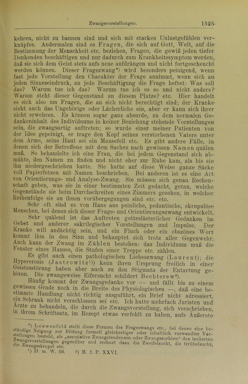 kehren, nicht zu bannen sind und sicli mit starken Unlustgefühlen ver- knüpfen. Andermalen sind es Fragen, die sich auf Gott, Welt, auf die Bestimmung der Menschheit etc. beziehen, Fragen, die gewiß jeden tiefer Denkenden beschäftigen und nur dadurch zum Krankheitssymptom werden, daß sie sich dem Geist stets aufs neue aufdrängen und nicht fortgescheucht werden können. Dieser Fragezwang*) wird besonders peinigend, wenn fast jede Vorstellung den Charakter der Frage annimmt, wenn sich an jeden Sinneseindruck, an jede Beschäftigung die Frage heftet: Was soll das? Warum tue ich das? Warum tue ich es so und nicht anders? Warum steht dieser Gegenstand an diesem Platze? etc. Hier handelt es sich also um Fragen, die au sich nicht berechtigt sind; der Kranke sieht auch das Ungehörige oder Lächerliche ein, aber er kann sich ihrer nicht erwehren. Es können sogar ganz absurde, zu dem normalen Ge- dankeninhalt des Individuums in keiner Beziehung stehende Vorstellungen sein, die zwangsartig auf treten; so wurde einer meiner Patienten von der Idee gepeinigt, er trage den Kopf seines verstorbenen Vaters unter dem Arme, seine Haut sei ein Mausefell etc. Es gibt andere Fälle, in denen sich der Betroffene mit dem Suchen nach gewissen Namen quälen muß. So behandelte ich eine Frau, die bei jedem Gegenstand sich ab- mühte, den Namen zu linden und nicht eher zur Ruhe kam, als bis sie ihn niedergeschrieben hatte. Sie hatte auf diese Weise ganze Säcke voll Papierfetzen mit Namen beschrieben. Bei anderen ist es eine Art von Orientierungs- und Analyse-Zwang. Sie müssen sich genau Rechen- schaft geben, was sie in einer bestimmten Zeit gedacht, getan, welche Gegenstände sie beim Durchschreiten eines Zimmers gesehen, in welcher Reihenfolge sie an ihnen vorübergegangen sind etc. etc. Sehr oft sind es von Haus aus peinliche, pedantische, skrupulöse Menschen, bei denen sich dieser Frage- und Orientierungszwang entwickelt. Sehr quälend ist das Auftreten gotteslästerlicher Gedanken im Gebet und anderer sakrilegischer Vorstellungen und Impulse. Der Kranke will andächtig sein, und ein Fluch oder ein obszönes Wort kommt ihm in den Sinn und behauptet sich trotz aller Gegenwehr.. Auch kann der Zwang im Zählen bestehen: das Individuum muß die lenster eines Hauses,_ die Stufen einer Treppe etc. zählen. Es gibt auch einen pathologischen Liebeszwang (Laurent); die Hypererosie (Jastrowitz1)) kann ihren Ursprung freilich in einer Geistesstörung haben aber auch zu den Stigmata der Entartung ge- horen. Dm zwangsweise Eifersucht schildert Bechterew2). Häufig kommt der Zwangsgedanke vor — und fällt bis zu einem gewissen Grade noch in die Breite des Physiologischen —, daß eine be- stimmte Handlung nicht richtig ausgeführt, ein Brief nicht adressiert, em öchrank nicht verschlossen sei etc. Ich hatte mehrfach Juristen und Arzte zu behandeln, die durch die Zwangsvorstellung, sich verschrieben m ihrem Schriftsatz, im Rezept etwas verfehlt zu haben, aufs Äußerste ständig u ?ewenfeld ?tellt diese Formen des Fragezwangs etc., bei denen eine be- stellun^e^h^^i^ ZUir Blldui?k. formell gleichartiger oder inhaltlich verwandter Vcr- zZ l !1 „assoziative Zwangstendenzen oder Zwangssuchten“ den isolierten dieK^8Sp5eetogeg  6t SZU die Zweife,sucht> die tmibelsucht,