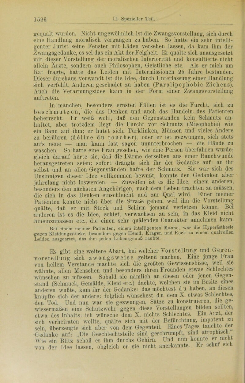 gequält wurden. Nicht ungewöhnlich ist die Zwangsvorstellung, sich durch •eine Handlung moralisch vergangen zu haben. So hatte ein sehr intelli- genter Jurist seine Fenster mit Läden versehen lassen, da kam ihm der Zwangsgedanke, es sei das ein Akt der Feigheit. Er quälte sich unausgesetzt mit dieser Vorstellung der moralischen Inferiorität und konsultierte nicht allein Ärzte, sondern auch Philosophen, Geistliche etc. Als er mich um Rat fragte, hatte das Leiden mit Intermissionen 25 Jahre bestanden. Dieser durchaus verwandt ist die Idee, durch Unterlassung einer Handlung sich verfehlt, Anderen geschadet zu haben (Paralipophobie Ziehens). Auch die Verarmungsidee kann in der Form einer Zwangsvorstellung Auftreten. In manchen, besonders ernsten Fällen ist es die Furcht, sich zu beschmutz eil, die das Denken und auch das Handeln des Patienten beherrscht. Er weiß wohl, daß den Gegenständen kein Schmutz au- liaftet, aber trotzdem liegt die Furcht vor Schmutz (Misophobie) wie •ein Bann auf ihm; er hütet sich, Türklinken, Münzen und vieles Andere zu berühren (delire du touclier), oder er ist gezwungen, sich stets aufs neue — man kann fast sagen ununterbrochen — die Hände zu waschen. So hatte eine Frau gesehen, wie eine Person überfahren wurde; gleich darauf hörte sie, daß die Därme derselben aus einer Bauchwunde herausgetreten seien; sofort drängte sich ihr der Gedanke auf: an ihr selbst und an allen Gegenständen hafte der Schmutz. Sie war sich des Unsinnigen dieser Idee vollkommen bewußt, konnte den Gedanken aber jahrelang nicht loswerden. — Zuweilen ist es die Idee, einem anderen, besonders den nächsten Angehörigen, nach dem Leben trachten zu müssen, die sich in das Denken einschleicht und zur Qual wird. Einer meiner Patienten konnte nicht über die Straße gehen, weil ihn die Vorstellung quälte, daß er mit Stock und Schirm jemand verletzen könne. Bei -anderen ist es die Idee, schief, verwachsen zu sein, in das Kleid nicht hineinzupassen etc., die einen sehr quälenden Charakter annehmen kann. Bei einem meiner Patienten, einem intelligenten Manne, war die Hyperästhesie gegen Kleidungsstücke, besonders gegen Hemd, Kragen und Rock zu einem qualvollen Leiden ausgeartet, das ihm jeden Lebensgenuß raubte. Es gibt eine weitere Abart, bei welcher Vorstellung und Gegen- vorstellung sich zwangsweise geltend machen. Eine junge Frau von hellem Verstände machte sich die größten Gewissensbisse, weil sie wähnte, allen Menschen und besonders ihren Freunden etwas Schlechtes wünschen zu müssen. Sobald sie nämlich an diesen oder jenen Gegen- stand (Schmuck, Gemälde, Kleid etc.) dachte, welchen sie im Besitz eines anderen wußte, kam ihr der Gedanke: das möchtest du haben, an diesen knüpfte sich der andere: folglich wünschest du dem X. etwas Schlechtes, den Tod. Und nun war sie gezwungen, Sätze zu konstruieren, die ge- wissermaßen eine Schutzwehr gegen diese Vorstellungen bilden sollten, etwa des Inhalts: ich wünsche dem X. nichts Schlechtes. Ein Arzt, dei sich verheiraten wollte, quälte sich mit der Befürchtung, impotent zu sein, überzeugte sich aber von dem Gegenteil. Eines Tages tauchte dei •Gedanke auf: „Die Geschlechtsteile sind geschrumpft, sind atrophisch. Wie ein Blitz schoß es ihm durchs Gehirn. Und nun konnte er nicht •von der Idee lassen, obgleich er sie nicht anerkannte. Er schuf sich