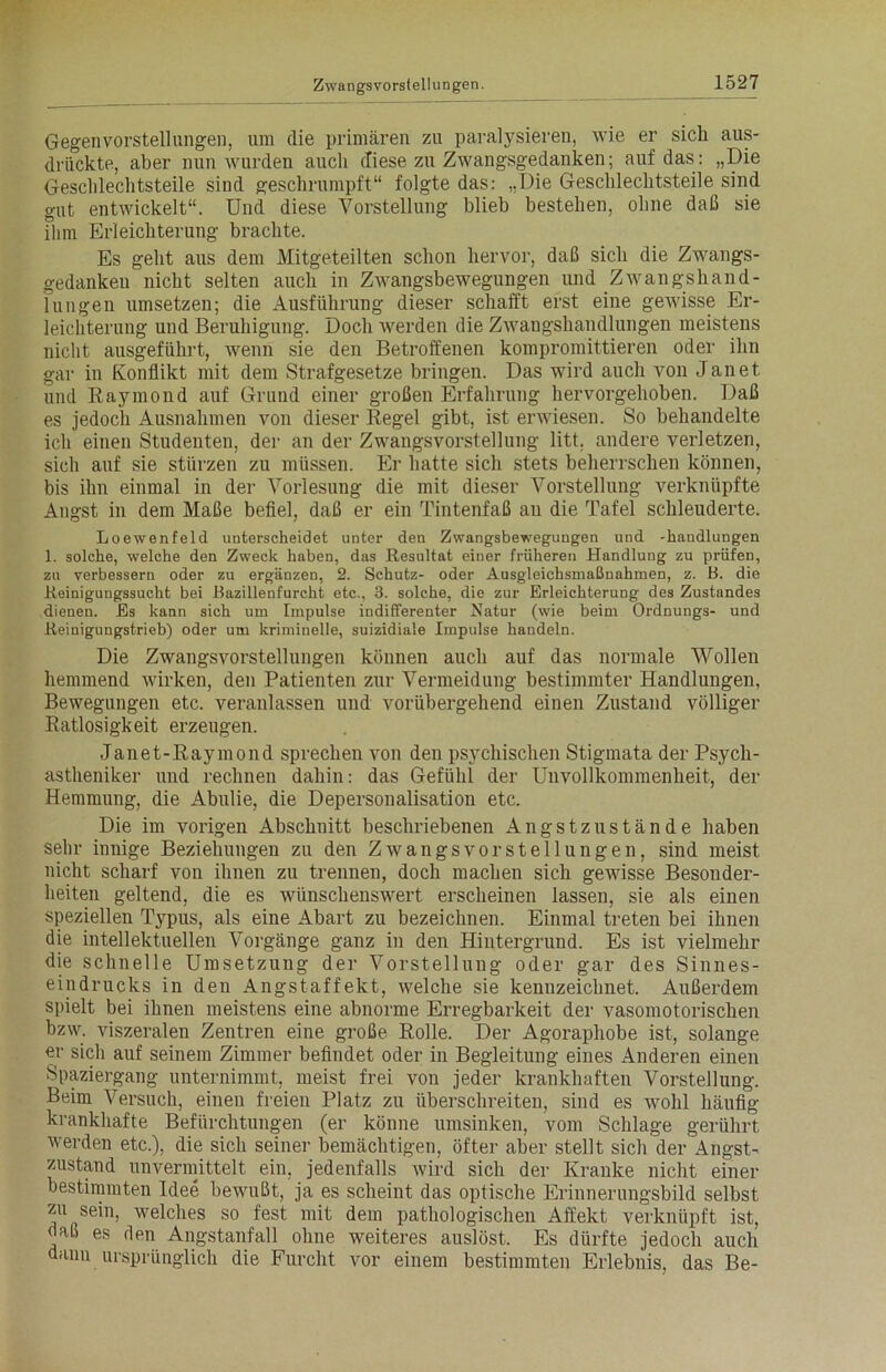 Gegenvorstellungen, um die primären zu paralysieren, wie er sich aus- drückte, aber nun wurden auch diese zu Zwangsgedanken; auf das: „Die Geschlechtsteile sind geschrumpft“ folgte das: „Die Geschlechtsteile sind gut entwickelt“. Und diese Vorstellung blieb bestehen, ohne daß sie ihm Erleichterung brachte. Es geht aus dem Mitgeteilten schon hervor, daß sich die Zwangs- gedanken nicht selten auch in Zwangsbewegungen und Zwangshand- lungen umsetzen; die Ausführung dieser schafft erst eine gewisse Er- leichterung und Beruhigung. Doch werden die Zwangshandlungen meistens nicht ausgeführt, wenn sie den Betroffenen kompromittieren oder ihn gar in Konflikt mit dem Strafgesetze bringen. Das wird auch von Jan et. und Raymond auf Grund einer großen Erfahrung hervorgehoben. Daß es jedoch Ausnahmen von dieser Regel gibt, ist erwiesen. So behandelte ich einen Studenten, der an der Zwangsvorstellung litt, andere verletzen, sich auf sie stürzen zu müssen. Er hatte sich stets beherrschen können, bis ihn einmal in der Vorlesung die mit dieser Vorstellung verknüpfte Angst in dem Maße befiel, daß er ein Tintenfaß au die Tafel schleuderte. Loewenfeld unterscheidet unter den Zwangsbewegungen und -haudlungen 1. solche, welche den Zweck haben, das Resultat einer früheren Handlung zu prüfen, zu verbessern oder zu ergänzen, 2. Schutz- oder Ausgleichsmaßnahmen, z. B. die Reinigungssucht bei Bazillenfurcht etc., 3. solche, die zur Erleichterung des Zustandes dienen. Es kann sich um Impulse indifferenter Natur (wie beim Ordnungs- und Reinigungstrieb) oder um kriminelle, suizidiale Impulse handeln. Die Zwangsvorstellungen können auch auf das normale Wollen hemmend wirken, den Patienten zur Vermeidung bestimmter Handlungen, Bewegungen etc. veranlassen und vorübergehend einen Zustand völliger Ratlosigkeit erzeugen. Janet-Raymond sprechen von den psychischen Stigmata der Psycli- astheniker und rechnen dahin: das Gefühl der Unvollkommenheit, der Hemmung, die Abulie, die Depersonalisation etc. Die im vorigen Abschnitt beschriebenen Angstzustände haben sehr innige Beziehungen zu den Zwangsvorstellungen, sind meist nicht scharf von ihnen zu trennen, doch machen sich gewisse Besonder- heiten geltend, die es wünschenswert erscheinen lassen, sie als einen speziellen Typus, als eine Abart zu bezeichnen. Einmal treten bei ihnen die intellektuellen Vorgänge ganz in den Hintergrund. Es ist vielmehr die schnelle Umsetzung der Vorstellung oder gar des Sinnes- eindrucks in den Angstaffekt, welche sie kennzeichnet. Außerdem spielt bei ihnen meistens eine abnorme Erregbarkeit der vasomotorischen bzw. viszeralen Zentren eine große Rolle. Der Agoraphobe ist, solange er sich auf seinem Zimmer befindet oder in Begleitung eines Anderen einen Spaziergang unternimmt, meist frei von jeder krankhaften Vorstellung. Beim Versuch, einen freien Platz zu überschreiten, sind es wohl häufig krankhafte Befürchtungen (er könne umsinken, vom Schlage gerührt werden etc.), die sich seiner bemächtigen, öfter aber stellt sich der Angst- zustand unvermittelt ein, jedenfalls wird sich der Kranke nicht einer bestimmten Idee bewußt, ja es scheint das optische Erinnerungsbild selbst zu sein, welches so fest mit dem pathologischen Affekt verknüpft ist, daß es den Angstanfall ohne weiteres auslöst. Es dürfte jedoch auch dann ursprünglich die Furcht vor einem bestimmten Erlebnis, das Be-